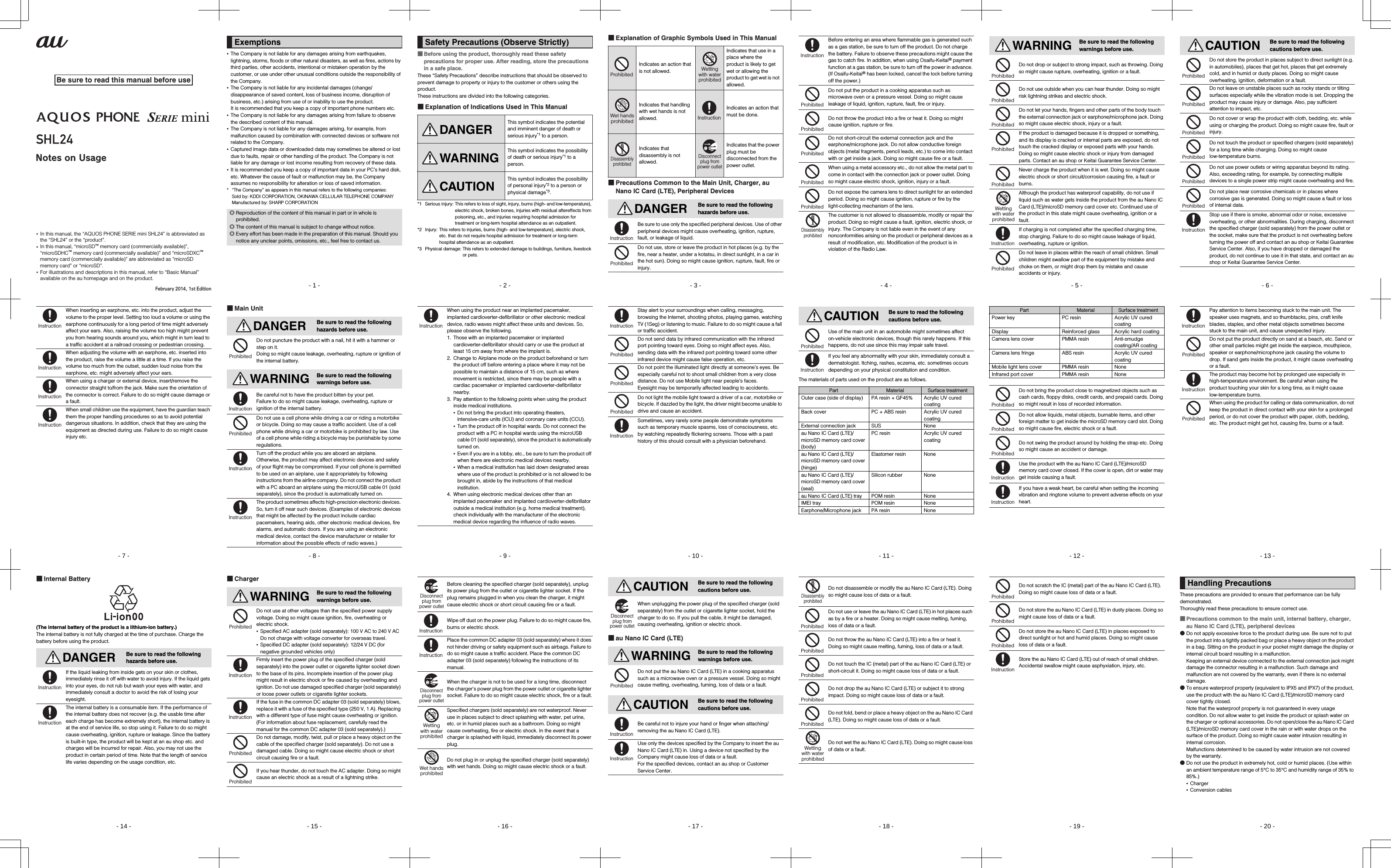 ~~~~shl24_e_00_hyo1.fm[0/0]Be sure to read this manual before useNotes on Usage•  In this manual, the “AQUOS PHONE SERIE mini SHL24” is abbreviated as the “SHL24” or the “product”.•  In this manual, “microSD™ memory card (commercially available)”, “microSDHC™ memory card (commercially available)” and “microSDXC™ memory card (commercially available)” are abbreviated as “microSD memory card” or “microSD”.•  For illustrations and descriptions in this manual, refer to “Basic Manual” available on the au homepage and on the product.February 2014, 1st Editionshl24_pl_e.book  0 ページ  ２０１４年１月３０日　木曜日　午後３時５５分- 1 -shl24_e_01.fm[1/61]•The Company is not liable for any damages arising from earthquakes, lightning, storms, floods or other natural disasters, as well as fires, actions by third parties, other accidents, intentional or mistaken operation by the customer, or use under other unusual conditions outside the responsibility of the Company.•The Company is not liable for any incidental damages (change/disappearance of saved content, loss of business income, disruption of business, etc.) arising from use of or inability to use the product.It is recommended that you keep a copy of important phone numbers etc.•The Company is not liable for any damages arising from failure to observe the described content of this manual.•The Company is not liable for any damages arising, for example, from malfunction caused by combination with connected devices or software not related to the Company.•Captured image data or downloaded data may sometimes be altered or lost due to faults, repair or other handling of the product. The Company is not liable for any damage or lost income resulting from recovery of these data.•It is recommended you keep a copy of important data in your PC’s hard disk, etc. Whatever the cause of fault or malfunction may be, the Company assumes no responsibility for alteration or loss of saved information.* “The Company” as appears in this manual refers to the following companies:Sold by: KDDI CORPORATION, OKINAWA CELLULAR TELEPHONE COMPANYManufactured by: SHARP CORPORATIONExemptions◎Reproduction of the content of this manual in part or in whole is prohibited.◎The content of this manual is subject to change without notice.◎Every effort has been made in the preparation of this manual. Should you notice any unclear points, omissions, etc., feel free to contact us.shl24_pl_e.book  1 ページ  ２０１４年１月３０日　木曜日　午後３時５５分- 2 -shl24_e_01.fm[2/61]■Before using the product, thoroughly read these safety precautions for proper use. After reading, store the precautions in a safe place.These “Safety Precautions” describe instructions that should be observed to prevent damage to property or injury to the customer or others using the product.These instructions are divided into the following categories.■Explanation of Indications Used in This Manual*1 Serious injury: This refers to loss of sight, injury, burns (high- and low-temperature), electric shock, broken bones, injuries with residual aftereffects from poisoning, etc., and injuries requiring hospital admission for treatment or long-term hospital attendance as an outpatient.*2 Injury: This refers to injuries, burns (high- and low-temperature), electric shock, etc. that do not require hospital admission for treatment or long-term hospital attendance as an outpatient.*3 Physical damage: This refers to extended damage to buildings, furniture, livestock or pets.Safety Precautions (Observe Strictly)DANGERThis symbol indicates the potential and imminent danger of death or serious injury*1 to a person.WARNINGThis symbol indicates the possibility of death or serious injury*1 to a person.CAUTIONThis symbol indicates the possibility of personal injury*2 to a person or physical damage*3.shl24_pl_e.book  2 ページ  ２０１４年１月３０日　木曜日　午後３時５５分- 3 -shl24_e_01.fm[3/61]■Explanation of Graphic Symbols Used in This Manual■Precautions Common to the Main Unit, Charger, au Nano IC Card (LTE), Peripheral DevicesIndicates an action that is not allowed.Indicates that use in a place where the product is likely to get wet or allowing the product to get wet is not allowed.Indicates that handling with wet hands is not allowed.Indicates an action that must be done.Indicates that disassembly is not allowed.Indicates that the power plug must be disconnected from the power outlet.DANGER Be sure to read the following hazards before use.Be sure to use only the specified peripheral devices. Use of other peripheral devices might cause overheating, ignition, rupture, fault, or leakage of liquid.Do not use, store or leave the product in hot places (e.g. by the fire, near a heater, under a kotatsu, in direct sunlight, in a car in the hot sun). Doing so might cause ignition, rupture, fault, fire or injury.ProhibitedWettingwith waterprohibitedWet handsprohibitedInstructionDisassemblyprohibitedDisconnectplug frompower outletInstructionProhibitedshl24_pl_e.book  3 ページ  ２０１４年１月３０日　木曜日　午後３時５５分- 4 -shl24_e_01.fm[4/61]Before entering an area where flammable gas is generated such as a gas station, be sure to turn off the product. Do not charge the battery. Failure to observe these precautions might cause the gas to catch fire. In addition, when using Osaifu-Keitai® payment function at a gas station, be sure to turn off the power in advance. (If Osaifu-Keitai® has been locked, cancel the lock before turning off the power.)Do not put the product in a cooking apparatus such as microwave oven or a pressure vessel. Doing so might cause leakage of liquid, ignition, rupture, fault, fire or injury.Do not throw the product into a fire or heat it. Doing so might cause ignition, rupture or fire.Do not short-circuit the external connection jack and the earphone/microphone jack. Do not allow conductive foreign objects (metal fragments, pencil leads, etc.) to come into contact with or get inside a jack. Doing so might cause fire or a fault.When using a metal accessory etc., do not allow the metal part to come in contact with the connection jack or power outlet. Doing so might cause electric shock, ignition, injury or a fault.Do not expose the camera lens to direct sunlight for an extended period. Doing so might cause ignition, rupture or fire by the light-collecting mechanism of the lens.The customer is not allowed to disassemble, modify or repair the product. Doing so might cause a fault, ignition, electric shock, or injury. The Company is not liable even in the event of any nonconformities arising on the product or peripheral devices as a result of modification, etc. Modification of the product is in violation of the Radio Law.InstructionProhibitedProhibitedProhibitedProhibitedProhibitedDisassemblyprohibitedshl24_pl_e.book  4 ページ  ２０１４年１月３０日　木曜日　午後３時５５分- 5 -shl24_e_01.fm[5/61]WARNING Be sure to read the following warnings before use.Do not drop or subject to strong impact, such as throwing. Doing so might cause rupture, overheating, ignition or a fault.Do not use outside when you can hear thunder. Doing so might risk lightning strikes and electric shock.Do not let your hands, fingers and other parts of the body touch the external connection jack or earphone/microphone jack. Doing so might cause electric shock, injury or a fault.If the product is damaged because it is dropped or something, and its display is cracked or internal parts are exposed, do not touch the cracked display or exposed parts with your hands. Doing so might cause electric shock or injury from damaged parts. Contact an au shop or Keitai Guarantee Service Center.Never charge the product when it is wet. Doing so might cause electric shock or short circuit/corrosion causing fire, a fault or burns.Although the product has waterproof capability, do not use if liquid such as water gets inside the product from the au Nano IC Card (LTE)/microSD memory card cover etc. Continued use of the product in this state might cause overheating, ignition or a fault.If charging is not completed after the specified charging time, stop charging. Failure to do so might cause leakage of liquid, overheating, rupture or ignition.Do not leave in places within the reach of small children. Small children might swallow part of the equipment by mistake and choke on them, or might drop them by mistake and cause accidents or injury.ProhibitedProhibitedProhibitedProhibitedProhibitedWettingwith waterprohibitedInstructionProhibitedshl24_pl_e.book  5 ページ  ２０１４年１月３０日　木曜日　午後３時５５分- 6 -shl24_e_01.fm[6/61]CAUTION Be sure to read the following cautions before use.Do not store the product in places subject to direct sunlight (e.g. in automobiles), places that get hot, places that get extremely cold, and in humid or dusty places. Doing so might cause overheating, ignition, deformation or a fault.Do not leave on unstable places such as rocky stands or tilting surfaces especially while the vibration mode is set. Dropping the product may cause injury or damage. Also, pay sufficient attention to impact, etc.Do not cover or wrap the product with cloth, bedding, etc. while using or charging the product. Doing so might cause fire, fault or injury.Do not touch the product or specified chargers (sold separately) for a long time while charging. Doing so might cause low-temperature burns.Do not use power outlets or wiring apparatus beyond its rating. Also, exceeding rating, for example, by connecting multiple devices to a single power strip might cause overheating and fire.Do not place near corrosive chemicals or in places where corrosive gas is generated. Doing so might cause a fault or loss of internal data.Stop use if there is smoke, abnormal odor or noise, excessive overheating, or other abnormalities. During charging, disconnect the specified charger (sold separately) from the power outlet or the socket, make sure that the product is not overheating before turning the power off and contact an au shop or Keitai Guarantee Service Center. Also, if you have dropped or damaged the product, do not continue to use it in that state, and contact an au shop or Keitai Guarantee Service Center.ProhibitedProhibitedProhibitedProhibitedProhibitedProhibitedInstructionshl24_pl_e.book  6 ページ  ２０１４年１月３０日　木曜日　午後３時５５分- 7 -shl24_e_01.fm[7/61]When inserting an earphone, etc. into the product, adjust the volume to the proper level. Setting too loud a volume or using the earphone continuously for a long period of time might adversely affect your ears. Also, raising the volume too high might prevent you from hearing sounds around you, which might in turn lead to a traffic accident at a railroad crossing or pedestrian crossing.When adjusting the volume with an earphone, etc. inserted into the product, raise the volume a little at a time. If you raise the volume too much from the outset, sudden loud noise from the earphone, etc. might adversely affect your ears.When using a charger or external device, insert/remove the connector straight to/from the jack. Make sure the orientation of the connector is correct. Failure to do so might cause damage or a fault.When small children use the equipment, have the guardian teach them the proper handling procedures so as to avoid potential dangerous situations. In addition, check that they are using the equipment as directed during use. Failure to do so might cause injury etc.InstructionInstructionInstructionInstructionshl24_pl_e.book  7 ページ  ２０１４年１月３０日　木曜日　午後３時５５分- 8 -shl24_e_01.fm[8/61]■Main UnitDANGER Be sure to read the following hazards before use.Do not puncture the product with a nail, hit it with a hammer or step on it.Doing so might cause leakage, overheating, rupture or ignition of the internal battery.WARNING Be sure to read the following warnings before use.Be careful not to have the product bitten by your pet.Failure to do so might cause leakage, overheating, rupture or ignition of the internal battery.Do not use a cell phone while driving a car or riding a motorbike or bicycle. Doing so may cause a traffic accident. Use of a cell phone while driving a car or motorbike is prohibited by law. Use of a cell phone while riding a bicycle may be punishable by some regulations.Turn off the product while you are aboard an airplane.Otherwise, the product may affect electronic devices and safety of your flight may be compromised. If your cell phone is permitted to be used on an airplane, use it appropriately by following instructions from the airline company. Do not connect the product with a PC aboard an airplane using the microUSB cable 01 (sold separately), since the product is automatically turned on.The product sometimes affects high-precision electronic devices. So, turn it off near such devices. (Examples of electronic devices that might be affected by the product include cardiac pacemakers, hearing aids, other electronic medical devices, fire alarms, and automatic doors. If you are using an electronic medical device, contact the device manufacturer or retailer for information about the possible effects of radio waves.)ProhibitedInstructionProhibitedInstructionInstructionshl24_pl_e.book  8 ページ  ２０１４年１月３０日　木曜日　午後３時５５分- 9 -shl24_e_01.fm[9/61]When using the product near an implanted pacemaker, implanted cardioverter-defibrillator or other electronic medical device, radio waves might affect these units and devices. So, please observe the following.1. Those with an implanted pacemaker or implanted cardioverter-defibrillator should carry or use the product at least 15 cm away from where the implant is.2. Change to Airplane mode on the product beforehand or turn the product off before entering a place where it may not be possible to maintain a distance of 15 cm, such as where movement is restricted, since there may be people with a cardiac pacemaker or implanted cardioverter-defibrillator nearby.3. Pay attention to the following points when using the product inside medical institutions.•Do not bring the product into operating theaters, intensive-care units (ICU) and coronary care units (CCU).•Turn the product off in hospital wards. Do not connect the product with a PC in hospital wards using the microUSB cable 01 (sold separately), since the product is automatically turned on.•Even if you are in a lobby, etc., be sure to turn the product off when there are electronic medical devices nearby.•When a medical institution has laid down designated areas where use of the product is prohibited or is not allowed to be brought in, abide by the instructions of that medical institution.4. When using electronic medical devices other than an implanted pacemaker and implanted cardioverter-defibrillator outside a medical institution (e.g. home medical treatment), check individually with the manufacturer of the electronic medical device regarding the influence of radio waves.Instructionshl24_pl_e.book  9 ページ  ２０１４年１月３０日　木曜日　午後３時５５分- 10 -shl24_e_01.fm[10/61]Stay alert to your surroundings when calling, messaging, browsing the Internet, shooting photos, playing games, watching TV (1Seg) or listening to music. Failure to do so might cause a fall or traffic accident.Do not send data by infrared communication with the infrared port pointing toward eyes. Doing so might affect eyes. Also, sending data with the infrared port pointing toward some other infrared device might cause false operation, etc.Do not point the illuminated light directly at someone’s eyes. Be especially careful not to shoot small children from a very close distance. Do not use Mobile light near people’s faces.Eyesight may be temporarily affected leading to accidents.Do not light the mobile light toward a driver of a car, motorbike or bicycle. If dazzled by the light, the driver might become unable to drive and cause an accident.Sometimes, very rarely some people demonstrate symptoms such as temporary muscle spasms, loss of consciousness, etc. by watching repeatedly flickering screens. Those with a past history of this should consult with a physician beforehand.InstructionProhibitedProhibitedProhibitedInstructionshl24_pl_e.book  10 ページ  ２０１４年１月３０日　木曜日　午後３時５５- 11 -shl24_e_01.fm[11/61]The materials of parts used on the product are as follows.CAUTION Be sure to read the following cautions before use.Use of the main unit in an automobile might sometimes affect on-vehicle electronic devices, though this rarely happens. If this happens, do not use since this may impair safe travel.If you feel any abnormality with your skin, immediately consult a dermatologist. Itching, rashes, eczema, etc. sometimes occurs depending on your physical constitution and condition.Part Material Surface treatmentOuter case (side of display) PA resin + GF45% Acrylic UV cured coatingBack cover PC + ABS resin Acrylic UV cured coatingExternal connection jack SUS Noneau Nano IC Card (LTE)/microSD memory card cover (body)PC resin Acrylic UV cured coatingau Nano IC Card (LTE)/microSD memory card cover (hinge)Elastomer resin Noneau Nano IC Card (LTE)/microSD memory card cover (seal)Silicon rubber Noneau Nano IC Card (LTE) tray POM resin NoneIMEI tray POM resin NoneEarphone/Microphone jack PA resin NoneProhibitedInstructionshl24_pl_e.book  11 ページ  ２０１４年１月３０日　木曜日　午後３時５５- 12 -shl24_e_01.fm[12/61]Power key PC resin Acrylic UV cured coatingDisplay Reinforced glass Acrylic hard coatingCamera lens cover PMMA resin Anti-smudge coating/AR coatingCamera lens fringe ABS resin Acrylic UV cured coatingMobile light lens cover PMMA resin NoneInfrared port cover PMMA resin NoneDo not bring the product close to magnetized objects such as cash cards, floppy disks, credit cards, and prepaid cards. Doing so might result in loss of recorded information.Do not allow liquids, metal objects, burnable items, and other foreign matter to get inside the microSD memory card slot. Doing so might cause fire, electric shock or a fault.Do not swing the product around by holding the strap etc. Doing so might cause an accident or damage.Use the product with the au Nano IC Card (LTE)/microSD memory card cover closed. If the cover is open, dirt or water may get inside causing a fault.If you have a weak heart, be careful when setting the incoming vibration and ringtone volume to prevent adverse effects on your heart.Part Material Surface treatmentProhibitedProhibitedProhibitedInstructionInstructionshl24_pl_e.book  12 ページ  ２０１４年１月３０日　木曜日　午後３時５５- 13 -shl24_e_01.fm[13/61]Pay attention to items becoming stuck to the main unit. The speaker uses magnets, and so thumbtacks, pins, craft knife blades, staples, and other metal objects sometimes become stuck to the main unit, and cause unexpected injury.Do not put the product directly on sand at a beach, etc. Sand or other small particles might get inside the earpiece, mouthpiece, speaker or earphone/microphone jack causing the volume to drop. If sand gets inside the product, it might cause overheating or a fault.The product may become hot by prolonged use especially in high-temperature environment. Be careful when using the product touching your skin for a long time, as it might cause low-temperature burns.When using the product for calling or data communication, do not keep the product in direct contact with your skin for a prolonged period, or do not cover the product with paper, cloth, bedding, etc. The product might get hot, causing fire, burns or a fault.InstructionProhibitedInstructionProhibitedshl24_pl_e.book  13 ページ  ２０１４年１月３０日　木曜日　午後３時５５- 14 -shl24_e_01.fm[14/61]■Internal Battery(The internal battery of the product is a lithium-ion battery.)The internal battery is not fully charged at the time of purchase. Charge the battery before using the product.DANGER Be sure to read the following hazards before use.If the liquid leaking from inside gets on your skin or clothes, immediately rinse it off with water to avoid injury. If the liquid gets into your eyes, do not rub but wash your eyes with water, and immediately consult a doctor to avoid the risk of losing your eyesight.The internal battery is a consumable item. If the performance of the internal battery does not recover (e.g. the usable time after each charge has become extremely short), the internal battery is at the end of service life, so stop using it. Failure to do so might cause overheating, ignition, rupture or leakage. Since the battery is built-in type, the product will be kept at an au shop etc. and charges will be incurred for repair. Also, you may not use the product in certain period of time. Note that the length of service life varies depending on the usage condition, etc.InstructionInstructionshl24_pl_e.book  14 ページ  ２０１４年１月３０日　木曜日　午後３時５５- 15 -shl24_e_01.fm[15/61]■ChargerWARNING Be sure to read the following warnings before use.Do not use at other voltages than the specified power supply voltage. Doing so might cause ignition, fire, overheating or electric shock.•Specified AC adapter (sold separately): 100 V AC to 240 V ACDo not charge with voltage converter for overseas travel.•Specified DC adapter (sold separately): 12/24 V DC (for negative grounded vehicles only)Firmly insert the power plug of the specified charger (sold separately) into the power outlet or cigarette lighter socket down to the base of its pins. Incomplete insertion of the power plug might result in electric shock or fire caused by overheating and ignition. Do not use damaged specified charger (sold separately) or loose power outlets or cigarette lighter sockets.If the fuse in the common DC adapter 03 (sold separately) blows, replace it with a fuse of the specified type (250 V, 1 A). Replacing with a different type of fuse might cause overheating or ignition. (For information about fuse replacement, carefully read the manual for the common DC adapter 03 (sold separately).)Do not damage, modify, twist, pull or place a heavy object on the cable of the specified charger (sold separately). Do not use a damaged cable. Doing so might cause electric shock or short circuit causing fire or a fault.If you hear thunder, do not touch the AC adapter. Doing so might cause an electric shock as a result of a lightning strike.ProhibitedInstructionInstructionProhibitedProhibitedshl24_pl_e.book  15 ページ  ２０１４年１月３０日　木曜日　午後３時５５- 16 -shl24_e_01.fm[16/61]Before cleaning the specified charger (sold separately), unplug its power plug from the outlet or cigarette lighter socket. If the plug remains plugged in when you clean the charger, it might cause electric shock or short circuit causing fire or a fault.Wipe off dust on the power plug. Failure to do so might cause fire, burns or electric shock.Place the common DC adapter 03 (sold separately) where it does not hinder driving or safety equipment such as airbags. Failure to do so might cause a traffic accident. Place the common DC adapter 03 (sold separately) following the instructions of its manual.When the charger is not to be used for a long time, disconnect the charger’s power plug from the power outlet or cigarette lighter socket. Failure to do so might cause electric shock, fire or a fault.Specified chargers (sold separately) are not waterproof. Never use in places subject to direct splashing with water, pet urine, etc. or in humid places such as a bathroom. Doing so might cause overheating, fire or electric shock. In the event that a charger is splashed with liquid, immediately disconnect its power plug.Do not plug in or unplug the specified charger (sold separately) with wet hands. Doing so might cause electric shock or a fault.Disconnectplug frompower outletInstructionInstructionDisconnectplug frompower outletWettingwith waterprohibitedWet handsprohibitedshl24_pl_e.book  16 ページ  ２０１４年１月３０日　木曜日　午後３時５５- 17 -shl24_e_01.fm[17/61]■au Nano IC Card (LTE)CAUTION Be sure to read the following cautions before use.When unplugging the power plug of the specified charger (sold separately) from the outlet or cigarette lighter socket, hold the charger to do so. If you pull the cable, it might be damaged, causing overheating, ignition or electric shock.WARNING Be sure to read the following warnings before use.Do not put the au Nano IC Card (LTE) in a cooking apparatus such as a microwave oven or a pressure vessel. Doing so might cause melting, overheating, fuming, loss of data or a fault.CAUTION Be sure to read the following cautions before use.Be careful not to injure your hand or finger when attaching/removing the au Nano IC Card (LTE).Use only the devices specified by the Company to insert the au Nano IC Card (LTE) in. Using a device not specified by the Company might cause loss of data or a fault.For the specified devices, contact an au shop or Customer Service Center.Disconnectplug frompower outletProhibitedInstructionInstructionshl24_pl_e.book  17 ページ  ２０１４年１月３０日　木曜日　午後３時５５- 18 -shl24_e_01.fm[18/61]Do not disassemble or modify the au Nano IC Card (LTE). Doing so might cause loss of data or a fault.Do not use or leave the au Nano IC Card (LTE) in hot places such as by a fire or a heater. Doing so might cause melting, fuming, loss of data or a fault.Do not throw the au Nano IC Card (LTE) into a fire or heat it. Doing so might cause melting, fuming, loss of data or a fault.Do not touch the IC (metal) part of the au Nano IC Card (LTE) or short-circuit it. Doing so might cause loss of data or a fault.Do not drop the au Nano IC Card (LTE) or subject it to strong impact. Doing so might cause loss of data or a fault.Do not fold, bend or place a heavy object on the au Nano IC Card (LTE). Doing so might cause loss of data or a fault.Do not wet the au Nano IC Card (LTE). Doing so might cause loss of data or a fault.DisassemblyprohibitedProhibitedProhibitedProhibitedProhibitedProhibitedWettingwith waterprohibitedshl24_pl_e.book  18 ページ  ２０１４年１月３０日　木曜日　午後３時５５- 19 -shl24_e_01.fm[19/61]Do not scratch the IC (metal) part of the au Nano IC Card (LTE). Doing so might cause loss of data or a fault.Do not store the au Nano IC Card (LTE) in dusty places. Doing so might cause loss of data or a fault.Do not store the au Nano IC Card (LTE) in places exposed to direct sunlight or hot and humid places. Doing so might cause loss of data or a fault.Store the au Nano IC Card (LTE) out of reach of small children. Accidental swallow might cause asphyxiation, injury, etc.ProhibitedProhibitedProhibitedInstructionshl24_pl_e.book  19 ページ  ２０１４年１月３０日　木曜日　午後３時５５- 20 -shl24_e_01.fm[20/61]These precautions are provided to ensure that performance can be fully demonstrated.Thoroughly read these precautions to ensure correct use.■Precautions common to the main unit, internal battery, charger, au Nano IC Card (LTE), peripheral devices●Do not apply excessive force to the product during use. Be sure not to put the product into a tightly packed bag or place a heavy object on the product in a bag. Sitting on the product in your pocket might damage the display or internal circuit board resulting in a malfunction.Keeping an external device connected to the external connection jack might damage the connector resulting in a malfunction. Such damage and malfunction are not covered by the warranty, even if there is no external damage.●To ensure waterproof property (equivalent to IPX5 and IPX7) of the product, use the product with the au Nano IC Card (LTE)/microSD memory card cover tightly closed.Note that the waterproof property is not guaranteed in every usage condition. Do not allow water to get inside the product or splash water on the charger or optional accessories. Do not open/close the au Nano IC Card (LTE)/microSD memory card cover in the rain or with water drops on the surface of the product. Doing so might cause water intrusion resulting in internal corrosion.Malfunctions determined to be caused by water intrusion are not covered by the warranty.●Do not use the product in extremely hot, cold or humid places. (Use within an ambient temperature range of 5°C to 35°C and humidity range of 35% to 85%.)•Charger•Conversion cablesHandling Precautionsshl24_pl_e.book  20 ページ  ２０１４年１月３０日　木曜日　午後３時５５