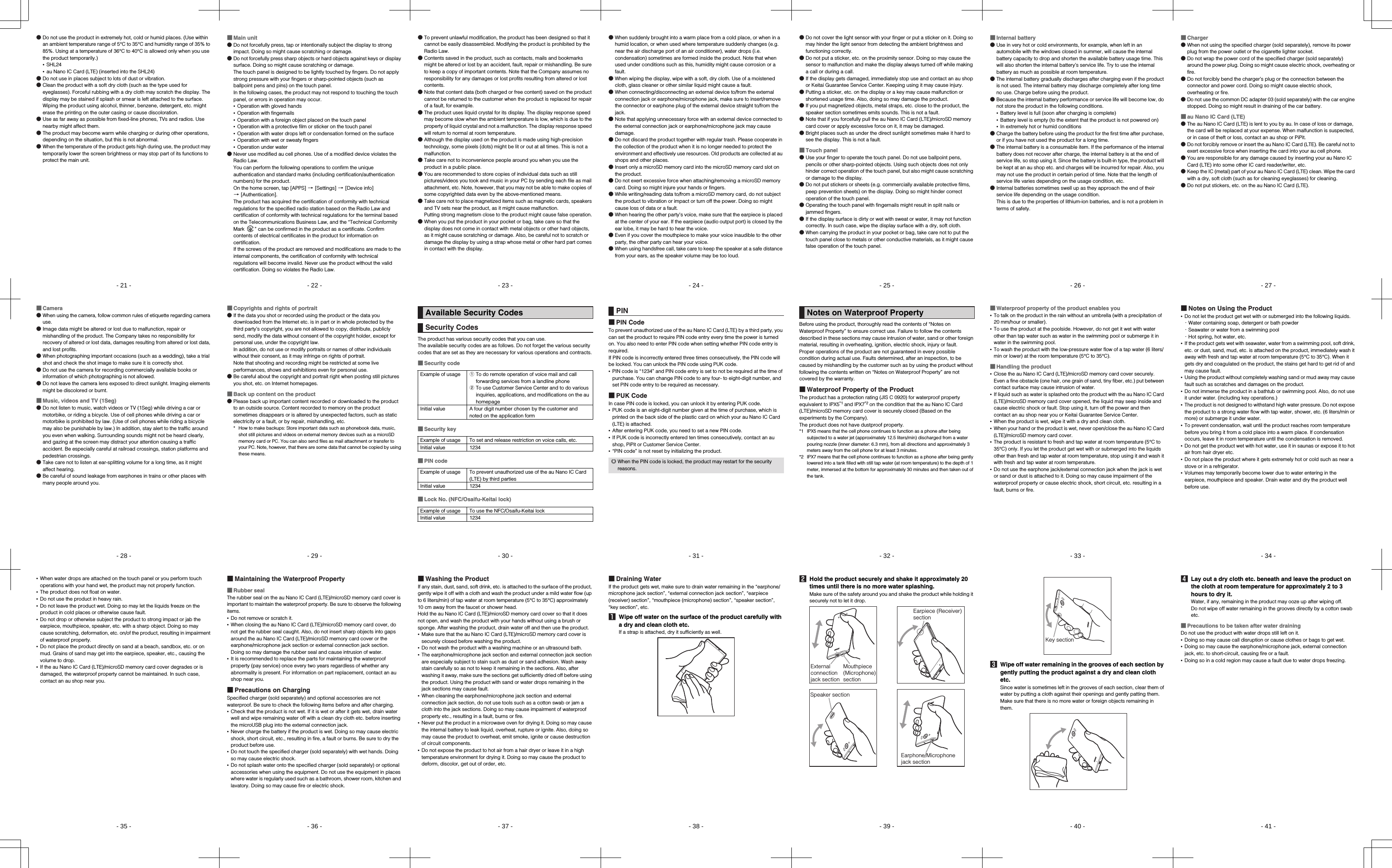 - 21 -shl24_e_01.fm[21/61]●Do not use the product in extremely hot, cold or humid places. (Use within an ambient temperature range of 5°C to 35°C and humidity range of 35% to 85%. Using at a temperature of 36°C to 40°C is allowed only when you use the product temporarily.)•SHL24•au Nano IC Card (LTE) (inserted into the SHL24)●Do not use in places subject to lots of dust or vibration.●Clean the product with a soft dry cloth (such as the type used for eyeglasses). Forceful rubbing with a dry cloth may scratch the display. The display may be stained if splash or smear is left attached to the surface. Wiping the product using alcohol, thinner, benzene, detergent, etc. might erase the printing on the outer casing or cause discoloration.●Use as far away as possible from fixed-line phones, TVs and radios. Use nearby might affect them.●The product may become warm while charging or during other operations, depending on the situation, but this is not abnormal.●When the temperature of the product gets high during use, the product may temporarily lower the screen brightness or may stop part of its functions to protect the main unit.shl24_pl_e.book  21 ページ  ２０１４年１月３０日　木曜日　午後３時５５- 22 -shl24_e_01.fm[22/61]■Main unit●Do not forcefully press, tap or intentionally subject the display to strong impact. Doing so might cause scratching or damage.●Do not forcefully press sharp objects or hard objects against keys or display surface. Doing so might cause scratching or damage.The touch panel is designed to be lightly touched by fingers. Do not apply strong pressure with your fingers or sharp-pointed objects (such as ballpoint pens and pins) on the touch panel.In the following cases, the product may not respond to touching the touch panel, or errors in operation may occur.•Operation with gloved hands•Operation with fingernails•Operation with a foreign object placed on the touch panel•Operation with a protective film or sticker on the touch panel•Operation with water drops left or condensation formed on the surface•Operation with wet or sweaty fingers•Operation under water●Never use modified au cell phones. Use of a modified device violates the Radio Law.You can perform the following operations to confirm the unique authentication and standard marks (including certification/authentication numbers) for the product.On the home screen, tap [APPS] [[Settings] [[Device info] [[Authentication].The product has acquired the certification of conformity with technical regulations for the specified radio station based on the Radio Law and certification of conformity with technical regulations for the terminal based on the Telecommunications Business Law, and the “Technical Conformity Mark  ” can be confirmed in the product as a certificate. Confirm contents of electrical certificates in the product for information on certification.If the screws of the product are removed and modifications are made to the internal components, the certification of conformity with technical regulations will become invalid. Never use the product without the valid certification. Doing so violates the Radio Law.shl24_pl_e.book  22 ページ  ２０１４年１月３０日　木曜日　午後３時５５- 23 -shl24_e_01.fm[23/61]●To prevent unlawful modification, the product has been designed so that it cannot be easily disassembled. Modifying the product is prohibited by the Radio Law.●Contents saved in the product, such as contacts, mails and bookmarks might be altered or lost by an accident, fault, repair or mishandling. Be sure to keep a copy of important contents. Note that the Company assumes no responsibility for any damages or lost profits resulting from altered or lost contents.●Note that content data (both charged or free content) saved on the product cannot be returned to the customer when the product is replaced for repair of a fault, for example.●The product uses liquid crystal for its display. The display response speed may become slow when the ambient temperature is low, which is due to the property of liquid crystal and not a malfunction. The display response speed will return to normal at room temperature.●Although the display used on the product is made using high-precision technology, some pixels (dots) might be lit or out at all times. This is not a malfunction.●Take care not to inconvenience people around you when you use the product in a public place.●You are recommended to store copies of individual data such as still pictures/videos you took and music in your PC by sending each file as mail attachment, etc. Note, however, that you may not be able to make copies of some copyrighted data even by the above-mentioned means.●Take care not to place magnetized items such as magnetic cards, speakers and TV sets near the product, as it might cause malfunction.Putting strong magnetism close to the product might cause false operation.●When you put the product in your pocket or bag, take care so that the display does not come in contact with metal objects or other hard objects, as it might cause scratching or damage. Also, be careful not to scratch or damage the display by using a strap whose metal or other hard part comes in contact with the display.shl24_pl_e.book  23 ページ  ２０１４年１月３０日　木曜日　午後３時５５- 24 -shl24_e_01.fm[24/61]●When suddenly brought into a warm place from a cold place, or when in a humid location, or when used where temperature suddenly changes (e.g. near the air discharge port of an air conditioner), water drops (i.e. condensation) sometimes are formed inside the product. Note that when used under conditions such as this, humidity might cause corrosion or a fault.●When wiping the display, wipe with a soft, dry cloth. Use of a moistened cloth, glass cleaner or other similar liquid might cause a fault.●When connecting/disconnecting an external device to/from the external connection jack or earphone/microphone jack, make sure to insert/remove the connector or earphone plug of the external device straight to/from the jack.●Note that applying unnecessary force with an external device connected to the external connection jack or earphone/microphone jack may cause damage.●Do not discard the product together with regular trash. Please cooperate in the collection of the product when it is no longer needed to protect the environment and effectively use resources. Old products are collected at au shops and other places.●Insert only a microSD memory card into the microSD memory card slot on the product.●Do not exert excessive force when attaching/removing a microSD memory card. Doing so might injure your hands or fingers.●While writing/reading data to/from a microSD memory card, do not subject the product to vibration or impact or turn off the power. Doing so might cause loss of data or a fault.●When hearing the other party&apos;s voice, make sure that the earpiece is placed at the center of your ear. If the earpiece (audio output port) is closed by the ear lobe, it may be hard to hear the voice.●Even if you cover the mouthpiece to make your voice inaudible to the other party, the other party can hear your voice.●When using handsfree call, take care to keep the speaker at a safe distance from your ears, as the speaker volume may be too loud.shl24_pl_e.book  24 ページ  ２０１４年１月３０日　木曜日　午後３時５５- 25 -shl24_e_01.fm[25/61]●Do not cover the light sensor with your finger or put a sticker on it. Doing so may hinder the light sensor from detecting the ambient brightness and functioning correctly.●Do not put a sticker, etc. on the proximity sensor. Doing so may cause the sensor to malfunction and make the display always turned off while making a call or during a call.●If the display gets damaged, immediately stop use and contact an au shop or Keitai Guarantee Service Center. Keeping using it may cause injury.●Putting a sticker, etc. on the display or a key may cause malfunction or shortened usage time. Also, doing so may damage the product.●If you put magnetized objects, metal straps, etc. close to the product, the speaker section sometimes emits sounds. This is not a fault.●Note that if you forcefully pull the au Nano IC Card (LTE)/microSD memory card cover or apply excessive force on it, it may be damaged.●Bright places such as under the direct sunlight sometimes make it hard to see the display. This is not a fault.■Touch panel●Use your finger to operate the touch panel. Do not use ballpoint pens, pencils or other sharp-pointed objects. Using such objects does not only hinder correct operation of the touch panel, but also might cause scratching or damage to the display.●Do not put stickers or sheets (e.g. commercially available protective films, peep prevention sheets) on the display. Doing so might hinder correct operation of the touch panel.●Operating the touch panel with fingernails might result in split nails or jammed fingers.●If the display surface is dirty or wet with sweat or water, it may not function correctly. In such case, wipe the display surface with a dry, soft cloth.●When carrying the product in your pocket or bag, take care not to put the touch panel close to metals or other conductive materials, as it might cause false operation of the touch panel.shl24_pl_e.book  25 ページ  ２０１４年１月３０日　木曜日　午後３時５５- 26 -shl24_e_01.fm[26/61]■Internal battery●Use in very hot or cold environments, for example, when left in an automobile with the windows closed in summer, will cause the internal battery capacity to drop and shorten the available battery usage time. This will also shorten the internal battery’s service life. Try to use the internal battery as much as possible at room temperature.●The internal battery gradually discharges after charging even if the product is not used. The internal battery may discharge completely after long time no use. Charge before using the product.●Because the internal battery performance or service life will become low, do not store the product in the following conditions.•Battery level is full (soon after charging is complete)•Battery level is empty (to the extent that the product is not powered on)•In extremely hot or humid conditions●Charge the battery before using the product for the first time after purchase, or if you have not used the product for a long time.●The internal battery is a consumable item. If the performance of the internal battery does not recover after charge, the internal battery is at the end of service life, so stop using it. Since the battery is built-in type, the product will be kept at an au shop etc. and charges will be incurred for repair. Also, you may not use the product in certain period of time. Note that the length of service life varies depending on the usage condition, etc.●Internal batteries sometimes swell up as they approach the end of their service life depending on the usage condition. This is due to the properties of lithium-ion batteries, and is not a problem in terms of safety.shl24_pl_e.book  26 ページ  ２０１４年１月３０日　木曜日　午後３時５５- 27 -shl24_e_01.fm[27/61]■Charger●When not using the specified charger (sold separately), remove its power plug from the power outlet or the cigarette lighter socket.●Do not wrap the power cord of the specified charger (sold separately) around the power plug. Doing so might cause electric shock, overheating or fire.●Do not forcibly bend the charger’s plug or the connection between the connector and power cord. Doing so might cause electric shock, overheating or fire.●Do not use the common DC adapter 03 (sold separately) with the car engine stopped. Doing so might result in draining of the car battery.■au Nano IC Card (LTE)●The au Nano IC Card (LTE) is lent to you by au. In case of loss or damage, the card will be replaced at your expense. When malfunction is suspected, or in case of theft or loss, contact an au shop or PiPit.●Do not forcibly remove or insert the au Nano IC Card (LTE). Be careful not to exert excessive force when inserting the card into your au cell phone.●You are responsible for any damage caused by inserting your au Nano IC Card (LTE) into some other IC card reader/writer, etc.●Keep the IC (metal) part of your au Nano IC Card (LTE) clean. Wipe the card with a dry, soft cloth (such as for cleaning eyeglasses) for cleaning.●Do not put stickers, etc. on the au Nano IC Card (LTE).shl24_pl_e.book  27 ページ  ２０１４年１月３０日　木曜日　午後３時５５- 28 -shl24_e_01.fm[28/61]■Camera●When using the camera, follow common rules of etiquette regarding camera use.●Image data might be altered or lost due to malfunction, repair or mishandling of the product. The Company takes no responsibility for recovery of altered or lost data, damages resulting from altered or lost data, and lost profits.●When photographing important occasions (such as a wedding), take a trial shot and check the shot image to make sure it is correctly shot.●Do not use the camera for recording commercially available books or information of which photographing is not allowed.●Do not leave the camera lens exposed to direct sunlight. Imaging elements might be discolored or burnt.■Music, videos and TV (1Seg)●Do not listen to music, watch videos or TV (1Seg) while driving a car or motorbike, or riding a bicycle. Use of cell phones while driving a car or motorbike is prohibited by law. (Use of cell phones while riding a bicycle may also be punishable by law.) In addition, stay alert to the traffic around you even when walking. Surrounding sounds might not be heard clearly, and gazing at the screen may distract your attention causing a traffic accident. Be especially careful at railroad crossings, station platforms and pedestrian crossings.●Take care not to listen at ear-splitting volume for a long time, as it might affect hearing.●Be careful of sound leakage from earphones in trains or other places with many people around you.shl24_pl_e.book  28 ページ  ２０１４年１月３０日　木曜日　午後３時５５- 29 -shl24_e_01.fm[29/61]■Copyrights and rights of portrait●If the data you shot or recorded using the product or the data you downloaded from the Internet etc. is in part or in whole protected by the third party’s copyright, you are not allowed to copy, distribute, publicly send, modify the data without consent of the copyright holder, except for personal use, under the copyright law.In addition, do not use or modify portraits or names of other individuals without their consent, as it may infringe on rights of portrait.Note that shooting and recording might be restricted at some live performances, shows and exhibitions even for personal use.●Be careful about the copyright and portrait right when posting still pictures you shot, etc. on Internet homepages.■Back up content on the product●Please back up important content recorded or downloaded to the product to an outside source. Content recorded to memory on the product sometimes disappears or is altered by unexpected factors, such as static electricity or a fault, or by repair, mishandling, etc.* How to make backups: Store important data such as phonebook data, music, shot still pictures and videos on external memory devices such as a microSD memory card or PC. You can also send files as mail attachment or transfer to your PC. Note, however, that there are some data that cannot be copied by using these means.shl24_pl_e.book  29 ページ  ２０１４年１月３０日　木曜日　午後３時５５- 30 -shl24_e_01.fm[30/61]The product has various security codes that you can use.The available security codes are as follows. Do not forget the various security codes that are set as they are necessary for various operations and contracts.■Security code■Security key■PIN code■Lock No. (NFC/Osaifu-Keitai lock)Available Security CodesSecurity CodesExample of usage ATo do remote operation of voice mail and call forwarding services from a landline phoneBTo use Customer Service Center and to do various inquiries, applications, and modifications on the au homepageInitial value A four digit number chosen by the customer and noted on the application formExample of usage To set and release restriction on voice calls, etc.Initial value 1234Example of usage To prevent unauthorized use of the au Nano IC Card (LTE) by third partiesInitial value 1234Example of usage To use the NFC/Osaifu-Keitai lockInitial value 1234shl24_pl_e.book  30 ページ  ２０１４年１月３０日　木曜日　午後３時５５- 31 -shl24_e_01.fm[31/61]■PIN CodeTo prevent unauthorized use of the au Nano IC Card (LTE) by a third party, you can set the product to require PIN code entry every time the power is turned on. You also need to enter PIN code when setting whether PIN code entry is required.If PIN code is incorrectly entered three times consecutively, the PIN code will be locked. You can unlock the PIN code using PUK code.•PIN code is “1234” and PIN code entry is set to not be required at the time of purchase. You can change PIN code to any four- to eight-digit number, and set PIN code entry to be required as necessary.■PUK CodeIn case PIN code is locked, you can unlock it by entering PUK code.•PUK code is an eight-digit number given at the time of purchase, which is printed on the back side of the plastic card on which your au Nano IC Card (LTE) is attached.•After entering PUK code, you need to set a new PIN code.•If PUK code is incorrectly entered ten times consecutively, contact an au shop, PiPit or Customer Service Center.•“PIN code” is not reset by initializing the product.PIN◎When the PIN code is locked, the product may restart for the security reasons.shl24_pl_e.book  31 ページ  ２０１４年１月３０日　木曜日　午後３時５５- 32 -shl24_e_01.fm[32/61]Before using the product, thoroughly read the contents of “Notes on Waterproof Property” to ensure correct use. Failure to follow the contents described in these sections may cause intrusion of water, sand or other foreign material, resulting in overheating, ignition, electric shock, injury or fault.Proper operations of the product are not guaranteed in every possible condition during actual use. Faults determined, after an inspection, to be caused by mishandling by the customer such as by using the product without following the contents written on “Notes on Waterproof Property” are not covered by the warranty.■Waterproof Property of the ProductThe product has a protection rating (JIS C 0920) for waterproof property equivalent to IPX5*1 and IPX7*2 on the condition that the au Nano IC Card (LTE)/microSD memory card cover is securely closed (Based on the experiments by the Company).The product does not have dustproof property.*1 IPX5 means that the cell phone continues to function as a phone after being subjected to a water jet (approximately 12.5 liters/min) discharged from a water pouring nozzle (inner diameter: 6.3 mm), from all directions and approximately 3 meters away from the cell phone for at least 3 minutes.*2 IPX7 means that the cell phone continues to function as a phone after being gently lowered into a tank filled with still tap water (at room temperature) to the depth of 1 meter, immersed at the bottom for approximately 30 minutes and then taken out of the tank.Notes on Waterproof Propertyshl24_pl_e.book  32 ページ  ２０１４年１月３０日　木曜日　午後３時５５- 33 -shl24_e_01.fm[33/61]■Waterproof property of the product enables you•To talk on the product in the rain without an umbrella (with a precipitation of 20 mm/hour or smaller).•To use the product at the poolside. However, do not get it wet with water other than tap water such as water in the swimming pool or submerge it in water in the swimming pool.•To wash the product with the low-pressure water flow of a tap water (6 liters/min or lower) at the room temperature (5°C to 35°C).■Handling the product•Close the au Nano IC Card (LTE)/microSD memory card cover securely. Even a fine obstacle (one hair, one grain of sand, tiny fiber, etc.) put between contact surface may cause intrusion of water.•If liquid such as water is splashed onto the product with the au Nano IC Card (LTE)/microSD memory card cover opened, the liquid may seep inside and cause electric shock or fault. Stop using it, turn off the power and then contact an au shop near you or Keitai Guarantee Service Center.•When the product is wet, wipe it with a dry and clean cloth.•When your hand or the product is wet, never open/close the au Nano IC Card (LTE)/microSD memory card cover.•The product is resistant to fresh and tap water at room temperature (5°C to 35°C) only. If you let the product get wet with or submerged into the liquids other than fresh and tap water at room temperature, stop using it and wash it with fresh and tap water at room temperature.•Do not use the earphone jack/external connection jack when the jack is wet or sand or dust is attached to it. Doing so may cause impairment of the waterproof property or cause electric shock, short circuit, etc. resulting in a fault, burns or fire.shl24_pl_e.book  33 ページ  ２０１４年１月３０日　木曜日　午後３時５５- 34 -shl24_e_01.fm[34/61]■Notes on Using the Product•Do not let the product get wet with or submerged into the following liquids.･Water containing soap, detergent or bath powder･Seawater or water from a swimming pool･Hot spring, hot water, etc.•If the product gets wet with seawater, water from a swimming pool, soft drink, etc. or dust, sand, mud, etc. is attached on the product, immediately wash it away with fresh and tap water at room temperature (5°C to 35°C). When it gets dry and coagulated on the product, the stains get hard to get rid of and may cause fault.•Using the product without completely washing sand or mud away may cause fault such as scratches and damages on the product.•Do not immerse the product in a bathtub or swimming pool. Also, do not use it under water. (including key operations.)•The product is not designed to withstand high water pressure. Do not expose the product to a strong water flow with tap water, shower, etc. (6 liters/min or more) or submerge it under water.•To prevent condensation, wait until the product reaches room temperature before you bring it from a cold place into a warm place. If condensation occurs, leave it in room temperature until the condensation is removed.•Do not get the product wet with hot water, use it in saunas or expose it to hot air from hair dryer etc.•Do not place the product where it gets extremely hot or cold such as near a stove or in a refrigerator.•Volumes may temporarily become lower due to water entering in the earpiece, mouthpiece and speaker. Drain water and dry the product well before use.shl24_pl_e.book  34 ページ  ２０１４年１月３０日　木曜日　午後３時５５- 35 -shl24_e_01.fm[35/61]•When water drops are attached on the touch panel or you perform touch operations with your hand wet, the product may not properly function.•The product does not float on water.•Do not use the product in heavy rain.•Do not leave the product wet. Doing so may let the liquids freeze on the product in cold places or otherwise cause fault.•Do not drop or otherwise subject the product to strong impact or jab the earpiece, mouthpiece, speaker, etc. with a sharp object. Doing so may cause scratching, deformation, etc. on/of the product, resulting in impairment of waterproof property.•Do not place the product directly on sand at a beach, sandbox, etc. or on mud. Grains of sand may get into the earpiece, speaker, etc., causing the volume to drop.•If the au Nano IC Card (LTE)/microSD memory card cover degrades or is damaged, the waterproof property cannot be maintained. In such case, contact an au shop near you.shl24_pl_e.book  35 ページ  ２０１４年１月３０日　木曜日　午後３時５５- 36 -shl24_e_01.fm[36/61]■Maintaining the Waterproof Property■Rubber sealThe rubber seal on the au Nano IC Card (LTE)/microSD memory card cover is important to maintain the waterproof property. Be sure to observe the following items.•Do not remove or scratch it.•When closing the au Nano IC Card (LTE)/microSD memory card cover, do not get the rubber seal caught. Also, do not insert sharp objects into gaps around the au Nano IC Card (LTE)/microSD memory card cover or the earphone/microphone jack section or external connection jack section.Doing so may damage the rubber seal and cause intrusion of water.•It is recommended to replace the parts for maintaining the waterproof property (pay service) once every two years regardless of whether any abnormality is present. For information on part replacement, contact an au shop near you.■Precautions on ChargingSpecified charger (sold separately) and optional accessories are not waterproof. Be sure to check the following items before and after charging.•Check that the product is not wet. If it is wet or after it gets wet, drain water well and wipe remaining water off with a clean dry cloth etc. before inserting the microUSB plug into the external connection jack.•Never charge the battery if the product is wet. Doing so may cause electric shock, short circuit, etc., resulting in fire, a fault or burns. Be sure to dry the product before use.•Do not touch the specified charger (sold separately) with wet hands. Doing so may cause electric shock.•Do not splash water onto the specified charger (sold separately) or optional accessories when using the equipment. Do not use the equipment in places where water is regularly used such as a bathroom, shower room, kitchen and lavatory. Doing so may cause fire or electric shock.shl24_pl_e.book  36 ページ  ２０１４年１月３０日　木曜日　午後３時５５- 37 -shl24_e_01.fm[37/61]■Washing the ProductIf any stain, dust, sand, soft drink, etc. is attached to the surface of the product, gently wipe it off with a cloth and wash the product under a mild water flow (up to 6 liters/min) of tap water at room temperature (5°C to 35°C) approximately 10 cm away from the faucet or shower head.Hold the au Nano IC Card (LTE)/microSD memory card cover so that it does not open, and wash the product with your hands without using a brush or sponge. After washing the product, drain water off and then use the product.•Make sure that the au Nano IC Card (LTE)/microSD memory card cover is securely closed before washing the product.•Do not wash the product with a washing machine or an ultrasound bath.•The earphone/microphone jack section and external connection jack section are especially subject to stain such as dust or sand adhesion. Wash away stain carefully so as not to keep it remaining in the sections. Also, after washing it away, make sure the sections get sufficiently dried off before using the product. Using the product with sand or water drops remaining in the jack sections may cause fault.•When cleaning the earphone/microphone jack section and external connection jack section, do not use tools such as a cotton swab or jam a cloth into the jack sections. Doing so may cause impairment of waterproof property etc., resulting in a fault, burns or fire.•Never put the product in a microwave oven for drying it. Doing so may cause the internal battery to leak liquid, overheat, rupture or ignite. Also, doing so may cause the product to overheat, emit smoke, ignite or cause destruction of circuit components.•Do not expose the product to hot air from a hair dryer or leave it in a high temperature environment for drying it. Doing so may cause the product to deform, discolor, get out of order, etc.shl24_pl_e.book  37 ページ  ２０１４年１月３０日　木曜日　午後３時５５- 38 -shl24_e_01.fm[38/61]■Draining WaterIf the product gets wet, make sure to drain water remaining in the “earphone/microphone jack section”, “external connection jack section”, “earpiece (receiver) section”, “mouthpiece (microphone) section”, “speaker section”, “key section”, etc.AWipe off water on the surface of the product carefully with a dry and clean cloth etc.If a strap is attached, dry it sufficiently as well.shl24_pl_e.book  38 ページ  ２０１４年１月３０日　木曜日　午後３時５５- 39 -shl24_e_01.fm[39/61]BHold the product securely and shake it approximately 20 times until there is no more water splashing.Make sure of the safety around you and shake the product while holding it securely not to let it drop.Mouthpiece (Microphone)sectionExternal connectionjack sectionEarpiece (Receiver) sectionSpeaker sectionEarphone/Microphonejack sectionshl24_pl_e.book  39 ページ  ２０１４年１月３０日　木曜日　午後３時５５- 40 -shl24_e_01.fm[40/61]CWipe off water remaining in the grooves of each section by gently putting the product against a dry and clean cloth etc.Since water is sometimes left in the grooves of each section, clear them of water by putting a cloth against their openings and gently patting them. Make sure that there is no more water or foreign objects remaining in them.Key sectionshl24_pl_e.book  40 ページ  ２０１４年１月３０日　木曜日　午後３時５５- 41 -shl24_e_01.fm[41/61]DLay out a dry cloth etc. beneath and leave the product on the cloth at room temperature for approximately 2 to 3 hours to dry it.Water, if any, remaining in the product may ooze up after wiping off.Do not wipe off water remaining in the grooves directly by a cotton swab etc.■Precautions to be taken after water drainingDo not use the product with water drops still left on it.•Doing so may cause call disruption or cause clothes or bags to get wet.•Doing so may cause the earphone/microphone jack, external connection jack, etc. to short-circuit, causing fire or a fault.•Doing so in a cold region may cause a fault due to water drops freezing.shl24_pl_e.book  41 ページ  ２０１４年１月３０日　木曜日　午後３時５５