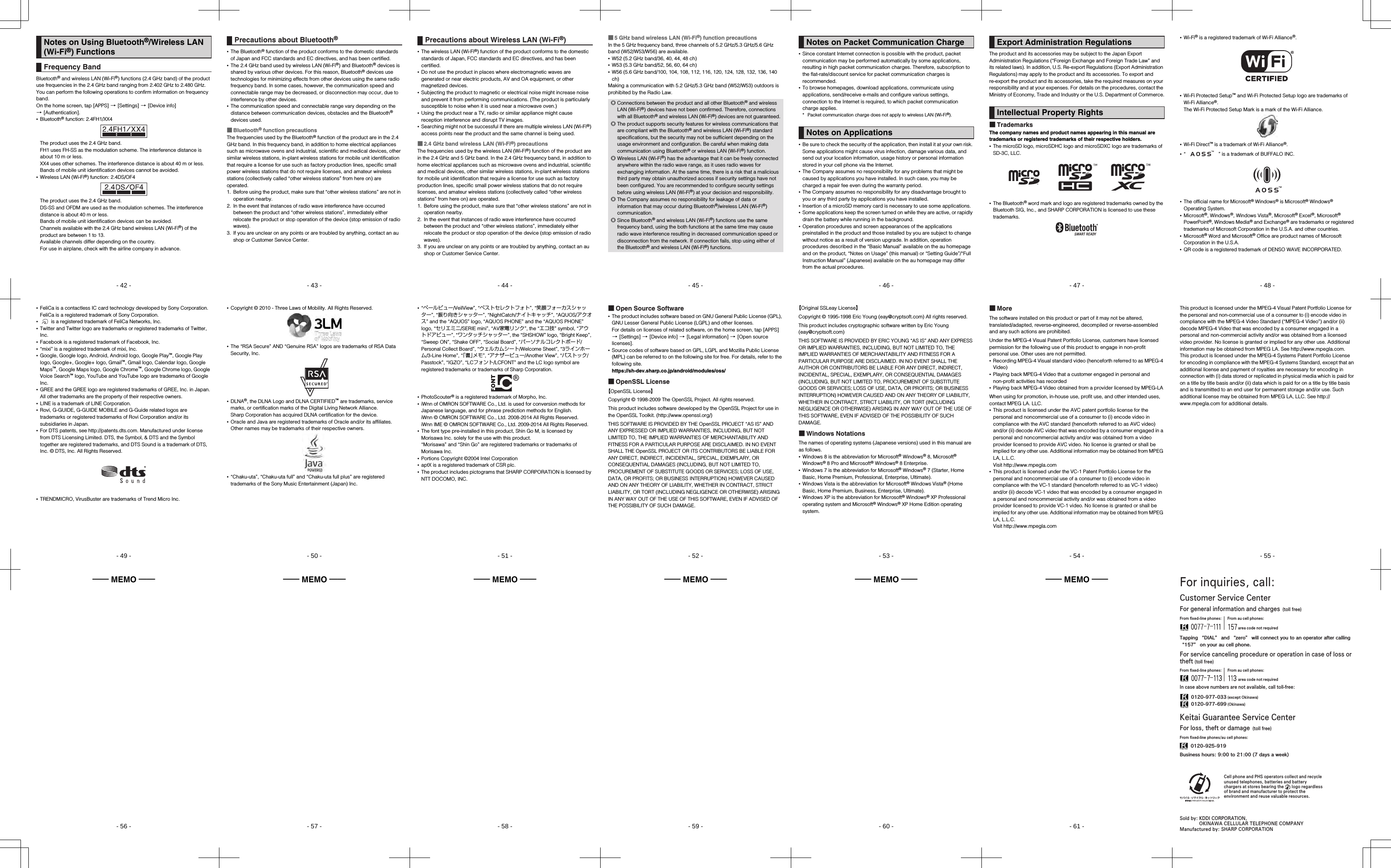 - 42 -shl24_e_01.fm[42/61]Bluetooth® and wireless LAN (Wi-Fi®) functions (2.4 GHz band) of the product use frequencies in the 2.4 GHz band ranging from 2.402 GHz to 2.480 GHz.You can perform the following operations to confirm information on frequency band.On the home screen, tap [APPS] [[Settings] [[Device info] [[Authentication].•Bluetooth® function: 2.4FH1/XX4The product uses the 2.4 GHz band.FH1 uses FH-SS as the modulation scheme. The interference distance is about 10 m or less.XX4 uses other schemes. The interference distance is about 40 m or less.Bands of mobile unit identification devices cannot be avoided.•Wireless LAN (Wi-Fi®) function: 2.4DS/OF4The product uses the 2.4 GHz band.DS-SS and OFDM are used as the modulation schemes. The interference distance is about 40 m or less.Bands of mobile unit identification devices can be avoided.Channels available with the 2.4 GHz band wireless LAN (Wi-Fi®) of the product are between 1 to 13.Available channels differ depending on the country.For use in airplane, check with the airline company in advance.Notes on Using Bluetooth®/Wireless LAN (Wi-Fi®) FunctionsFrequency Bandshl24_pl_e.book  42 ページ  ２０１４年１月３０日　木曜日　午後３時５５- 43 -shl24_e_01.fm[43/61]•The Bluetooth® function of the product conforms to the domestic standards of Japan and FCC standards and EC directives, and has been certified.•The 2.4 GHz band used by wireless LAN (Wi-Fi®) and Bluetooth® devices is shared by various other devices. For this reason, Bluetooth® devices use technologies for minimizing effects from other devices using the same radio frequency band. In some cases, however, the communication speed and connectable range may be decreased, or disconnection may occur, due to interference by other devices.•The communication speed and connectable range vary depending on the distance between communication devices, obstacles and the Bluetooth® devices used.■Bluetooth® function precautionsThe frequencies used by the Bluetooth® function of the product are in the 2.4 GHz band. In this frequency band, in addition to home electrical appliances such as microwave ovens and industrial, scientific and medical devices, other similar wireless stations, in-plant wireless stations for mobile unit identification that require a license for use such as factory production lines, specific small power wireless stations that do not require licenses, and amateur wireless stations (collectively called “other wireless stations” from here on) are operated.1. Before using the product, make sure that “other wireless stations” are not in operation nearby.2. In the event that instances of radio wave interference have occurred between the product and “other wireless stations”, immediately either relocate the product or stop operation of the device (stop emission of radio waves).3. If you are unclear on any points or are troubled by anything, contact an au shop or Customer Service Center.Precautions about Bluetooth®shl24_pl_e.book  43 ページ  ２０１４年１月３０日　木曜日　午後３時５５- 44 -shl24_e_01.fm[44/61]•The wireless LAN (Wi-Fi®) function of the product conforms to the domestic standards of Japan, FCC standards and EC directives, and has been certified.•Do not use the product in places where electromagnetic waves are generated or near electric products, AV and OA equipment, or other magnetized devices.•Subjecting the product to magnetic or electrical noise might increase noise and prevent it from performing communications. (The product is particularly susceptible to noise when it is used near a microwave oven.)•Using the product near a TV, radio or similar appliance might cause reception interference and disrupt TV images.•Searching might not be successful if there are multiple wireless LAN (Wi-Fi®) access points near the product and the same channel is being used.■2.4 GHz band wireless LAN (Wi-Fi®) precautionsThe frequencies used by the wireless LAN (Wi-Fi®) function of the product are in the 2.4 GHz and 5 GHz band. In the 2.4 GHz frequency band, in addition to home electrical appliances such as microwave ovens and industrial, scientific and medical devices, other similar wireless stations, in-plant wireless stations for mobile unit identification that require a license for use such as factory production lines, specific small power wireless stations that do not require licenses, and amateur wireless stations (collectively called “other wireless stations” from here on) are operated.1. Before using the product, make sure that “other wireless stations” are not in operation nearby.2. In the event that instances of radio wave interference have occurred between the product and “other wireless stations”, immediately either relocate the product or stop operation of the device (stop emission of radio waves).3. If you are unclear on any points or are troubled by anything, contact an au shop or Customer Service Center.Precautions about Wireless LAN (Wi-Fi®)shl24_pl_e.book  44 ページ  ２０１４年１月３０日　木曜日　午後３時５５- 45 -shl24_e_01.fm[45/61]■5 GHz band wireless LAN (Wi-Fi®) function precautionsIn the 5 GHz frequency band, three channels of 5.2 GHz/5.3 GHz/5.6 GHz band (W52/W53/W56) are available.•W52 (5.2 GHz band/36, 40, 44, 48 ch)•W53 (5.3 GHz band/52, 56, 60, 64 ch)•W56 (5.6 GHz band/100, 104, 108, 112, 116, 120, 124, 128, 132, 136, 140 ch)Making a communication with 5.2 GHz/5.3 GHz band (W52/W53) outdoors is prohibited by the Radio Law.◎Connections between the product and all other Bluetooth® and wireless LAN (Wi-Fi®) devices have not been confirmed. Therefore, connections with all Bluetooth® and wireless LAN (Wi-Fi®) devices are not guaranteed.◎The product supports security features for wireless communications that are compliant with the Bluetooth® and wireless LAN (Wi-Fi®) standard specifications, but the security may not be sufficient depending on the usage environment and configuration. Be careful when making data communication using Bluetooth® or wireless LAN (Wi-Fi®) function.◎Wireless LAN (Wi-Fi®) has the advantage that it can be freely connected anywhere within the radio wave range, as it uses radio waves for exchanging information. At the same time, there is a risk that a malicious third party may obtain unauthorized access if security settings have not been configured. You are recommended to configure security settings before using wireless LAN (Wi-Fi®) at your decision and responsibility.◎The Company assumes no responsibility for leakage of data or information that may occur during Bluetooth®/wireless LAN (Wi-Fi®) communication.◎Since Bluetooth® and wireless LAN (Wi-Fi®) functions use the same frequency band, using the both functions at the same time may cause radio wave interference resulting in decreased communication speed or disconnection from the network. If connection fails, stop using either of the Bluetooth® and wireless LAN (Wi-Fi®) functions.shl24_pl_e.book  45 ページ  ２０１４年１月３０日　木曜日　午後３時５５- 46 -shl24_e_01.fm[46/61]•Since constant Internet connection is possible with the product, packet communication may be performed automatically by some applications, resulting in high packet communication charges. Therefore, subscription to the flat-rate/discount service for packet communication charges is recommended.•To browse homepages, download applications, communicate using applications, send/receive e-mails and configure various settings, connection to the Internet is required, to which packet communication charge applies.* Packet communication charge does not apply to wireless LAN (Wi-Fi®).•Be sure to check the security of the application, then install it at your own risk. Some applications might cause virus infection, damage various data, and send out your location information, usage history or personal information stored in your cell phone via the Internet.•The Company assumes no responsibility for any problems that might be caused by applications you have installed. In such case, you may be charged a repair fee even during the warranty period.•The Company assumes no responsibility for any disadvantage brought to you or any third party by applications you have installed.•Insertion of a microSD memory card is necessary to use some applications.•Some applications keep the screen turned on while they are active, or rapidly drain the battery while running in the background.•Operation procedures and screen appearances of the applications preinstalled in the product and those installed by you are subject to change without notice as a result of version upgrade. In addition, operation procedures described in the “Basic Manual” available on the au homepage and on the product, “Notes on Usage” (this manual) or “Setting Guide”/“Full Instruction Manual” (Japanese) available on the au homepage may differ from the actual procedures.Notes on Packet Communication ChargeNotes on Applicationsshl24_pl_e.book  46 ページ  ２０１４年１月３０日　木曜日　午後３時５５- 47 -shl24_e_01.fm[47/61]The product and its accessories may be subject to the Japan Export Administration Regulations (“Foreign Exchange and Foreign Trade Law” and its related laws). In addition, U.S. Re-export Regulations (Export Administration Regulations) may apply to the product and its accessories. To export and re-export the product and its accessories, take the required measures on your responsibility and at your expenses. For details on the procedures, contact the Ministry of Economy, Trade and Industry or the U.S. Department of Commerce.■TrademarksThe company names and product names appearing in this manual are trademarks or registered trademarks of their respective holders.•The microSD logo, microSDHC logo and microSDXC logo are trademarks of SD-3C, LLC.•The Bluetooth® word mark and logo are registered trademarks owned by the Bluetooth SIG, Inc., and SHARP CORPORATION is licensed to use these trademarks.Export Administration RegulationsIntellectual Property Rightsshl24_pl_e.book  47 ページ  ２０１４年１月３０日　木曜日　午後３時５５- 48 -shl24_e_01.fm[48/61]•Wi-Fi® is a registered trademark of Wi-Fi Alliance®.•Wi-Fi Protected Setup™ and Wi-Fi Protected Setup logo are trademarks of Wi-Fi Alliance®.The Wi-Fi Protected Setup Mark is a mark of the Wi-Fi Alliance.•Wi-Fi Direct™ is a trademark of Wi-Fi Alliance®.•“ ” is a trademark of BUFFALO INC.•The official name for Microsoft® Windows® is Microsoft® Windows® Operating System.•Microsoft®, Windows®, Windows Vista®, Microsoft® Excel®, Microsoft® PowerPoint®, Windows Media® and Exchange® are trademarks or registered trademarks of Microsoft Corporation in the U.S.A. and other countries.•Microsoft® Word and Microsoft® Office are product names of Microsoft Corporation in the U.S.A.•QR code is a registered trademark of DENSO WAVE INCORPORATED.shl24_pl_e.book  48 ページ  ２０１４年１月３０日　木曜日　午後３時５５- 49 -shl24_e_01.fm[49/61]•FeliCa is a contactless IC card technology developed by Sony Corporation.FeliCa is a registered trademark of Sony Corporation.• is a registered trademark of FeliCa Networks, Inc.•Twitter and Twitter logo are trademarks or registered trademarks of Twitter, Inc.•Facebook is a registered trademark of Facebook, Inc.•“mixi” is a registered trademark of mixi, Inc.•Google, Google logo, Android, Android logo, Google Play™, Google Play logo, Google+, Google+ logo, Gmail™, Gmail logo, Calendar logo, Google Maps™, Google Maps logo, Google Chrome™, Google Chrome logo, Google Voice Search™ logo, YouTube and YouTube logo are trademarks of Google Inc.•GREE and the GREE logo are registered trademarks of GREE, Inc. in Japan. All other trademarks are the property of their respective owners.•LINE is a trademark of LINE Corporation.•Rovi, G-GUIDE, G-GUIDE MOBILE and G-Guide related logos are trademarks or registered trademarks of Rovi Corporation and/or its subsidiaries in Japan.•For DTS patents, see (http://patents.dts.com). Manufactured under license from DTS Licensing Limited. DTS, the Symbol, &amp; DTS and the Symbol together are registered trademarks, and DTS Sound is a trademark of DTS, Inc. © DTS, Inc. All Rights Reserved.•TRENDMICRO, VirusBuster are trademarks of Trend Micro Inc.shl24_pl_e.book  49 ページ  ２０１４年１月３０日　木曜日　午後３時５５- 50 -shl24_e_01.fm[50/61]•Copyright © 2010 - Three Laws of Mobility. All Rights Reserved.•The “RSA Secure” AND “Genuine RSA” logos are trademarks of RSA Data Security, Inc.•DLNA®, the DLNA Logo and DLNA CERTIFIED™ are trademarks, service marks, or certification marks of the Digital Living Network Alliance.Sharp Corporation has acquired DLNA certification for the device.•Oracle and Java are registered trademarks of Oracle and/or its affiliates. Other names may be trademarks of their respective owners.•“Chaku-uta”, “Chaku-uta full” and “Chaku-uta full plus” are registered trademarks of the Sony Music Entertainment (Japan) Inc.shl24_pl_e.book  50 ページ  ２０１４年１月３０日　木曜日　午後３時５５- 51 -shl24_e_01.fm[51/61]•“ベールビュー/VeilView”, “ベストセレクトフォト”, “笑顔フォーカスシャッター”, “振り向きシャッター”, “NightCatch/ナイトキャッチ”, “AQUOS/アクオス” and the “AQUOS” logo, “AQUOS PHONE” and the “AQUOS PHONE” logo, “セリエミニ/SERIE mini”, “AV家電リンク”, the “エコ技” symbol, “アウトドアビュー”, “ワンタッチシャッター”, the “SHSHOW” logo, “Bright Keep”, “Sweep ON”, “Shake OFF”, “Social Board”, “パーソナルコレクトボード/Personal Collect Board”, “ウェルカムシート/Welcome Sheet”, “3ラインホーム/3-Line Home”, “「書」メモ”, “アナザービュー/Another View”, “パストック/Passtock”, “IGZO”, “LCフォント/LCFONT” and the LC logo symbol are registered trademarks or trademarks of Sharp Corporation.•PhotoScouter® is a registered trademark of Morpho, Inc.•iWnn of OMRON SOFTWARE Co., Ltd. is used for conversion methods for Japanese language, and for phrase prediction methods for English.iWnn © OMRON SOFTWARE Co., Ltd. 2008-2014 All Rights Reserved.iWnn IME © OMRON SOFTWARE Co., Ltd. 2009-2014 All Rights Reserved.•The font type pre-installed in this product, Shin Go M, is licensed by Morisawa Inc. solely for the use with this product.“Morisawa” and “Shin Go” are registered trademarks or trademarks of Morisawa Inc.•Portions Copyright ©2004 Intel Corporation•aptX is a registered trademark of CSR plc.•The product includes pictograms that SHARP CORPORATION is licensed by NTT DOCOMO, INC.shl24_pl_e.book  51 ページ  ２０１４年１月３０日　木曜日　午後３時５５- 52 -shl24_e_01.fm[52/61]■Open Source Software•The product includes software based on GNU General Public License (GPL), GNU Lesser General Public License (LGPL) and other licenses.For details on licenses of related software, on the home screen, tap [APPS] [[Settings] [[Device info] [[Legal information] [[Open source licenses].•Source codes of software based on GPL, LGPL and Mozilla Public License (MPL) can be referred to on the following site for free. For details, refer to the following site.(https://sh-dev.sharp.co.jp/android/modules/oss/)■OpenSSL License【OpenSSL License】Copyright © 1998-2009 The OpenSSL Project. All rights reserved.This product includes software developed by the OpenSSL Project for use in the OpenSSL Toolkit. (http://www.openssl.org/)THIS SOFTWARE IS PROVIDED BY THE OpenSSL PROJECT “AS IS” AND ANY EXPRESSED OR IMPLIED WARRANTIES, INCLUDING, BUT NOT LIMITED TO, THE IMPLIED WARRANTIES OF MERCHANTABILITY AND FITNESS FOR A PARTICULAR PURPOSE ARE DISCLAIMED. IN NO EVENT SHALL THE OpenSSL PROJECT OR ITS CONTRIBUTORS BE LIABLE FOR ANY DIRECT, INDIRECT, INCIDENTAL, SPECIAL, EXEMPLARY, OR CONSEQUENTIAL DAMAGES (INCLUDING, BUT NOT LIMITED TO, PROCUREMENT OF SUBSTITUTE GOODS OR SERVICES; LOSS OF USE, DATA, OR PROFITS; OR BUSINESS INTERRUPTION) HOWEVER CAUSED AND ON ANY THEORY OF LIABILITY, WHETHER IN CONTRACT, STRICT LIABILITY, OR TORT (INCLUDING NEGLIGENCE OR OTHERWISE) ARISING IN ANY WAY OUT OF THE USE OF THIS SOFTWARE, EVEN IF ADVISED OF THE POSSIBILITY OF SUCH DAMAGE.shl24_pl_e.book  52 ページ  ２０１４年１月３０日　木曜日　午後３時５５- 53 -shl24_e_01.fm[53/61]【Original SSLeay License】Copyright © 1995-1998 Eric Young (eay@cryptsoft.com) All rights reserved.This product includes cryptographic software written by Eric Young (eay@cryptsoft.com)THIS SOFTWARE IS PROVIDED BY ERIC YOUNG “AS IS” AND ANY EXPRESS OR IMPLIED WARRANTIES, INCLUDING, BUT NOT LIMITED TO, THE IMPLIED WARRANTIES OF MERCHANTABILITY AND FITNESS FOR A PARTICULAR PURPOSE ARE DISCLAIMED. IN NO EVENT SHALL THE AUTHOR OR CONTRIBUTORS BE LIABLE FOR ANY DIRECT, INDIRECT, INCIDENTAL, SPECIAL, EXEMPLARY, OR CONSEQUENTIAL DAMAGES (INCLUDING, BUT NOT LIMITED TO, PROCUREMENT OF SUBSTITUTE GOODS OR SERVICES; LOSS OF USE, DATA, OR PROFITS; OR BUSINESS INTERRUPTION) HOWEVER CAUSED AND ON ANY THEORY OF LIABILITY, WHETHER IN CONTRACT, STRICT LIABILITY, OR TORT (INCLUDING NEGLIGENCE OR OTHERWISE) ARISING IN ANY WAY OUT OF THE USE OF THIS SOFTWARE, EVEN IF ADVISED OF THE POSSIBILITY OF SUCH DAMAGE.■Windows NotationsThe names of operating systems (Japanese versions) used in this manual are as follows.•Windows 8 is the abbreviation for Microsoft® Windows® 8, Microsoft® Windows® 8 Pro and Microsoft® Windows® 8 Enterprise.•Windows 7 is the abbreviation for Microsoft® Windows® 7 (Starter, Home Basic, Home Premium, Professional, Enterprise, Ultimate).•Windows Vista is the abbreviation for Microsoft® Windows Vista® (Home Basic, Home Premium, Business, Enterprise, Ultimate).•Windows XP is the abbreviation for Microsoft® Windows® XP Professional operating system and Microsoft® Windows® XP Home Edition operating system.shl24_pl_e.book  53 ページ  ２０１４年１月３０日　木曜日　午後３時５５- 54 -shl24_e_01.fm[54/61]■MoreThe software installed on this product or part of it may not be altered, translated/adapted, reverse-engineered, decompiled or reverse-assembled and any such actions are prohibited.Under the MPEG-4 Visual Patent Portfolio License, customers have licensed permission for the following use of this product to engage in non-profit personal use. Other uses are not permitted.•Recording MPEG-4 Visual standard video (henceforth referred to as MPEG-4 Video)•Playing back MPEG-4 Video that a customer engaged in personal and non-profit activities has recorded•Playing back MPEG-4 Video obtained from a provider licensed by MPEG-LAWhen using for promotion, in-house use, profit use, and other intended uses, contact MPEG LA. LLC.•This product is licensed under the AVC patent portfolio license for the personal and noncommercial use of a consumer to (i) encode video in compliance with the AVC standard (henceforth referred to as AVC video) and/or (ii) decode AVC video that was encoded by a consumer engaged in a personal and noncommercial activity and/or was obtained from a video provider licensed to provide AVC video. No license is granted or shall be implied for any other use. Additional information may be obtained from MPEG LA, L.L.C.Visit (http://www.mpegla.com)•This product is licensed under the VC-1 Patent Portfolio License for the personal and noncommercial use of a consumer to (i) encode video in compliance with the VC-1 standard (henceforth referred to as VC-1 video) and/or (ii) decode VC-1 video that was encoded by a consumer engaged in a personal and noncommercial activity and/or was obtained from a video provider licensed to provide VC-1 video. No license is granted or shall be implied for any other use. Additional information may be obtained from MPEG LA, L.L.C.Visit (http://www.mpegla.com)shl24_pl_e.book  54 ページ  ２０１４年１月３０日　木曜日　午後３時５５- 55 -shl24_e_01.fm[55/61]This product is licensed under the MPEG-4 Visual Patent Portfolio License for the personal and non-commercial use of a consumer to (i) encode video in compliance with the MPEG-4 Video Standard (“MPEG-4 Video”) and/or (ii) decode MPEG-4 Video that was encoded by a consumer engaged in a personal and non-commercial activity and/or was obtained from a licensed video provider. No license is granted or implied for any other use. Additional information may be obtained from MPEG LA. See (http://www.mpegla.com). This product is licensed under the MPEG-4 Systems Patent Portfolio License for encoding in compliance with the MPEG-4 Systems Standard, except that an additional license and payment of royalties are necessary for encoding in connection with (i) data stored or replicated in physical media which is paid for on a title by title basis and/or (ii) data which is paid for on a title by title basis and is transmitted to an end user for permanent storage and/or use. Such additional license may be obtained from MPEG LA, LLC. See (http://www.mpegla.com) for additional details.shl24_pl_e.book  55 ページ  ２０１４年１月３０日　木曜日　午後３時５５―― MEMO ――- 56 -shl24_e_01.fm[56/61]shl24_pl_e.book  56 ページ  ２０１４年１月３０日　木曜日　午後３時５５―― MEMO ――- 57 -shl24_e_01.fm[57/61]shl24_pl_e.book  57 ページ  ２０１４年１月３０日　木曜日　午後３時５５―― MEMO ――- 58 -shl24_e_01.fm[58/61]shl24_pl_e.book  58 ページ  ２０１４年１月３０日　木曜日　午後３時５５―― MEMO ――- 59 -shl24_e_01.fm[59/61]shl24_pl_e.book  59 ページ  ２０１４年１月３０日　木曜日　午後３時５５―― MEMO ――- 60 -shl24_e_01.fm[60/61]shl24_pl_e.book  60 ページ  ２０１４年１月３０日　木曜日　午後３時５５―― MEMO ――- 61 -shl24_e_01.fm[61/61]shl24_pl_e.book  61 ページ  ２０１４年１月３０日　木曜日　午後３時５５~~~~Cell phone and PHS operators collect and recycle unused telephones, batteries and battery chargers at stores bearing the       logo regardless of brand and manufacturer to protect the environment and reuse valuable resources.For inquiries, call: Customer Service CenterFor general information and charges  (toll free)In case above numbers are not available, call toll-free:For service canceling procedure or operation in case of loss or theft (toll free)From ﬁxed-line phones: From au cell phones:area code not requiredFrom ﬁxed-line phones: From au cell phones:area code not requiredKeitai Guarantee Service CenterFor loss, theft or damage  (toll free)From ﬁxed-line phones/au cell phones:Business hours: 9:00 to 21:00 (7 days a week)0120-925-919Tapping “DIAL” and “zero” will connect you to an operator after calling “157” on your au cell phone.0120-977-033 (except Okinawa)0120-977-699 (Okinawa)Sold by: KDDI CORPORATION,OKINAWA CELLULAR TELEPHONE COMPANYManufactured by: SHARP CORPORATIONshl24_e_02_hyo4.fm[62/62]shl24_pl_e.book  62 ページ  ２０１４年１月３０日　木曜日　午後３時５５