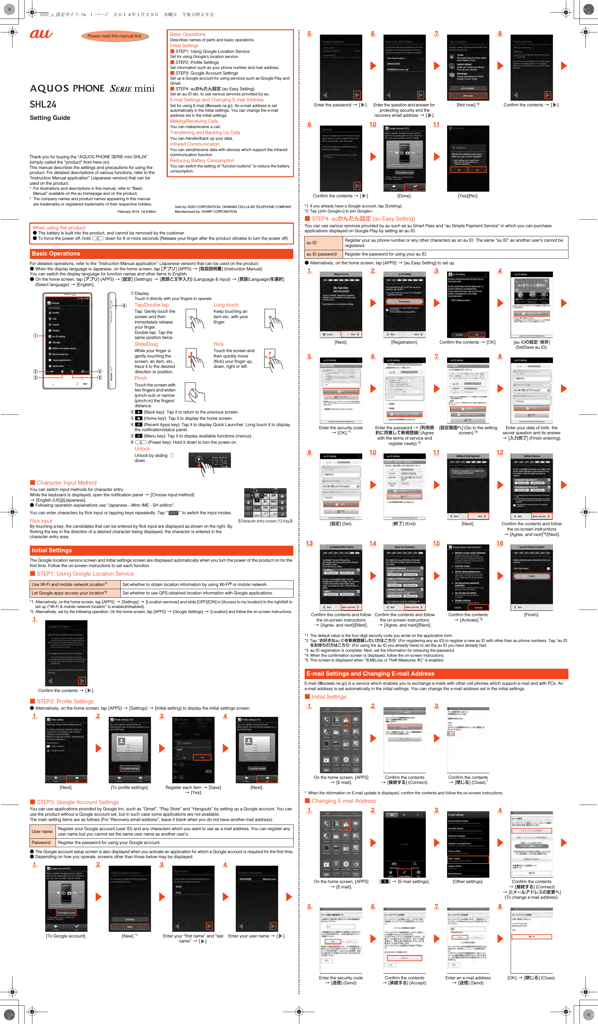 Setting GuidePlease read this manual firstThank you for buying the “AQUOS PHONE SERIE mini SHL24” (simply called the “product” from here on).This manual describes the settings and precautions for using the product. For detailed descriptions of various functions, refer to the “Instruction Manual application” (Japanese version) that can be used on the product.* For illustrations and descriptions in this manual, refer to “Basic Manual” available on the au homepage and on the product.* The company names and product names appearing in this manual are trademarks or registered trademarks of their respective holders.February 2014, 1st EditionBasic OperationsDescribes names of parts and basic operations.Initial Settings■STEP1: Using Google Location ServiceSet for using Google’s location service.■STEP2: Profile SettingsSet information such as your phone number and mail address.■STEP3: Google Account SettingsSet up a Google account for using services such as Google Play and Gmail.■STEP4: auかんたん設定 (au Easy Setting)Set an au ID etc. to use various services provided by au.E-mail Settings and Changing E-mail AddressSet for using E-mail (@ezweb.ne.jp). An e-mail address is set automatically in the initial settings. You can change the e-mail address set in the initial settings.Making/Receiving CallsYou can make/receive a call.Transferring and Backing Up DataYou can transfer/back up your data.Infrared CommunicationYou can send/receive data with devices which support the infrared communication function.Reducing Battery ConsumptionYou can switch the setting of “function buttons” to reduce the battery consumption.Sold by: KDDI CORPORATION, OKINAWA CELLULAR TELEPHONE COMPANYManufactured by: SHARP CORPORATIONFor detailed operations, refer to the “Instruction Manual application” (Japanese version) that can be used on the product.●When the display language is Japanese, on the home screen, tap [アプリ] (APPS) [[取扱説明書] (Instruction Manual).You can switch the display language for function names and other items to English.●On the home screen, tap [アプリ] (APPS) [[設定] (Settings) [[言語と文字入力] (Language &amp; input) [[言語(Language)を選択] (Select language) [[English].■Character Input MethodYou can switch input methods for character entry.While the keyboard is displayed, open the notification panel [[Choose input method] [[English (US)]/[Japanese].●Following operation explanations use “Japanese - iWnn IME - SH edition”.You can enter characters by flick input or tapping keys repeatedly. Tap “ ” to switch the input modes.Flick inputBy touching a key, the candidates that can be entered by flick input are displayed as shown on the right. By flicking the key in the direction of a desired character being displayed, the character is entered in the character entry area.The Google location service screen and initial settings screen are displayed automatically when you turn the power of the product on for the first time. Follow the on-screen instructions to set each function.■STEP1: Using Google Location Service*1 Alternatively, on the home screen, tap [APPS] [[Settings] [[Location services] and slide [OFF]/[ON] in [Access to my location] to the right/left to set up (“Wi-Fi &amp; mobile network location” is enabled/disabled).*2Alternatively, set by the following operation. On the home screen, tap [APPS] [[Google Settings] [[Location] and follow the on-screen instructions.■STEP2: Profile Settings●Alternatively, on the home screen, tap [APPS] [[Settings] [[Initial setting] to display the initial settings screen.■STEP3: Google Account SettingsYou can use applications provided by Google Inc. such as “Gmail”, “Play Store” and “Hangouts” by setting up a Google account. You can use the product without a Google account set, but in such case some applications are not available.The main setting items are as follows (For “Recovery email address”, leave it blank when you do not have another mail address).●The Google account setup screen is also displayed when you activate an application for which a Google account is required for the first time.●Depending on how you operate, screens other than those below may be displayed.When using the product●The battery is built into the product, and cannot be removed by the customer.●To force the power off, hold f down for 8 or more seconds (Release your finger after the product vibrates to turn the power off).Basic OperationsADisplayTouch it directly with your fingers to operate.Tap/Double tapTap: Gently touch the screen and then immediately release your finger.Double tap: Tap the same position twice.Long touchKeep touching an item etc. with your finger.Slide/DragWhile your finger is gently touching the screen, an item, etc., trace it to the desired direction or position.FlickTouch the screen and then quickly move (flick) your finger up, down, right or left.PinchTouch the screen with two fingers and widen (pinch-out) or narrow (pinch-in) the fingers’ distance.B^ (Back key): Tap it to return to the previous screen.C# (Home key): Tap it to display the home screen.D$ (Recent Apps key): Tap it to display Quick Launcher. Long touch it to display the notification/status panel.Ee (Menu key): Tap it to display available functions (menus).Ff (Power key): Hold it down to turn the power on.UnlockUnlock by sliding   down.Initial SettingsUse Wi-Fi and mobile network location*1 Set whether to obtain location information by using Wi-Fi® or mobile network.Let Google apps access your location*2 Set whether to use GPS-obtained location information with Google applications.1Confirm the contents [[].1234zzz[Next]. [To profile settings]. Register each item [[Save] [[Yes].[Next].User name Register your Google account (user ID) and any characters which you want to use as a mail address. You can register any user name but you cannot set the same user name as another user’s.Password Register the password for using your Google account.1234zzzz[To Google account]. [New].*1 Enter your “first name” and “last name” [[].Enter your user name [[].《Character entry screen (12 Key)》*1 If you already have a Google account, tap [Existing].*2 Tap [Join Google+] to join Google+.■STEP4: auかんたん設定 (au Easy Setting)You can use various services provided by au such as au Smart Pass and “au Simple Payment Service” in which you can purchase applications displayed on Google Play by setting an au ID.●Alternatively, on the home screen, tap [APPS] [[au Easy Setting] to set up.*1 The default value is the four-digit security code you wrote on the application form.*2 Tap “お好きなau IDを新規登録したい方はこちら” (For registering any au ID) to register a new au ID with other than au phone numbers. Tap “au IDをお持ちの方はこちら” (For using the au ID you already have) to set the au ID you have already had.*3 au ID registration is complete. Next, set the information for reissuing the password.*4 When the confirmation screen is displayed, follow the on-screen instructions.*5 This screen is displayed when “3LM(Loss or Theft Measures ※)” is enabled.E-mail (@ezweb.ne.jp) is a service which enables you to exchange e-mails with other cell phones which support e-mail and with PCs. An e-mail address is set automatically in the initial settings. You can change the e-mail address set in the initial settings.■Initial Settings* When the information on E-mail update is displayed, confirm the contents and follow the on-screen instructions.■Changing E-mail Address5 6 7 8z z z zEnter the password [[].Enter the question and answer for protecting security and the recovery email address [[].[Not now].*2 Confirm the contents [[].910 11z zConfirm the contents [[]. [Done]. [Yes]/[No].au ID Register your au phone number or any other characters as an au ID. The same “au ID” as another user’s cannot be registered.au ID password Register the password for using your au ID.1 2 3 4z z z z[Next]. [Registration]. Confirm the contents [[OK]. [au IDの設定・保存] (Set/Save au ID).5 6 7 8z z z zEnter the security code [[OK].*1Enter the password [[利用規約に同意して新規登録] (Agree with the terms of service and register newly).*2[設定画面へ] (Go to the setting screen).*3Enter your date of birth, the secret question and its answer [[入力完了] (Finish entering).910 11 12z z z z[設定] (Set). [終了] (End). [Next]. Confirm the contents and follow the on-screen instructions [[Agree, and next]*4/[Next].13 14 15 16z z zConfirm the contents and follow the on-screen instructions [[Agree, and next]/[Next].Confirm the contents and follow the on-screen instructions [[Agree, and next]/[Next].Confirm the contents [[Activate].*5[Finish].E-mail Settings and Changing E-mail Address1 2 3z zOn the home screen, [APPS] [[E-mail].Confirm the contents [[接続する] (Connect).Confirm the contents [[閉じる] (Close).*1 2 3 4z z z zOn the home screen, [APPS] [[E-mail].[e] [[E-mail settings]. [Other settings]. Confirm the contents [[接続する] (Connect) [[Eメールアドレスの変更へ] (To change e-mail address).5 6 7 8z z zEnter the security code [[送信] (Send).Confirm the contents [[承諾する] (Accept).Enter an e-mail address [[送信] (Send).[OK] [[閉じる] (Close).AS87_e_設定ガイド.fm  1 ページ  ２０１４年１月２９日　水曜日　午後３時２９分