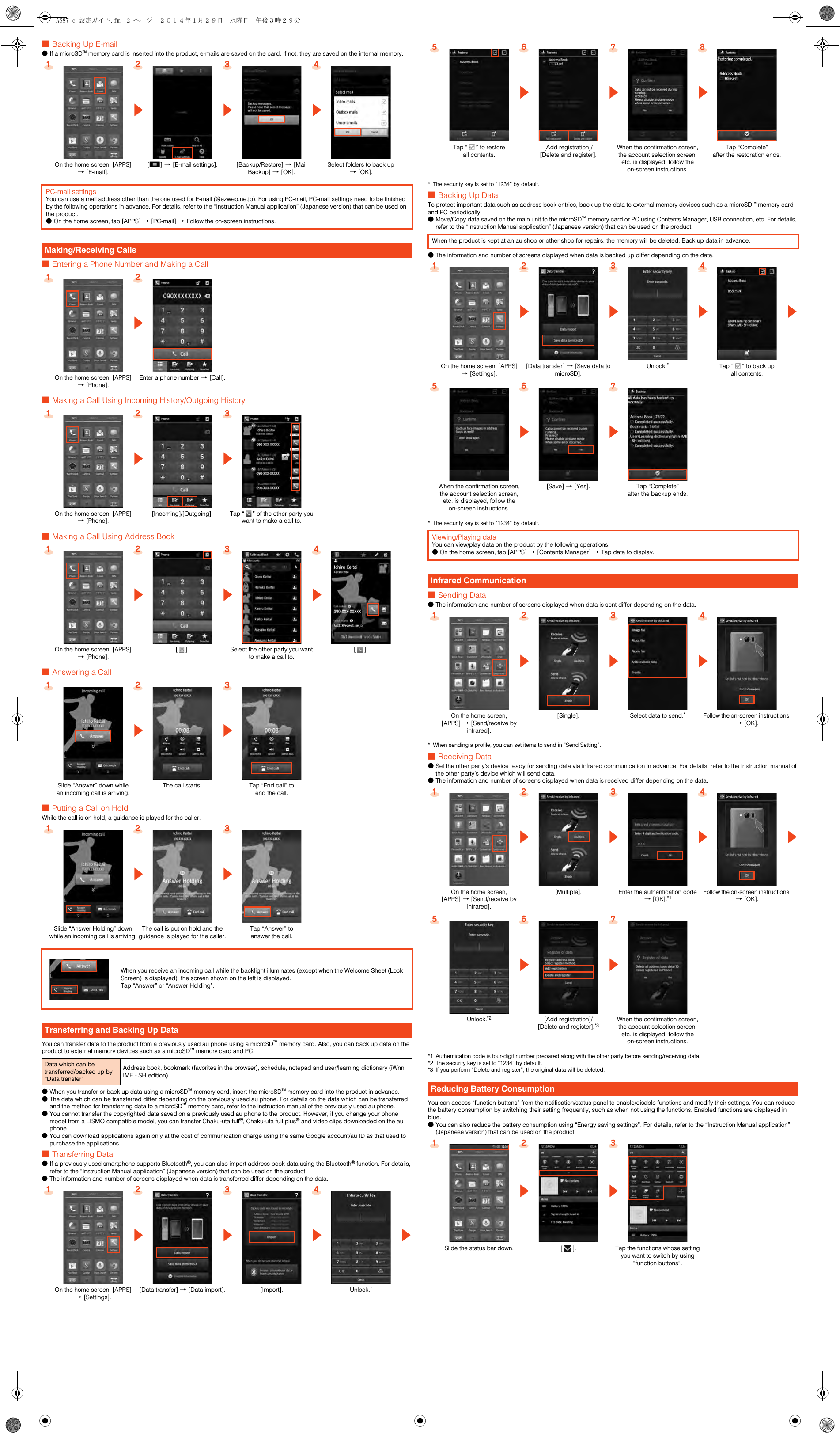 ■Backing Up E-mail●If a microSD™ memory card is inserted into the product, e-mails are saved on the card. If not, they are saved on the internal memory.■Entering a Phone Number and Making a Call■Making a Call Using Incoming History/Outgoing History■Making a Call Using Address Book■Answering a Call■Putting a Call on HoldWhile the call is on hold, a guidance is played for the caller.You can transfer data to the product from a previously used au phone using a microSD™ memory card. Also, you can back up data on the product to external memory devices such as a microSD™ memory card and PC.●When you transfer or back up data using a microSD™ memory card, insert the microSD™ memory card into the product in advance.●The data which can be transferred differ depending on the previously used au phone. For details on the data which can be transferred and the method for transferring data to a microSD™ memory card, refer to the instruction manual of the previously used au phone.●You cannot transfer the copyrighted data saved on a previously used au phone to the product. However, if you change your phone model from a LISMO compatible model, you can transfer Chaku-uta full®, Chaku-uta full plus® and video clips downloaded on the au phone.●You can download applications again only at the cost of communication charge using the same Google account/au ID as that used to purchase the applications.■Transferring Data●If a previously used smartphone supports Bluetooth®, you can also import address book data using the Bluetooth® function. For details, refer to the “Instruction Manual application” (Japanese version) that can be used on the product.●The information and number of screens displayed when data is transferred differ depending on the data.* The security key is set to “1234” by default.■Backing Up DataTo protect important data such as address book entries, back up the data to external memory devices such as a microSD™ memory card and PC periodically.●Move/Copy data saved on the main unit to the microSD™ memory card or PC using Contents Manager, USB connection, etc. For details, refer to the “Instruction Manual application” (Japanese version) that can be used on the product.●The information and number of screens displayed when data is backed up differ depending on the data.* The security key is set to “1234” by default.■Sending Data●The information and number of screens displayed when data is sent differ depending on the data.* When sending a profile, you can set items to send in “Send Setting”.■Receiving Data●Set the other party’s device ready for sending data via infrared communication in advance. For details, refer to the instruction manual of the other party’s device which will send data.●The information and number of screens displayed when data is received differ depending on the data.*1 Authentication code is four-digit number prepared along with the other party before sending/receiving data.*2 The security key is set to “1234” by default.*3 If you perform “Delete and register”, the original data will be deleted.You can access “function buttons” from the notification/status panel to enable/disable functions and modify their settings. You can reduce the battery consumption by switching their setting frequently, such as when not using the functions. Enabled functions are displayed in blue.●You can also reduce the battery consumption using “Energy saving settings”. For details, refer to the “Instruction Manual application” (Japanese version) that can be used on the product.1234zzzOn the home screen, [APPS] [[E-mail].[e] [[E-mail settings]. [Backup/Restore] [[Mail Backup] [[OK].Select folders to back up [[OK].PC-mail settingsYou can use a mail address other than the one used for E-mail (@ezweb.ne.jp). For using PC-mail, PC-mail settings need to be finished by the following operations in advance. For details, refer to the “Instruction Manual application” (Japanese version) that can be used on the product.●On the home screen, tap [APPS] [[PC-mail] [Follow the on-screen instructions.Making/Receiving Calls1 2zOn the home screen, [APPS] [[Phone].Enter a phone number [[Call].123z zOn the home screen, [APPS] [[Phone].[Incoming]/[Outgoing]. Tap “ ” of the other party you want to make a call to.1234zzzOn the home screen, [APPS] [[Phone].[]. Select the other party you want to make a call to.[].123z zSlide “Answer” down while an incoming call is arriving.The call starts. Tap “End call” to end the call.123z zSlide “Answer Holding” down while an incoming call is arriving.The call is put on hold and the guidance is played for the caller.Tap “Answer” to answer the call.When you receive an incoming call while the backlight illuminates (except when the Welcome Sheet (Lock Screen) is displayed), the screen shown on the left is displayed.Tap “Answer” or “Answer Holding”.Transferring and Backing Up DataData which can be transferred/backed up by “Data transfer”Address book, bookmark (favorites in the browser), schedule, notepad and user/learning dictionary (iWnn IME - SH edition)1234zzzzOn the home screen, [APPS] [[Settings].[Data transfer] [[Data import]. [Import]. Unlock.*5 6 7 8z z zTap “ ” to restore all contents.[Add registration]/[Delete and register].When the confirmation screen, the account selection screen, etc. is displayed, follow the on-screen instructions.Tap “Complete” after the restoration ends.When the product is kept at an au shop or other shop for repairs, the memory will be deleted. Back up data in advance.1 2 3 4z z z zOn the home screen, [APPS] [[Settings].[Data transfer] [[Save data to microSD].Unlock.*Tap “ ” to back up all contents.5 6 7z zWhen the confirmation screen, the account selection screen, etc. is displayed, follow the on-screen instructions.[Save] [[Yes]. Tap “Complete” after the backup ends.Viewing/Playing dataYou can view/play data on the product by the following operations.●On the home screen, tap [APPS] [[Contents Manager] [Tap data to display.Infrared Communication1 2 3 4z z zOn the home screen, [APPS] [[Send/receive by infrared].[Single]. Select data to send.*Follow the on-screen instructions [[OK].1 2 3 4z z z zOn the home screen, [APPS] [[Send/receive by infrared].[Multiple]. Enter the authentication code [[OK].*1Follow the on-screen instructions [[OK].5 6 7z zUnlock.*2 [Add registration]/[Delete and register].*3When the confirmation screen, the account selection screen, etc. is displayed, follow the on-screen instructions.Reducing Battery Consumption1 2 3z zSlide the status bar down. []. Tap the functions whose setting you want to switch by using “function buttons”.AS87_e_設定ガイド.fm  2 ページ  ２０１４年１月２９日　水曜日　午後３時２９分