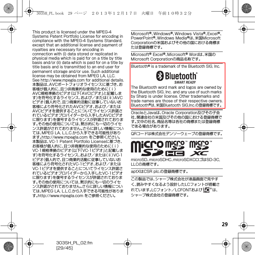 29303SH_PL_02.fm[29/45]This product is licensed under the MPEG-4 Systems Patent Portfolio License for encoding in compliance with the MPEG-4 Systems Standard, except that an additional license and payment of royalties are necessary for encoding in connection with (i) data stored or replicated in physical media which is paid for on a title by title basis and/or (ii) data which is paid for on a title by title basis and is transmitted to an end user for permanent storage and/or use. Such additional license may be obtained from MPEG LA, LLC.See （http://www.mpegla.com） for additional details.本製品は、AVCポートフォリオライセンスに基づき、お客様が個人的に、且つ非商業的な使用のために（ⅰ）AVC規格準拠のビデオ（以下「AVCビデオ」と記載します）を符号化するライセンス、および／または（ⅱ）AVCビデオ（個人的で、且つ商業的活動に従事していないお客様により符号化されたAVCビデオ、および／またはAVCビデオを提供することについてライセンス許諾されているビデオプロバイダーから入手したAVCビデオに限ります）を復号するライセンスが許諾されております。その他の使用については、黙示的にも一切のライセンス許諾がされておりません。さらに詳しい情報については、MPEG LA, L.L.C.から入手できる可能性があります。（http://www.mpegla.com） をご参照ください。本製品は、VC-1 Patent Portfolio Licenseに基づき、お客様が個人的に、且つ非商業的な使用のために（ⅰ）VC-1規格準拠のビデオ（以下「VC-1ビデオ」と記載します）を符号化するライセンス、および／または（ⅱ）VC-1ビデオ（個人的で、且つ商業的活動に従事していないお客様により符号化されたVC-1ビデオ、および／またはVC-1ビデオを提供することについてライセンス許諾されているビデオプロバイダーから入手したVC-1ビデオに限ります）を復号するライセンスが許諾されております。その他の使用については、黙示的にも一切のライセンス許諾がされておりません。さらに詳しい情報については、MPEG LA, L.L.C.から入手できる可能性があります。（http://www.mpegla.com） をご参照ください。Microsoft®、Windows®、Windows Vista®、Excel®、PowerPoint®、Windows Media®は、米国Microsoft Corporationの米国およびその他の国における商標または登録商標です。Microsoft® Excel®、Microsoft® Wordは、米国のMicrosoft Corporationの商品名称です。Bluetooth® is a trademark of the Bluetooth SIG, Inc.The Bluetooth word mark and logos are owned by the Bluetooth SIG, Inc. and any use of such marks by Sharp is under license. Other trademarks and trade names are those of their respective owners.Bluetooth®は、米国Bluetooth SIG,Inc.の登録商標です。OracleとJavaは、Oracle Corporation及びその子会社、関連会社の米国及びその他の国における登録商標です。文中の社名、商品名等は各社の商標または登録商標である場合があります。QRコードは株式会社デンソーウェーブの登録商標です。microSD、microSDHC、microSDXCロゴはSD-3C, LLCの商標です。aptXはCSR plc.の登録商標です。この製品では、シャープ株式会社が液晶画面で見やすく、読みやすくなるよう設計したLCフォントが搭載されています。LCフォント／LCFONTおよび は、シャープ株式会社の登録商標です。303SH_PL.book  29 ページ  ２０１３年１２月１７日　火曜日　午前１０時３２分