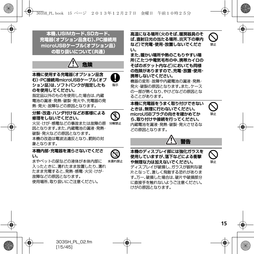 15303SH_PL_02.fm[15/45]8本機に使用する充電器（オプション品含む）・P C 接 続用microUSBケーブル（オプション品）は、ソフトバンクが指定したものを使用してください。指定品以外のものを使用した場合は、内蔵電池の漏液・発熱・破裂・発火や、充電器の発熱・発火・故障などの原因となります。5分解・改造・ハンダ付けなどお客様による修理をしないでください。火災・けが・感電などの事故または故障の原因となります。また、内蔵電池の漏液・発熱・破裂・発火などの原因となります。本機の改造は電波法違反となり、罰則の対象となります。6本機内部・充電器を濡らさないでください。水やペットの尿などの液体が本体内部に入ったときに、濡れたまま放置したり、濡れたまま充電すると、発 熱・感 電・火 災・け が・故障などの原因となります。使用場所、取り扱いにご注意ください。4高温になる場所（火のそば、暖房器具のそば、直射日光の当たる場所、炎天下の車内など）で充電・使用・放置しないでください。また、暖かい場所や熱のこもりやすい場所（こたつや電気毛布の中、携帯カイロのそばのポケット内など）においても同様の危険がありますので、充 電・放 置・使 用・携帯しないでください。機器の変形・故障や内蔵電池の漏液・発熱・発火・破裂の原因となります。また、ケースの一部が熱くなり、やけどなどの原因となることがあります。4本機に充電器をうまく取り付けできないときは、無理に行わないでください。microUSBプラグの向きを確かめてから、取り付けや接続を行ってください。内蔵電池を漏液・発熱・破裂・発火させるなどの原因となります。4本機のディスプレイ部には強化ガラスを使用していますが、落下などによる衝撃や無理な力は加えないでください。ディスプレイが破損し、ガラスが鋭利な破片となって、激しく飛散する恐れがあります。万一、破損した場合は、破片や破損部分に直接手を触れないようご注意ください。けがの原因となります。本機、USIMカード、SDカード、充電器（オプション品含む）、PC接続用microUSBケーブル（オプション品）の取り扱いについて（共通）危険警告303SH_PL.book  15 ページ  ２０１３年１２月２７日　金曜日　午前１０時２５分