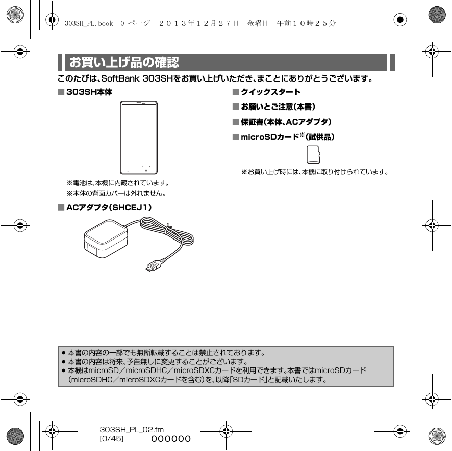 303SH_PL_02.fm[0/45] ~~~~~~このたびは、SoftBank 303SHをお買い上げいただき、まことにありがとうございます。お買い上げ品の確認■303SH本体※電池は、本機に内蔵されています。※本体の背面カバーは外れません。■ACアダプタ（SHCEJ1）■クイックスタート■お願いとご注意（本書）■保証書（本体、ACアダプタ）■microSDカード※（試供品）※お買い上げ時には、本機に取り付けられています。.本書の内容の一部でも無断転載することは禁止されております。.本書の内容は将来、予告無しに変更することがございます。.本機はmicroSD／microSDHC／microSDXCカードを利用できます。本書ではmicroSDカード（microSDHC／microSDXCカードを含む）を、以降「SDカード」と記載いたします。303SH_PL.book  0 ページ  ２０１３年１２月２７日　金曜日　午前１０時２５分