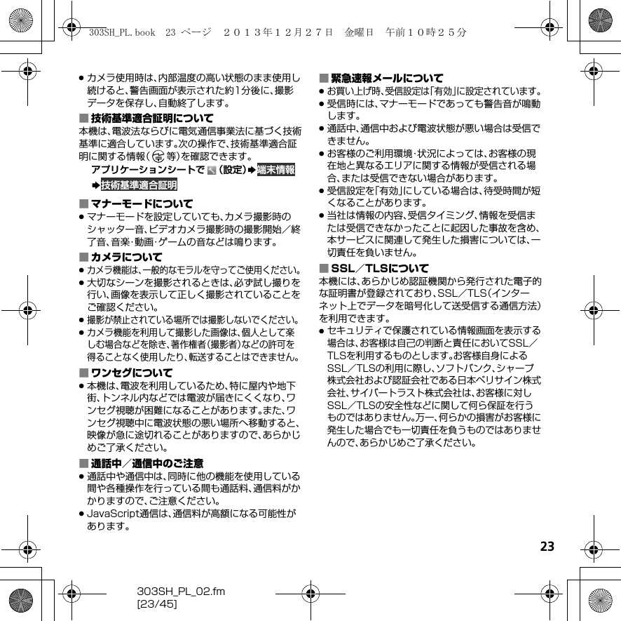 23303SH_PL_02.fm[23/45].カメラ使用時は、内部温度の高い状態のまま使用し続けると、警告画面が表示された約1分後に、撮影データを保存し、自動終了します。■技術基準適合証明について本機は、電波法ならびに電気通信事業法に基づく技術基準に適合しています。次の操作で、技術基準適合証明に関する情報（等）を確認できます。アプリケーションシートで （設定）S 端末情報S 技術基準適合証明■マナーモードについて.マナーモードを設定していても、カメラ撮影時のシャッター音、ビデオカメラ撮影時の撮影開始／終了音、音楽・動画・ゲームの音などは鳴ります。■カメラについて.カメラ機能は、一般的なモラルを守ってご使用ください。.大切なシーンを撮影されるときは、必ず試し撮りを行い、画像を表示して正しく撮影されていることをご確認ください。.撮影が禁止されている場所では撮影しないでください。.カメラ機能を利用して撮影した画像は、個人として楽しむ場合などを除き、著作権者（撮影者）などの許可を得ることなく使用したり、転送することはできません。■ワンセグについて.本機は、電波を利用しているため、特に屋内や地下街、トンネル内などでは電波が届きにくくなり、ワンセグ視聴が困難になることがあります。また、ワンセグ視聴中に電波状態の悪い場所へ移動すると、映像が急に途切れることがありますので、あらかじめご了承ください。■通話中／通信中のご注意.通話中や通信中は、同時に他の機能を使用している間や各種操作を行っている間も通話料、通信料がかかりますので、ご注意ください。.JavaScript通信は、通信料が高額になる可能性があります。■緊急速報メールについて.お買い上げ時、受信設定は「有効」に設定されています。.受信時には、マナーモードであっても警告音が鳴動します。.通話中、通信中および電波状態が悪い場合は受信できません。.お客様のご利用環境・状況によっては、お客様の現在地と異なるエリアに関する情報が受信される場合、または受信できない場合があります。.受信設定を「有効」にしている場合は、待受時間が短くなることがあります。.当社は情報の内容、受信タイミング、情報を受信または受信できなかったことに起因した事故を含め、本サービスに関連して発生した損害については、一切責任を負いません。■SSL／TLSについて本機には、あらかじめ認証機関から発行された電子的な証明書が登録されており、SSL／TLS（インターネット上でデータを暗号化して送受信する通信方法）を利用できます。.セキュリティで保護されている情報画面を表示する場合は、お客様は自己の判断と責任においてSSL／TLSを利用するものとします。お客様自身によるSSL／TLSの利用に際し、ソフトバンク、シャープ株式会社および認証会社である日本ベリサイン株式会社、サイバートラスト株式会社は、お客様に対しSSL／TLSの安全性などに関して何ら保証を行うものではありません。万一、何らかの損害がお客様に発生した場合でも一切責任を負うものではありませんので、あらかじめご了承ください。303SH_PL.book  23 ページ  ２０１３年１２月２７日　金曜日　午前１０時２５分