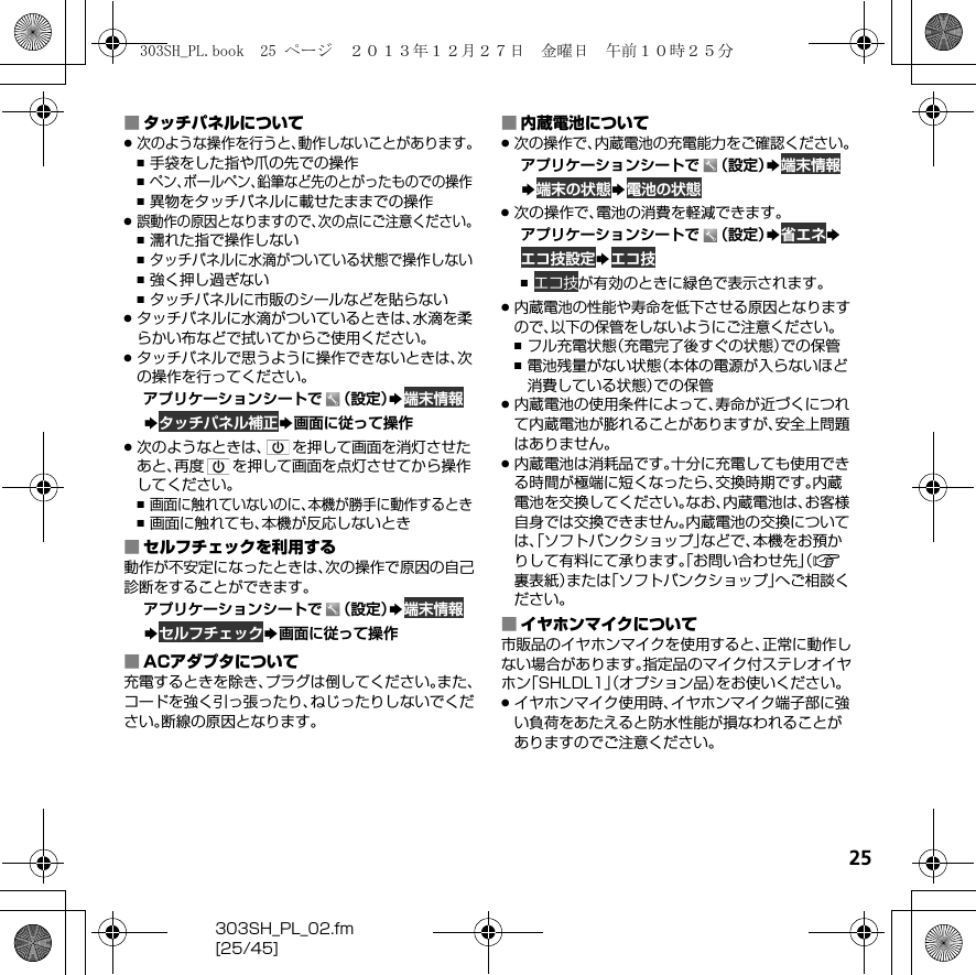 25303SH_PL_02.fm[25/45]■タッチパネルについて.次のような操作を行うと、動作しないことがあります。,手袋をした指や爪の先での操作,ペン、ボールペン、鉛筆など先のとがったものでの操作,異物をタッチパネルに載せたままでの操作.誤動作の原因となりますので、次の点にご注意ください。,濡れた指で操作しない,タッチパネルに水滴がついている状態で操作しない,強く押し過ぎない,タッチパネルに市販のシールなどを貼らない.タッチパネルに水滴がついているときは、水滴を柔らかい布などで拭いてからご使用ください。.タッチパネルで思うように操作できないときは、次の操作を行ってください。アプリケーションシートで （設定）S 端末情報S タッチパネル補正S画面に従って操作.次のようなときは、 を押して画面を消灯させたあと、再度 を押して画面を点灯させてから操作してください。,画面に触れていないのに、本機が勝手に動作するとき,画面に触れても、本機が反応しないとき■セルフチェックを利用する動作が不安定になったときは、次の操作で原因の自己診断をすることができます。アプリケーションシートで （設定）S 端末情報S セルフチェックS画面に従って操作■ACアダプタについて充電するときを除き、プラグは倒してください。また、コードを強く引っ張ったり、ねじったりしないでください。断線の原因となります。■内蔵電池について.次の操作で、内蔵電池の充電能力をご確認ください。アプリケーションシートで （設定）S 端末情報S 端末の状態S 電池の状態.次の操作で、電池の消費を軽減できます。アプリケーションシートで （設定）S 省エネS エコ技設定S エコ技, エコ技が有効のときに緑色で表示されます。.内蔵電池の性能や寿命を低下させる原因となりますので、以下の保管をしないようにご注意ください。,フル充電状態（充電完了後すぐの状態）での保管,電池残量がない状態（本体の電源が入らないほど消費している状態）での保管.内蔵電池の使用条件によって、寿命が近づくにつれて内蔵電池が膨れることがありますが、安全上問題はありません。.内蔵電池は消耗品です。十分に充電しても使用できる時間が極端に短くなったら、交換時期です。内蔵電池を交換してください。なお、内蔵電池は、お客様自身では交換できません。内蔵電池の交換については、「ソフトバンクショップ」などで、本機をお預かりして有料にて承ります。「お問い合わせ先」（A裏表紙）または「ソフトバンクショップ」へご相談ください。■イヤホンマイクについて市販品のイヤホンマイクを使用すると、正常に動作しない場合があります。指定品のマイク付ステレオイヤホン「SHLDL1」（オプション品）をお使いください。.イヤホンマイク使用時、イヤホンマイク端子部に強い負荷をあたえると防水性能が損なわれることがありますのでご注意ください。303SH_PL.book  25 ページ  ２０１３年１２月２７日　金曜日　午前１０時２５分