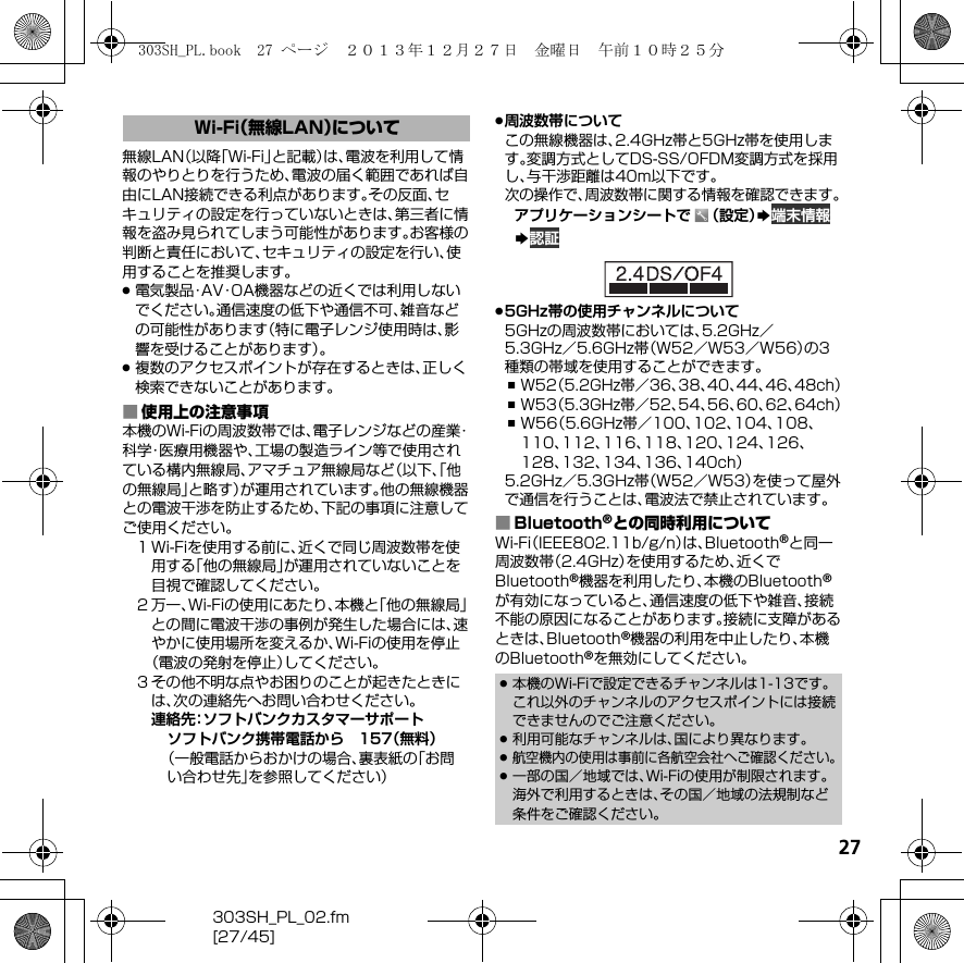 27303SH_PL_02.fm[27/45]無線LAN（以降「Wi-Fi」と記載）は、電波を利用して情報のやりとりを行うため、電波の届く範囲であれば自由にLAN接続できる利点があります。その反面、セキュリティの設定を行っていないときは、第三者に情報を盗み見られてしまう可能性があります。お客様の判断と責任において、セキュリティの設定を行い、使用することを推奨します。.電気製品・AV・OA機器などの近くでは利用しないでください。通信速度の低下や通信不可、雑音などの可能性があります（特に電子レンジ使用時は、影響を受けることがあります）。.複数のアクセスポイントが存在するときは、正しく検索できないことがあります。■使用上の注意事項本機のWi-Fiの周波数帯では、電子レンジなどの産業・科学・医療用機器や、工場の製造ライン等で使用されている構内無線局、アマチュア無線局など（以下、「他の無線局」と略す）が運用されています。他の無線機器との電波干渉を防止するため、下記の事項に注意してご使用ください。１Wi-Fiを使用する前に、近くで同じ周波数帯を使用する「他の無線局」が運用されていないことを目視で確認してください。２万一、Wi-Fiの使用にあたり、本機と「他の無線局」との間に電波干渉の事例が発生した場合には、速やかに使用場所を変えるか、Wi-Fiの使用を停止（電波の発射を停止）してください。３その他不明な点やお困りのことが起きたときには、次の連絡先へお問い合わせください。連絡先：ソフトバンクカスタマーサポートソフトバンク携帯電話から 157（無料）（一般電話からおかけの場合、裏表紙の「お問い合わせ先」を参照してください）.周波数帯についてこの無線機器は、2.4GHz帯と5GHz帯を使用します。変調方式としてDS-SS/OFDM変調方式を採用し、与干渉距離は40m以下です。次の操作で、周波数帯に関する情報を確認できます。アプリケーションシートで （設定）S 端末情報S 認証.5GHz帯の使用チャンネルについて5GHzの周波数帯においては、5.2GHz／5.3GHz／5.6GHz帯（W52／W53／W56）の3種類の帯域を使用することができます。,W52（5.2GHz帯／36、38、40、44、46、48ch）,W53（5.3GHz帯／52、54、56、60、62、64ch）,W56（5.6GHz帯／100、102、104、108、110、112、116、118、120、124、126、128、132、134、136、140ch）5.2GHz／5.3GHz帯（W52／W53）を使って屋外で通信を行うことは、電波法で禁止されています。■Bluetooth®との同時利用についてWi-Fi（IEEE802.11b/g/n）は、Bluetooth®と同一周波数帯（2.4GHz）を使用するため、近くでBluetooth®機器を利用したり、本機のBluetooth®が有効になっていると、通信速度の低下や雑音、接続不能の原因になることがあります。接続に支障があるときは、Bluetooth®機器の利用を中止したり、本機のBluetooth®を無効にしてください。Wi-Fi（無線LAN）について.本機のWi-Fiで設定できるチャンネルは1-13です。これ以外のチャンネルのアクセスポイントには接続できませんのでご注意ください。.利用可能なチャンネルは、国により異なります。.航空機内の使用は事前に各航空会社へご確認ください。.一部の国／地域では、Wi-Fiの使用が制限されます。海外で利用するときは、その国／地域の法規制など条件をご確認ください。303SH_PL.book  27 ページ  ２０１３年１２月２７日　金曜日　午前１０時２５分