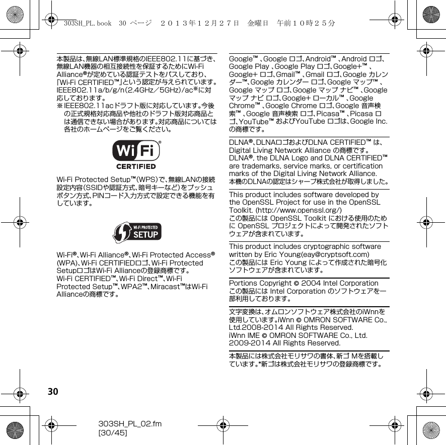 30303SH_PL_02.fm[30/45]本製品は、無線LAN標準規格のIEEE802.11に基づき、無線LAN機器の相互接続性を保証するためにWi-Fi Alliance®が定めている認証テストをパスしており、「Wi-Fi CERTIFIED™」という認定が与えられています。IEEE802.11a/b/g/n（2.4GHz／5GHz）/ac※に対応しております。※ IEEE802.11acドラフト版に対応しています。今後の正式規格対応商品や他社のドラフト版対応商品とは通信できない場合があります。対応商品については各社のホームページをご覧ください。Wi-Fi Protected Setup™（WPS）で、無線LANの接続設定内容（SSIDや認証方式、暗号キーなど）をプッシュボタン方式、PINコード入力方式で設定できる機能を有しています。Wi-Fi®、Wi-Fi Alliance®、Wi-Fi Protected Access® (WPA)、Wi-Fi CERTIFIEDロゴ、Wi-Fi Protected SetupロゴはWi-Fi Allianceの登録商標です。Wi-Fi CERTIFIED™、Wi-Fi Direct™、Wi-Fi Protected Setup™、WPA2™、Miracast™はWi-Fi Allianceの商標です。Google™ 、Google ロゴ、Android™ 、Android ロゴ、Google Play 、Google Play ロゴ、Google+™ 、Google+ ロゴ、Gmail™ 、Gmail ロゴ、Google カレンダー™、Google カレンダー ロゴ、Google マップ™ 、Google マップ ロゴ、Google マップ ナビ™ 、Google マップ ナビ ロゴ、Google+ ローカル™ 、Google Chrome™ 、Google Chrome ロゴ、Google 音声検索™ 、Google 音声検索 ロゴ、Picasa™ 、Picasa ロゴ、YouTube™ およびYouTube ロゴは、Google Inc. の商標です。DLNA®、DLNAロゴおよびDLNA CERTIFIED™ は、Digital Living Network Alliance の商標です。DLNA®, the DLNA Logo and DLNA CERTIFIED™ are trademarks, service marks, or certification marks of the Digital Living Network Alliance.本機のDLNAの認定はシャープ株式会社が取得しました。This product includes software developed by the OpenSSL Project for use in the OpenSSL Toolkit. (http://www.openssl.org/)この製品には OpenSSL Toolkit における使用のために OpenSSL プロジェクトによって開発されたソフトウェアが含まれています。This product includes cryptographic software written by Eric Young(eay@cryptsoft.com)この製品には Eric Young によって作成された暗号化ソフトウェアが含まれています。Portions Copyright © 2004 Intel Corporationこの製品には Intel Corporation のソフトウェアを一部利用しております。文字変換は、オムロンソフトウェア株式会社のiWnnを使用しています。iWnn © OMRON SOFTWARE Co., Ltd.2008-2014 All Rights Reserved.iWnn IME © OMRON SOFTWARE Co., Ltd. 2009-2014 All Rights Reserved.本製品には株式会社モリサワの書体、新ゴ Mを搭載しています。*新ゴは株式会社モリサワの登録商標です。303SH_PL.book  30 ページ  ２０１３年１２月２７日　金曜日　午前１０時２５分