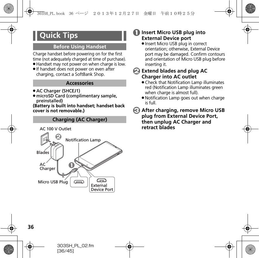 36303SH_PL_02.fm[36/45]Charge handset before powering on for the first time (not adequately charged at time of purchase)..Handset may not power on when charge is low..If handset does not power on even after charging, contact a SoftBank Shop..AC Charger (SHCEJ1).microSD Card (complimentary sample, preinstalled)(Battery is built into handset; handset back cover is not removable.)AInsert Micro USB plug into External Device port.Insert Micro USB plug in correct orientation; otherwise, External Device port may be damaged. Confirm contours and orientation of Micro USB plug before inserting it.BExtend blades and plug AC Charger into AC outlet.Check that Notification Lamp illuminates red (Notification Lamp illuminates green when charge is almost full)..Notification Lamp goes out when charge is full.CAfter charging, remove Micro USB plug from External Device Port, then unplug AC Charger and retract bladesQuick TipsBefore Using HandsetAccessoriesCharging (AC Charger)Notification LampBladesAC ChargerMicro USB PlugExternal Device PortAC 100 V Outlet303SH_PL.book  36 ページ  ２０１３年１２月２７日　金曜日　午前１０時２５分