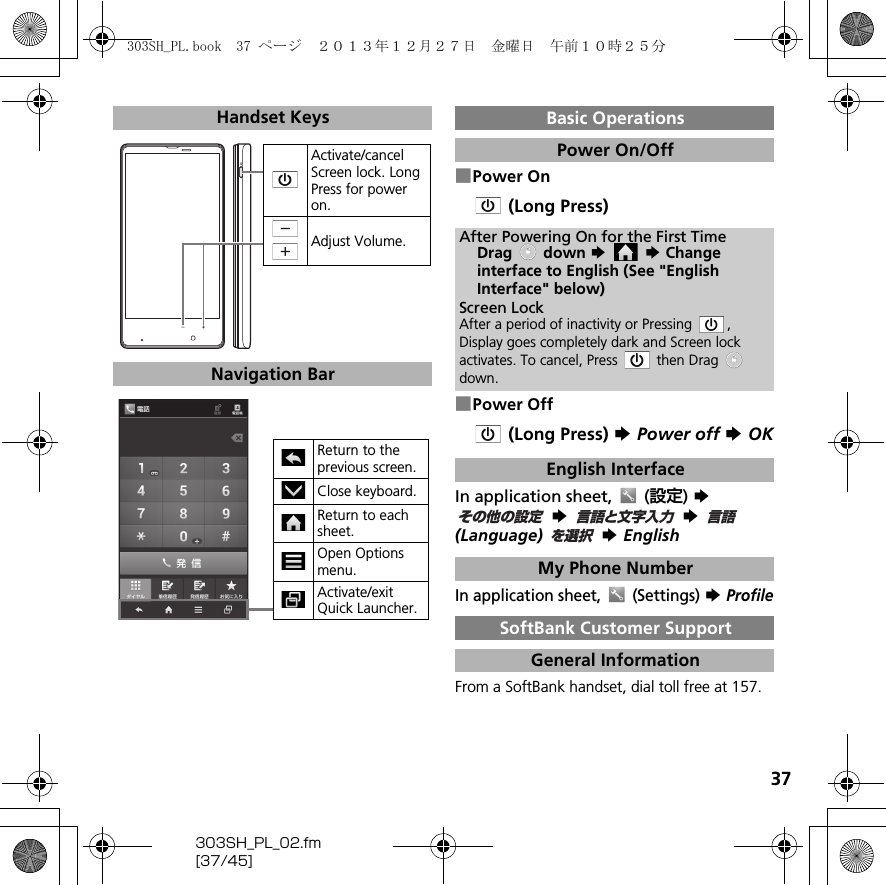 37303SH_PL_02.fm[37/45]■Power On (Long Press)■Power Off (Long Press) S Power off S OKIn application sheet,   (設定) S  S  S  (Language)  S EnglishIn application sheet,   (Settings) S ProfileFrom a SoftBank handset, dial toll free at 157.Handset KeysNavigation BarActivate/cancel Screen lock. Long Press for power on.Adjust Volume.Return to the previous screen.Close keyboard.Return to each sheet.Open Options menu.Activate/exit Quick Launcher.Basic OperationsPower On/OffAfter Powering On for the First TimeDrag  down S  S Change interface to English (See &quot;English Interface&quot; below)Screen LockAfter a period of inactivity or Pressing  , Display goes completely dark and Screen lock activates. To cancel, Press   then Drag   down.English InterfaceMy Phone NumberSoftBank Customer SupportGeneral Informationその他の設定言語と文字入力言語を選択303SH_PL.book  37 ページ  ２０１３年１２月２７日　金曜日　午前１０時２５分