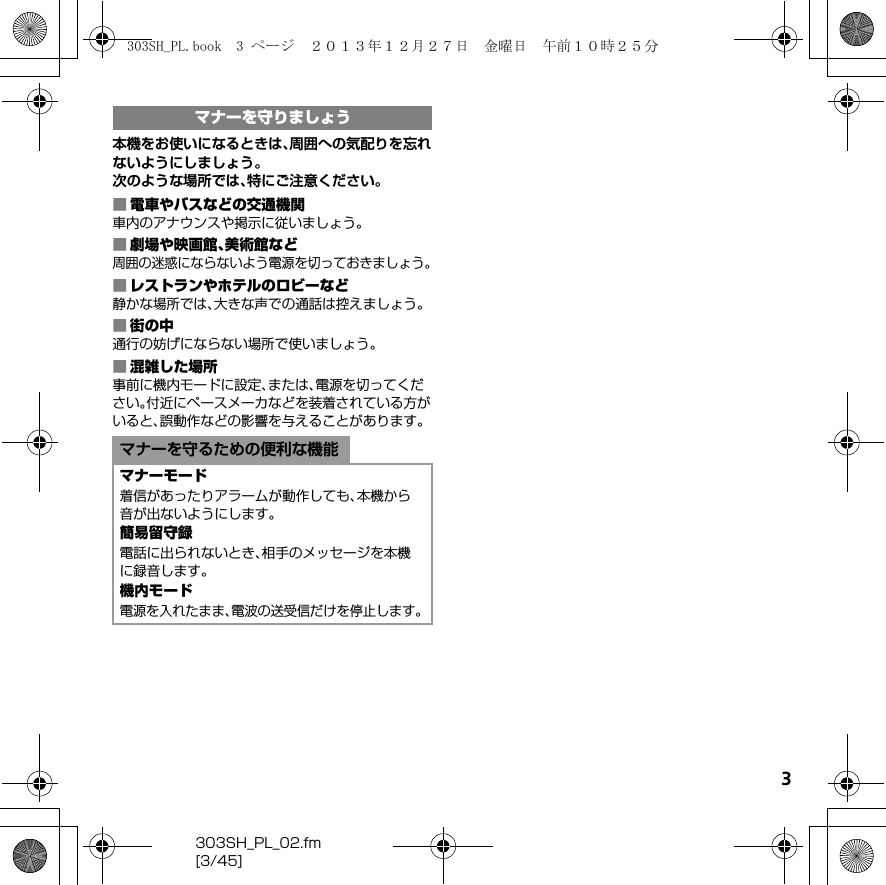 3303SH_PL_02.fm[3/45]本機をお使いになるときは、周囲への気配りを忘れないようにしましょう。次のような場所では、特にご注意ください。■電車やバスなどの交通機関車内のアナウンスや掲示に従いましょう。■劇場や映画館、美術館など周囲の迷惑にならないよう電源を切っておきましょう。■レストランやホテルのロビーなど静かな場所では、大きな声での通話は控えましょう。■街の中通行の妨げにならない場所で使いましょう。■混雑した場所事前に機内モードに設定、または、電源を切ってください。付近にペースメーカなどを装着されている方がいると、誤動作などの影響を与えることがあります。マナーを守りましょうマナーを守るための便利な機能マナーモード着信があったりアラームが動作しても、本機から音が出ないようにします。簡易留守録電話に出られないとき、相手のメッセージを本機に録音します。機内モード電源を入れたまま、電波の送受信だけを停止します。303SH_PL.book  3 ページ  ２０１３年１２月２７日　金曜日　午前１０時２５分