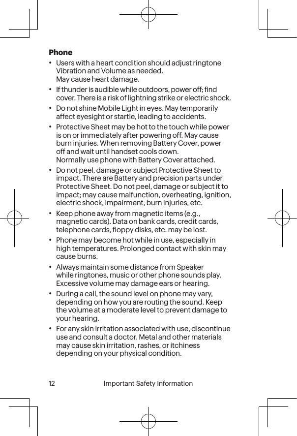  12 Important Safety Information  Important Safety Information  13Phone•Users with a heart condition should adjust ringtone Vibration and Volume as needed. May cause heart damage.•If thunder is audible while outdoors, power off; ind cover. There is a risk of lightning strike or electric shock.•Do not shine Mobile Light in eyes. May temporarily affect eyesight or startle, leading to accidents.•Protective Sheet may be hot to the touch while power is on or immediately after powering off. May cause burn injuries. When removing Battery Cover, power off and wait until handset cools down. Normally use phone with Battery Cover attached.•Do not peel, damage or subject Protective Sheet to impact. There are Battery and precision parts under Protective Sheet. Do not peel, damage or subject it to impact; may cause malfunction, overheating, ignition, electric shock, impairment, burn injuries, etc.•Keep phone away from magnetic items (e.g., magnetic cards). Data on bank cards, credit cards, telephone cards, loppy disks, etc. may be lost.•Phone may become hot while in use, especially in high temperatures. Prolonged contact with skin may cause burns.•Always maintain some distance from Speaker while ringtones, music or other phone sounds play. Excessive volume may damage ears or hearing.•During a call, the sound level on phone may vary, depending on how you are routing the sound. Keep the volume at a moderate level to prevent damage to your hearing.•For any skin irritation associated with use, discontinue use and consult a doctor. Metal and other materials may cause skin irritation, rashes, or itchiness depending on your physical condition.