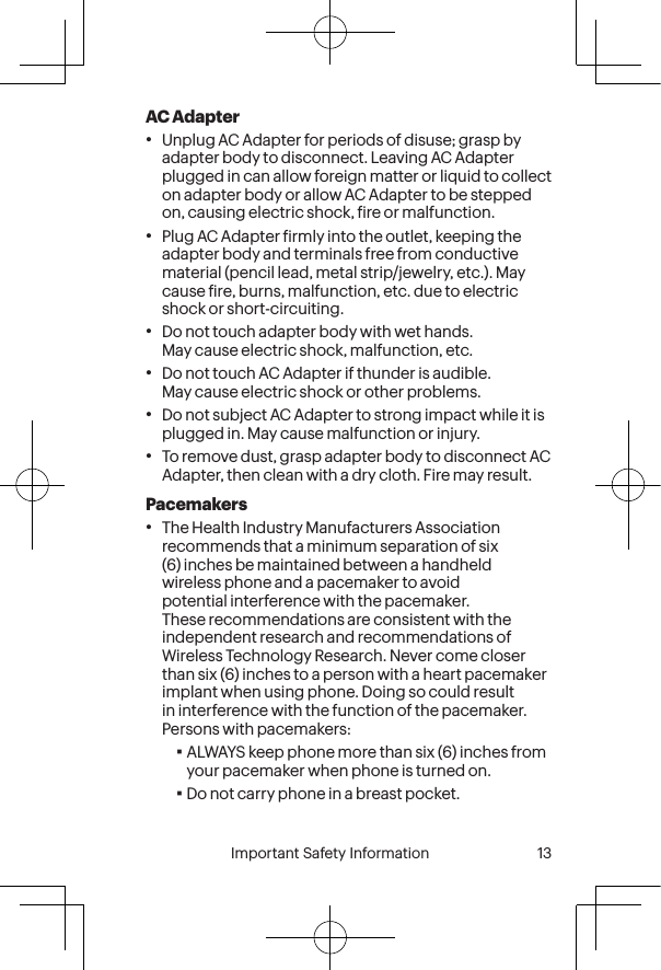  12 Important Safety Information  Important Safety Information  13AC Adapter•Unplug AC Adapter for periods of disuse; grasp by adapter body to disconnect. Leaving AC Adapter plugged in can allow foreign matter or liquid to collect on adapter body or allow AC Adapter to be stepped on, causing electric shock, ire or malfunction.•Plug AC Adapter irmly into the outlet, keeping the adapter body and terminals free from conductive material (pencil lead, metal strip/jewelry, etc.). May cause ire, burns, malfunction, etc. due to electric shock or short-circuiting.•Do not touch adapter body with wet hands. May cause electric shock, malfunction, etc.•Do not touch AC Adapter if thunder is audible. May cause electric shock or other problems.•Do not subject AC Adapter to strong impact while it is plugged in. May cause malfunction or injury.•To remove dust, grasp adapter body to disconnect AC Adapter, then clean with a dry cloth. Fire may result.Pacemakers•The Health Industry Manufacturers Association recommends that a minimum separation of six (6) inches be maintained between a handheld wireless phone and a pacemaker to avoid potential interference with the pacemaker. These recommendations are consistent with the independent research and recommendations of Wireless Technology Research. Never come closer than six (6) inches to a person with a heart pacemaker implant when using phone. Doing so could result in interference with the function of the pacemaker. Persons with pacemakers:▪ALWAYS keep phone more than six (6) inches from your pacemaker when phone is turned on.▪Do not carry phone in a breast pocket.