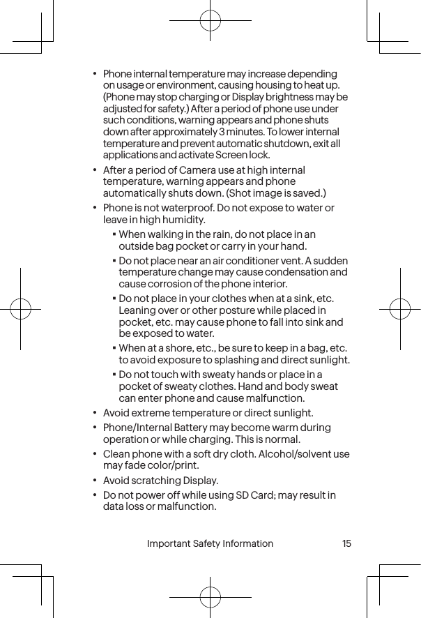  14 Important Safety Information  Important Safety Information  15•Phone internal temperature may increase depending on usage or environment, causing housing to heat up. (Phone may stop charging or Display brightness may be adjusted for safety.) After a period of phone use under such conditions, warning appears and phone shuts down after approximately 3 minutes. To lower internal temperature and prevent automatic shutdown, exit all applications and activate Screen lock.•After a period of Camera use at high internal temperature, warning appears and phone automatically shuts down. (Shot image is saved.)•Phone is not waterproof. Do not expose to water or leave in high humidity.▪When walking in the rain, do not place in an outside bag pocket or carry in your hand.▪Do not place near an air conditioner vent. A sudden temperature change may cause condensation and cause corrosion of the phone interior.▪Do not place in your clothes when at a sink, etc. Leaning over or other posture while placed in pocket, etc. may cause phone to fall into sink and be exposed to water.▪When at a shore, etc., be sure to keep in a bag, etc. to avoid exposure to splashing and direct sunlight.▪Do not touch with sweaty hands or place in a pocket of sweaty clothes. Hand and body sweat can enter phone and cause malfunction.•Avoid extreme temperature or direct sunlight.•Phone/Internal Battery may become warm during operation or while charging. This is normal.•Clean phone with a soft dry cloth. Alcohol/solvent use may fade color/print.•Avoid scratching Display.•Do not power off while using SD Card; may result in data loss or malfunction.