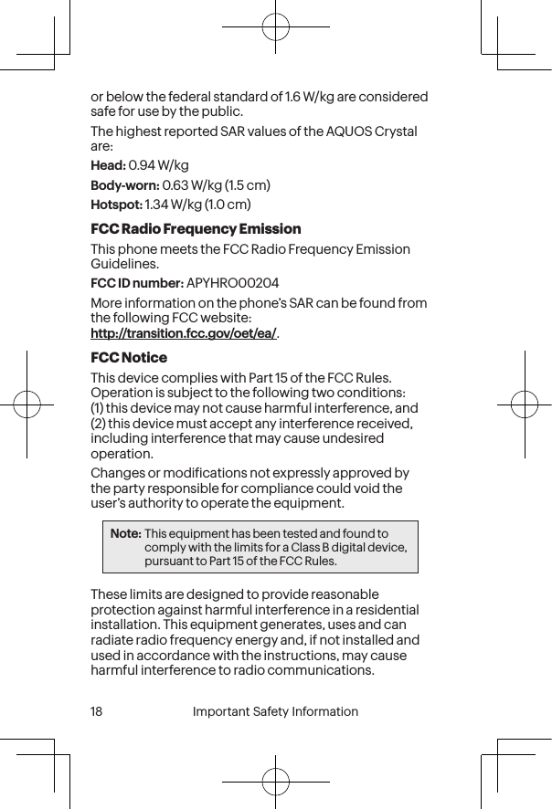  18 Important Safety Information  Important Safety Information  19or below the federal standard of 1.6 W/kg are considered safe for use by the public. The highest reported SAR values of the AQUOS Crystal are:Head: 0.94 W/kgBody-worn: 0.63 W/kg (1.5 cm)Hotspot: 1.34 W/kg (1.0 cm)FCC Radio Frequency EmissionThis phone meets the FCC Radio Frequency Emission Guidelines. FCC ID number: APYHRO00204More information on the phone’s SAR can be found from the following FCC website:  http://transition.fcc.gov/oet/ea/.FCC NoticeThis device complies with Part 15 of the FCC Rules. Operation is subject to the following two conditions: (1) this device may not cause harmful interference, and (2) this device must accept any interference received, including interference that may cause undesired operation.Changes or modiications not expressly approved by the party responsible for compliance could void the user’s authority to operate the equipment.Note: This equipment has been tested and found to comply with the limits for a Class B digital device, pursuant to Part 15 of the FCC Rules.These limits are designed to provide reasonable protection against harmful interference in a residential installation. This equipment generates, uses and can radiate radio frequency energy and, if not installed and used in accordance with the instructions, may cause harmful interference to radio communications.
