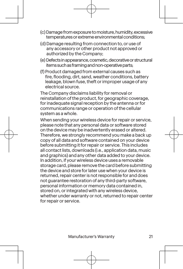  20 Manufacturer&apos;s Warranty  Manufacturer&apos;s Warranty  21(c)  Damage from exposure to moisture, humidity, excessive temperatures or extreme environmental conditions; (d)  Damage resulting from connection to, or use of any accessory or other product not approved or authorized by the Company; (e)  Defects in appearance, cosmetic, decorative or structural items such as framing and non-operative parts; (f)  Product damaged from external causes such as ire, looding, dirt, sand, weather conditions, battery leakage, blown fuse, theft or improper usage of any electrical source.The Company disclaims liability for removal or reinstallation of the product, for geographic coverage, for inadequate signal reception by the antenna or for communications range or operation of the cellular system as a whole.When sending your wireless device for repair or service, please note that any personal data or software stored on the device may be inadvertently erased or altered. Therefore, we strongly recommend you make a back up copy of all data and software contained on your device before submitting it for repair or service. This includes all contact lists, downloads (i.e., application data, music and graphics) and any other data added to your device. In addition, if your wireless device uses a removable storage card, please remove the card before submitting the device and store for later use when your device is returned, repair center is not responsible for and does not guarantee restoration of any third-party software, personal information or memory data contained in, stored on, or integrated with any wireless device, whether under warranty or not, returned to repair center for repair or service.