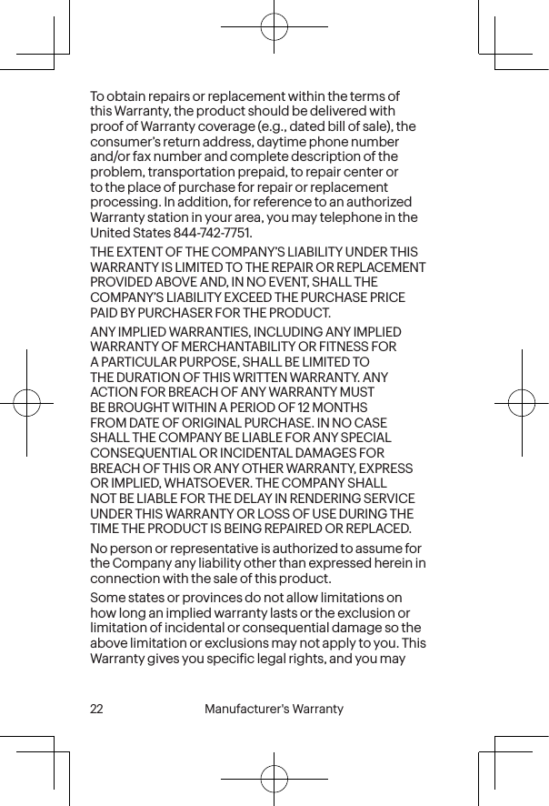  22 Manufacturer&apos;s Warranty  Manufacturer&apos;s Warranty  23To obtain repairs or replacement within the terms of this Warranty, the product should be delivered with proof of Warranty coverage (e.g., dated bill of sale), the consumer’s return address, daytime phone number and/or fax number and complete description of the problem, transportation prepaid, to repair center or to the place of purchase for repair or replacement processing. In addition, for reference to an authorized Warranty station in your area, you may telephone in the United States 844-742-7751.THE EXTENT OF THE COMPANY’S LIABILITY UNDER THIS WARRANTY IS LIMITED TO THE REPAIR OR REPLACEMENT PROVIDED ABOVE AND, IN NO EVENT, SHALL THE COMPANY’S LIABILITY EXCEED THE PURCHASE PRICE PAID BY PURCHASER FOR THE PRODUCT.ANY IMPLIED WARRANTIES, INCLUDING ANY IMPLIED WARRANTY OF MERCHANTABILITY OR FITNESS FOR A PARTICULAR PURPOSE, SHALL BE LIMITED TO THE DURATION OF THIS WRITTEN WARRANTY. ANY ACTION FOR BREACH OF ANY WARRANTY MUST BE BROUGHT WITHIN A PERIOD OF 12 MONTHS FROM DATE OF ORIGINAL PURCHASE. IN NO CASE SHALL THE COMPANY BE LIABLE FOR ANY SPECIAL CONSEQUENTIAL OR INCIDENTAL DAMAGES FOR BREACH OF THIS OR ANY OTHER WARRANTY, EXPRESS OR IMPLIED, WHATSOEVER. THE COMPANY SHALL NOT BE LIABLE FOR THE DELAY IN RENDERING SERVICE UNDER THIS WARRANTY OR LOSS OF USE DURING THE TIME THE PRODUCT IS BEING REPAIRED OR REPLACED.No person or representative is authorized to assume for the Company any liability other than expressed herein in connection with the sale of this product.Some states or provinces do not allow limitations on how long an implied warranty lasts or the exclusion or limitation of incidental or consequential damage so the above limitation or exclusions may not apply to you. This Warranty gives you speciic legal rights, and you may 