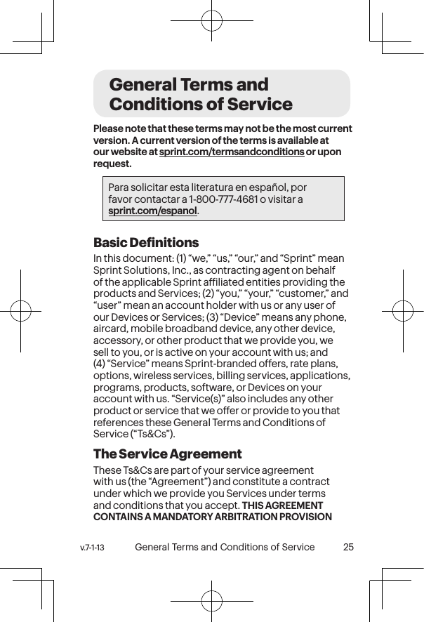 v.7-1-13  General Terms and Conditions of Service 25 24 General Terms and Conditions of ServicePlease note that these terms may not be the most current version. A current version of the terms is available at our website at sprint.com/termsandconditions or upon request.Para solicitar esta literatura en español, por  favor contactar a 1-800-777-4681 o visitar a  sprint.com/espanol.Basic DeinitionsIn this document: (1) “we,” “us,” “our,” and “Sprint” mean Sprint Solutions, Inc., as contracting agent on behalf of the applicable Sprint afiliated entities providing the products and Services; (2) “you,” “your,” “customer,” and “user” mean an account holder with us or any user of our Devices or Services; (3) “Device” means any phone, aircard, mobile broadband device, any other device, accessory, or other product that we provide you, we sell to you, or is active on your account with us; and (4) “Service” means Sprint-branded offers, rate plans, options, wireless services, billing services, applications, programs, products, software, or Devices on your account with us. “Service(s)” also includes any other product or service that we offer or provide to you that references these General Terms and Conditions of Service (“Ts&amp;Cs”).The Service Agreement These Ts&amp;Cs are part of your service agreement with us (the “Agreement”) and constitute a contract under which we provide you Services under terms and conditions that you accept. THIS AGREEMENT CONTAINS A MANDATORY ARBITRATION PROVISION 