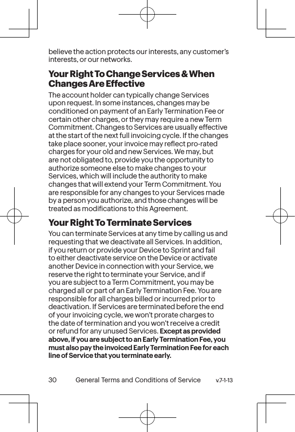 v.7-1-13  General Terms and Conditions of Service 31 30 General Terms and Conditions of Service  v.7-1-13believe the action protects our interests, any customer’s interests, or our networks.  Your Right To Change Services &amp; When Changes Are EffectiveThe account holder can typically change Services upon request. In some instances, changes may be conditioned on payment of an Early Termination Fee or certain other charges, or they may require a new Term Commitment. Changes to Services are usually effective at the start of the next full invoicing cycle. If the changes take place sooner, your invoice may relect pro-rated charges for your old and new Services. We may, but are not obligated to, provide you the opportunity to authorize someone else to make changes to your Services, which will include the authority to make changes that will extend your Term Commitment. You are responsible for any changes to your Services made by a person you authorize, and those changes will be treated as modiications to this Agreement.Your Right To Terminate ServicesYou can terminate Services at any time by calling us and requesting that we deactivate all Services. In addition, if you return or provide your Device to Sprint and fail to either deactivate service on the Device or activate another Device in connection with your Service, we reserve the right to terminate your Service, and if you are subject to a Term Commitment, you may be charged all or part of an Early Termination Fee. You are responsible for all charges billed or incurred prior to deactivation. If Services are terminated before the end of your invoicing cycle, we won’t prorate charges to the date of termination and you won’t receive a credit or refund for any unused Services. Except as provided above, if you are subject to an Early Termination Fee, you must also pay the invoiced Early Termination Fee for each line of Service that you terminate early. 