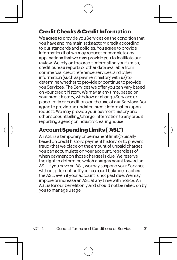 v.7-1-13  General Terms and Conditions of Service 31 30 General Terms and Conditions of Service  v.7-1-13Credit Checks &amp; Credit InformationWe agree to provide you Services on the condition that you have and maintain satisfactory credit according to our standards and policies. You agree to provide information that we may request or complete any applications that we may provide you to facilitate our review. We rely on the credit information you furnish, credit bureau reports or other data available from commercial credit reference services, and other information (such as payment history with us) to determine whether to provide or continue to provide you Services. The Services we offer you can vary based on your credit history. We may at any time, based on your credit history, withdraw or change Services or place limits or conditions on the use of our Services. You agree to provide us updated credit information upon request. We may provide your payment history and other account billing/charge information to any credit reporting agency or industry clearinghouse.  Account Spending Limits (“ASL”)An ASL is a temporary or permanent limit (typically based on credit history, payment history, or to prevent fraud) that we place on the amount of unpaid charges you can accumulate on your account, regardless of when payment on those charges is due. We reserve the right to determine which charges count toward an ASL. If you have an ASL, we may suspend your Services without prior notice if your account balance reaches the ASL, even if your account is not past due. We may impose or increase an ASL at any time with notice. An ASL is for our beneit only and should not be relied on by you to manage usage. 