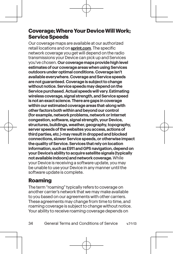 v.7-1-13  General Terms and Conditions of Service 35 34 General Terms and Conditions of Service  v.7-1-13Coverage; Where Your Device Will Work; Service SpeedsOur coverage maps are available at our authorized retail locations and on sprint.com. The speciic network coverage you get will depend on the radio transmissions your Device can pick up and Services you’ve chosen. Our coverage maps provide high level estimates of our coverage areas when using Services outdoors under optimal conditions. Coverage isn’t available everywhere. Coverage and Service speeds are not guaranteed. Coverage is subject to change without notice. Service speeds may depend on the Service purchased. Actual speeds will vary. Estimating wireless coverage, signal strength, and Service speed is not an exact science. There are gaps in coverage within our estimated coverage areas that-along with other factors both within and beyond our control (for example, network problems, network or Internet congestion, software, signal strength, your Device, structures, buildings, weather, geography, topography, server speeds of the websites you access, actions of third parties, etc.)-may result in dropped and blocked connections, slower Service speeds, or otherwise impact the quality of Service. Services that rely on location information, such as E911 and GPS navigation, depend on your Device’s ability to acquire satellite signals (typically not available indoors) and network coverage. While your Device is receiving a software update, you may be unable to use your Device in any manner until the software update is complete.RoamingThe term “roaming” typically refers to coverage on another carrier’s network that we may make available to you based on our agreements with other carriers. These agreements may change from time to time, and roaming coverage is subject to change without notice. Your ability to receive roaming coverage depends on 
