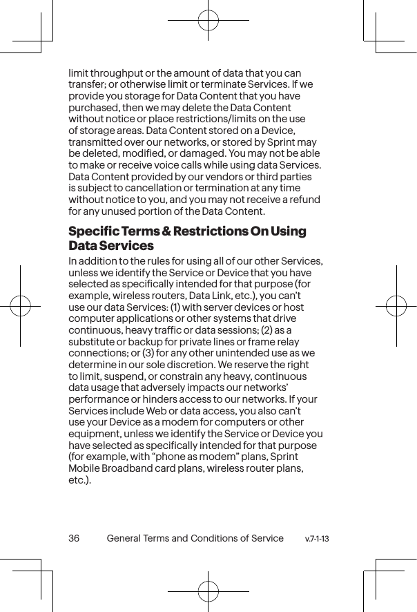 v.7-1-13  General Terms and Conditions of Service 37 36 General Terms and Conditions of Service  v.7-1-13limit throughput or the amount of data that you can transfer; or otherwise limit or terminate Services. If we provide you storage for Data Content that you have purchased, then we may delete the Data Content without notice or place restrictions/limits on the use of storage areas. Data Content stored on a Device, transmitted over our networks, or stored by Sprint may be deleted, modiied, or damaged. You may not be able to make or receive voice calls while using data Services. Data Content provided by our vendors or third parties is subject to cancellation or termination at any time without notice to you, and you may not receive a refund for any unused portion of the Data Content.Speciic Terms &amp; Restrictions On Using Data ServicesIn addition to the rules for using all of our other Services, unless we identify the Service or Device that you have selected as speciically intended for that purpose (for example, wireless routers, Data Link, etc.), you can’t use our data Services: (1) with server devices or host computer applications or other systems that drive continuous, heavy trafic or data sessions; (2) as a substitute or backup for private lines or frame relay connections; or (3) for any other unintended use as we determine in our sole discretion. We reserve the right to limit, suspend, or constrain any heavy, continuous data usage that adversely impacts our networks’ performance or hinders access to our networks. If your Services include Web or data access, you also can’t use your Device as a modem for computers or other equipment, unless we identify the Service or Device you have selected as speciically intended for that purpose (for example, with “phone as modem” plans, Sprint Mobile Broadband card plans, wireless router plans, etc.).  