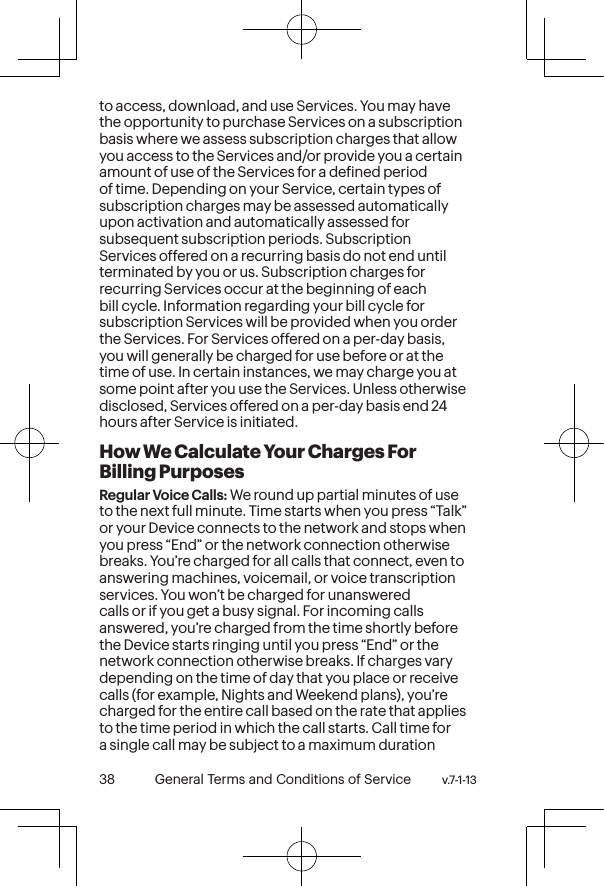 v.7-1-13  General Terms and Conditions of Service 39 38 General Terms and Conditions of Service  v.7-1-13to access, download, and use Services. You may have the opportunity to purchase Services on a subscription basis where we assess subscription charges that allow you access to the Services and/or provide you a certain amount of use of the Services for a deined period of time. Depending on your Service, certain types of subscription charges may be assessed automatically upon activation and automatically assessed for subsequent subscription periods. Subscription Services offered on a recurring basis do not end until terminated by you or us. Subscription charges for recurring Services occur at the beginning of each bill cycle. Information regarding your bill cycle for subscription Services will be provided when you order the Services. For Services offered on a per-day basis, you will generally be charged for use before or at the time of use. In certain instances, we may charge you at some point after you use the Services. Unless otherwise disclosed, Services offered on a per-day basis end 24 hours after Service is initiated.How We Calculate Your Charges For Billing PurposesRegular Voice Calls: We round up partial minutes of use to the next full minute. Time starts when you press “Talk” or your Device connects to the network and stops when you press “End” or the network connection otherwise breaks. You’re charged for all calls that connect, even to answering machines, voicemail, or voice transcription services. You won’t be charged for unanswered calls or if you get a busy signal. For incoming calls answered, you’re charged from the time shortly before the Device starts ringing until you press “End” or the network connection otherwise breaks. If charges vary depending on the time of day that you place or receive calls (for example, Nights and Weekend plans), you’re charged for the entire call based on the rate that applies to the time period in which the call starts. Call time for a single call may be subject to a maximum duration 