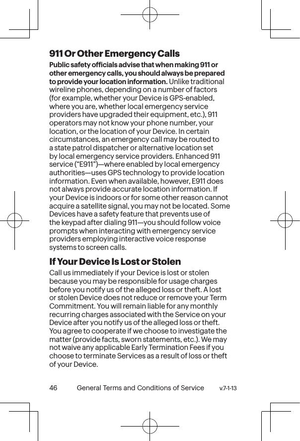 v.7-1-13  General Terms and Conditions of Service 47 46 General Terms and Conditions of Service  v.7-1-13911 Or Other Emergency Calls Public safety oficials advise that when making 911 or other emergency calls, you should always be prepared to provide your location information. Unlike traditional wireline phones, depending on a number of factors (for example, whether your Device is GPS-enabled, where you are, whether local emergency service providers have upgraded their equipment, etc.), 911 operators may not know your phone number, your location, or the location of your Device. In certain circumstances, an emergency call may be routed to a state patrol dispatcher or alternative location set by local emergency service providers. Enhanced 911 service (“E911”)—where enabled by local emergency authorities—uses GPS technology to provide location information. Even when available, however, E911 does not always provide accurate location information. If your Device is indoors or for some other reason cannot acquire a satellite signal, you may not be located. Some Devices have a safety feature that prevents use of the keypad after dialing 911—you should follow voice prompts when interacting with emergency service providers employing interactive voice response systems to screen calls.If Your Device Is Lost or Stolen Call us immediately if your Device is lost or stolen because you may be responsible for usage charges before you notify us of the alleged loss or theft. A lost or stolen Device does not reduce or remove your Term Commitment. You will remain liable for any monthly recurring charges associated with the Service on your Device after you notify us of the alleged loss or theft. You agree to cooperate if we choose to investigate the matter (provide facts, sworn statements, etc.). We may not waive any applicable Early Termination Fees if you choose to terminate Services as a result of loss or theft of your Device.