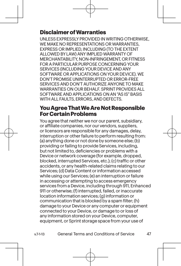 v.7-1-13  General Terms and Conditions of Service 47 46 General Terms and Conditions of Service  v.7-1-13Disclaimer of Warranties UNLESS EXPRESSLY PROVIDED IN WRITING OTHERWISE, WE MAKE NO REPRESENTATIONS OR WARRANTIES, EXPRESS OR IMPLIED, INCLUDING (TO THE EXTENT ALLOWED BY LAW) ANY IMPLIED WARRANTY OF MERCHANTABILITY, NON-INFRINGEMENT, OR FITNESS FOR A PARTICULAR PURPOSE CONCERNING YOUR SERVICES (INCLUDING YOUR DEVICE AND ANY SOFTWARE OR APPLICATIONS ON YOUR DEVICE). WE DON’T PROMISE UNINTERRUPTED OR ERROR-FREE SERVICES AND DON’T AUTHORIZE ANYONE TO MAKE WARRANTIES ON OUR BEHALF. SPRINT PROVIDES ALL SOFTWARE AND APPLICATIONS ON AN “AS IS” BASIS WITH ALL FAULTS, ERRORS, AND DEFECTS.You Agree That We Are Not Responsible For Certain Problems You agree that neither we nor our parent, subsidiary, or afiliate companies, nor our vendors, suppliers, or licensors are responsible for any damages, delay, interruption or other failure to perform resulting from: (a) anything done or not done by someone else; (b) providing or failing to provide Services, including, but not limited to, deiciencies or problems with a Device or network coverage (for example, dropped, blocked, interrupted Services, etc.); (c) trafic or other accidents, or any health-related claims relating to our Services; (d) Data Content or information accessed while using our Services; (e) an interruption or failure in accessing or attempting to access emergency services from a Device, including through 911, Enhanced 911 or otherwise; (f) interrupted, failed, or inaccurate location information services; (g) information or communication that is blocked by a spam ilter; (h) damage to your Device or any computer or equipment connected to your Device, or damage to or loss of any information stored on your Device, computer, equipment, or Sprint storage space from your use of 