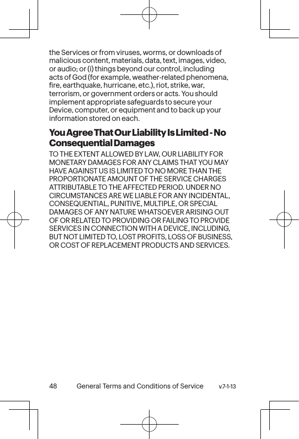 v.7-1-13  General Terms and Conditions of Service 49 48 General Terms and Conditions of Service  v.7-1-13the Services or from viruses, worms, or downloads of malicious content, materials, data, text, images, video, or audio; or (i) things beyond our control, including acts of God (for example, weather-related phenomena, ire, earthquake, hurricane, etc.), riot, strike, war, terrorism, or government orders or acts. You should implement appropriate safeguards to secure your Device, computer, or equipment and to back up your information stored on each.You Agree That Our Liability Is Limited - No Consequential DamagesTO THE EXTENT ALLOWED BY LAW, OUR LIABILITY FOR MONETARY DAMAGES FOR ANY CLAIMS THAT YOU MAY HAVE AGAINST US IS LIMITED TO NO MORE THAN THE PROPORTIONATE AMOUNT OF THE SERVICE CHARGES ATTRIBUTABLE TO THE AFFECTED PERIOD. UNDER NO CIRCUMSTANCES ARE WE LIABLE FOR ANY INCIDENTAL, CONSEQUENTIAL, PUNITIVE, MULTIPLE, OR SPECIAL DAMAGES OF ANY NATURE WHATSOEVER ARISING OUT OF OR RELATED TO PROVIDING OR FAILING TO PROVIDE SERVICES IN CONNECTION WITH A DEVICE, INCLUDING, BUT NOT LIMITED TO, LOST PROFITS, LOSS OF BUSINESS, OR COST OF REPLACEMENT PRODUCTS AND SERVICES.