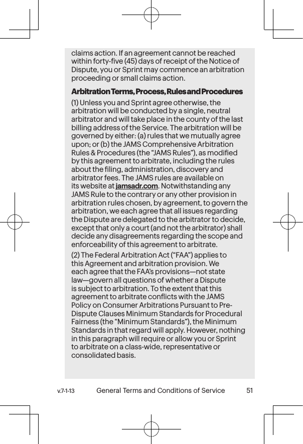 v.7-1-13  General Terms and Conditions of Service 51 50 General Terms and Conditions of Service  v.7-1-13claims action. If an agreement cannot be reached within forty-ive (45) days of receipt of the Notice of Dispute, you or Sprint may commence an arbitration proceeding or small claims action.Arbitration Terms, Process, Rules and Procedures(1) Unless you and Sprint agree otherwise, the arbitration will be conducted by a single, neutral arbitrator and will take place in the county of the last billing address of the Service. The arbitration will be governed by either: (a) rules that we mutually agree upon; or (b) the JAMS Comprehensive Arbitration Rules &amp; Procedures (the “JAMS Rules”), as modiied by this agreement to arbitrate, including the rules about the iling, administration, discovery and arbitrator fees. The JAMS rules are available on its website at jamsadr.com. Notwithstanding any JAMS Rule to the contrary or any other provision in arbitration rules chosen, by agreement, to govern the arbitration, we each agree that all issues regarding the Dispute are delegated to the arbitrator to decide, except that only a court (and not the arbitrator) shall decide any disagreements regarding the scope and enforceability of this agreement to arbitrate.(2) The Federal Arbitration Act (“FAA”) applies to this Agreement and arbitration provision. We each agree that the FAA’s provisions—not state law—govern all questions of whether a Dispute is subject to arbitration. To the extent that this agreement to arbitrate conlicts with the JAMS Policy on Consumer Arbitrations Pursuant to Pre-Dispute Clauses Minimum Standards for Procedural Fairness (the “Minimum Standards”), the Minimum Standards in that regard will apply. However, nothing in this paragraph will require or allow you or Sprint to arbitrate on a class-wide, representative or consolidated basis. 
