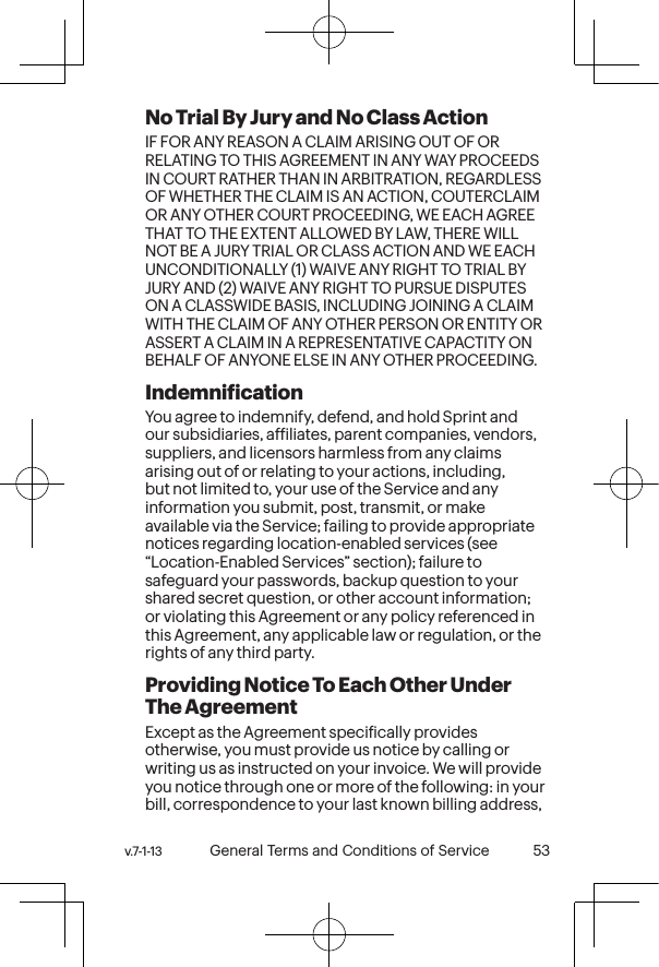 v.7-1-13  General Terms and Conditions of Service 53 52 General Terms and Conditions of Service  v.7-1-13No Trial By Jury and No Class Action IF FOR ANY REASON A CLAIM ARISING OUT OF OR RELATING TO THIS AGREEMENT IN ANY WAY PROCEEDS IN COURT RATHER THAN IN ARBITRATION, REGARDLESS OF WHETHER THE CLAIM IS AN ACTION, COUTERCLAIM OR ANY OTHER COURT PROCEEDING, WE EACH AGREE THAT TO THE EXTENT ALLOWED BY LAW, THERE WILL NOT BE A JURY TRIAL OR CLASS ACTION AND WE EACH UNCONDITIONALLY (1) WAIVE ANY RIGHT TO TRIAL BY JURY AND (2) WAIVE ANY RIGHT TO PURSUE DISPUTES ON A CLASSWIDE BASIS, INCLUDING JOINING A CLAIM WITH THE CLAIM OF ANY OTHER PERSON OR ENTITY OR ASSERT A CLAIM IN A REPRESENTATIVE CAPACTITY ON BEHALF OF ANYONE ELSE IN ANY OTHER PROCEEDING. Indemniication You agree to indemnify, defend, and hold Sprint and our subsidiaries, afiliates, parent companies, vendors, suppliers, and licensors harmless from any claims arising out of or relating to your actions, including, but not limited to, your use of the Service and any information you submit, post, transmit, or make available via the Service; failing to provide appropriate notices regarding location-enabled services (see “Location-Enabled Services” section); failure to safeguard your passwords, backup question to your shared secret question, or other account information; or violating this Agreement or any policy referenced in this Agreement, any applicable law or regulation, or the rights of any third party.Providing Notice To Each Other Under The Agreement Except as the Agreement speciically provides otherwise, you must provide us notice by calling or writing us as instructed on your invoice. We will provide you notice through one or more of the following: in your bill, correspondence to your last known billing address, 