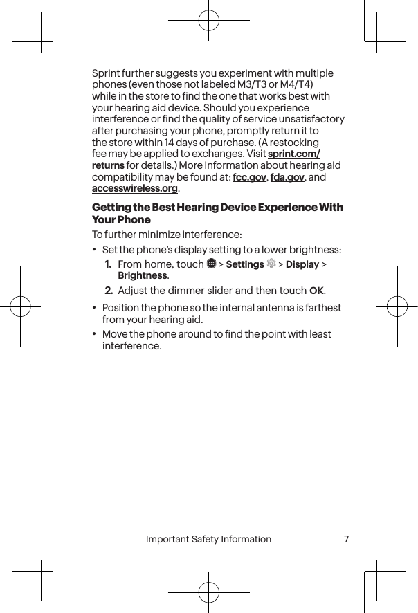  6 Important Safety Information  Important Safety Information  7Sprint further suggests you experiment with multiple phones (even those not labeled M3/T3 or M4/T4) while in the store to ind the one that works best with your hearing aid device. Should you experience interference or ind the quality of service unsatisfactory after purchasing your phone, promptly return it to the store within 14 days of purchase. (A restocking fee may be applied to exchanges. Visit sprint.com/returns for details.) More information about hearing aid compatibility may be found at: fcc.gov, fda.gov, and accesswireless.org.Getting the Best Hearing Device Experience With Your PhoneTo further minimize interference:•Set the phone’s display setting to a lower brightness:1.  From home, touch   &gt; Settings   &gt; Display &gt; Brightness.2.  Adjust the dimmer slider and then touch OK.•Position the phone so the internal antenna is farthest from your hearing aid.•Move the phone around to ind the point with least interference.