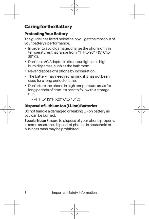  8 Important Safety Information  Important Safety Information  9Caring for the BatteryProtecting Your BatteryThe guidelines listed below help you get the most out of your battery’s performance.•In order to avoid damage, charge the phone only in temperatures that range from 41° F to 95° F (5° C to 35° C).•Don’t use AC Adapter in direct sunlight or in high humidity areas, such as the bathroom.•Never dispose of a phone by incineration.•The battery may need recharging if it has not been used for a long period of time.•Don’t store the phone in high temperature areas for long periods of time. It’s best to follow this storage rule:▪-4° F to 113° F (-20° C to 45° C)Disposal of Lithium Ion (Li-Ion) BatteriesDo not handle a damaged or leaking Li-Ion battery as you can be burned.Special Note: Be sure to dispose of your phone properly. In some areas, the disposal of phones in household or business trash may be prohibited.