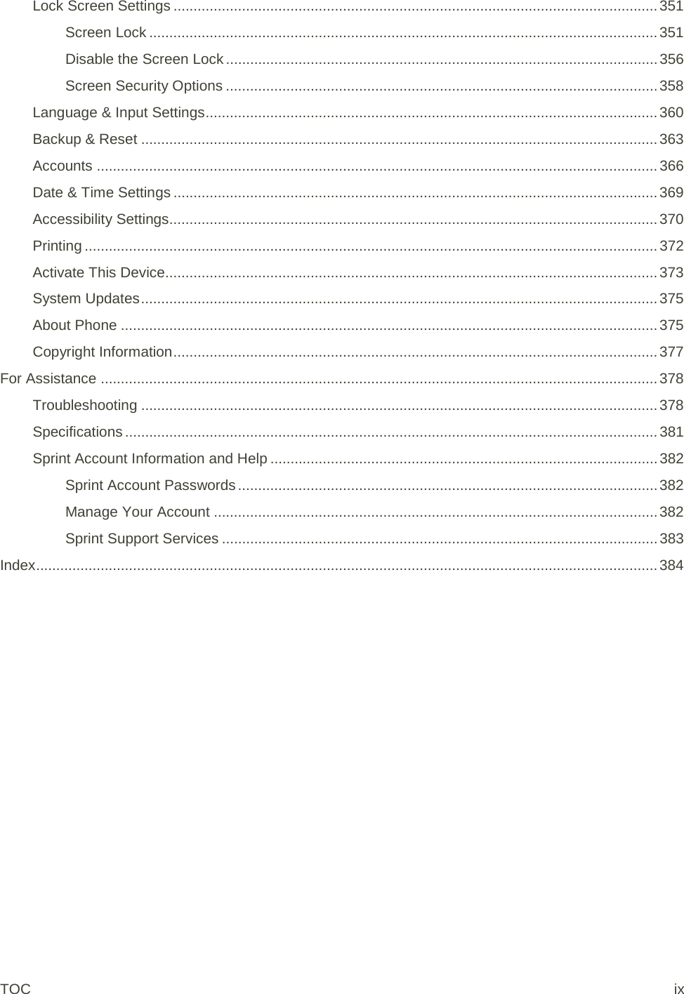 Lock Screen Settings ........................................................................................................................ 351 Screen Lock .............................................................................................................................. 351 Disable the Screen Lock ........................................................................................................... 356 Screen Security Options ........................................................................................................... 358 Language &amp; Input Settings ................................................................................................................ 360 Backup &amp; Reset ................................................................................................................................ 363 Accounts ........................................................................................................................................... 366 Date &amp; Time Settings ........................................................................................................................ 369 Accessibility Settings......................................................................................................................... 370 Printing .............................................................................................................................................. 372 Activate This Device.......................................................................................................................... 373 System Updates ................................................................................................................................ 375 About Phone ..................................................................................................................................... 375 Copyright Information ........................................................................................................................ 377 For Assistance .......................................................................................................................................... 378 Troubleshooting ................................................................................................................................ 378 Specifications .................................................................................................................................... 381 Sprint Account Information and Help ................................................................................................ 382 Sprint Account Passwords ........................................................................................................ 382 Manage Your Account .............................................................................................................. 382 Sprint Support Services ............................................................................................................ 383 Index .......................................................................................................................................................... 384 TOC ix 