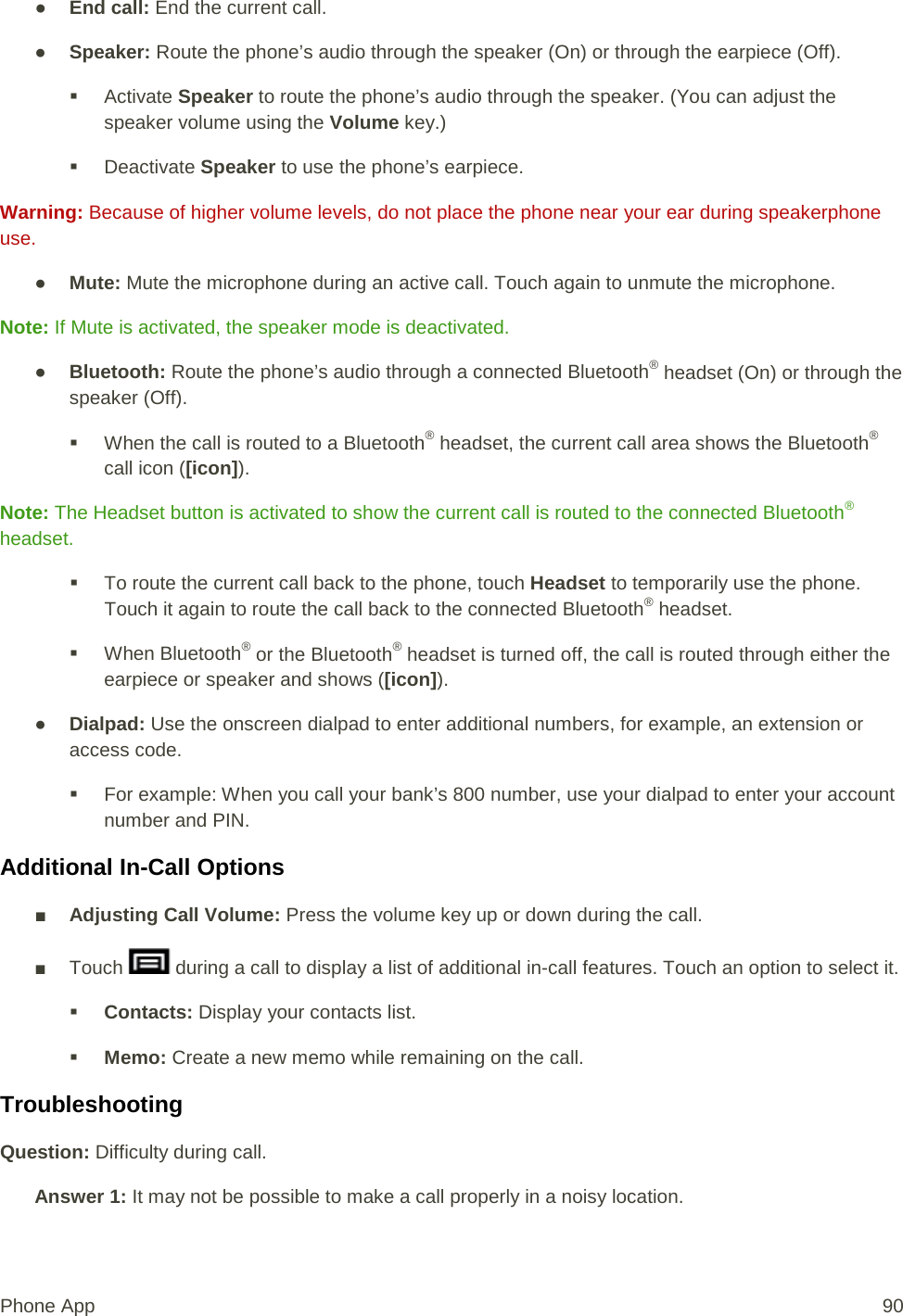 ● End call: End the current call. ● Speaker: Route the phone’s audio through the speaker (On) or through the earpiece (Off).   Activate Speaker to route the phone’s audio through the speaker. (You can adjust the speaker volume using the Volume key.)   Deactivate Speaker to use the phone’s earpiece. Warning: Because of higher volume levels, do not place the phone near your ear during speakerphone use. ● Mute: Mute the microphone during an active call. Touch again to unmute the microphone. Note: If Mute is activated, the speaker mode is deactivated.  ● Bluetooth: Route the phone’s audio through a connected Bluetooth® headset (On) or through the speaker (Off).   When the call is routed to a Bluetooth® headset, the current call area shows the Bluetooth® call icon ([icon]). Note: The Headset button is activated to show the current call is routed to the connected Bluetooth® headset.   To route the current call back to the phone, touch Headset to temporarily use the phone. Touch it again to route the call back to the connected Bluetooth® headset.  When Bluetooth® or the Bluetooth® headset is turned off, the call is routed through either the earpiece or speaker and shows ([icon]). ● Dialpad: Use the onscreen dialpad to enter additional numbers, for example, an extension or access code.  For example: When you call your bank’s 800 number, use your dialpad to enter your account number and PIN.  Additional In-Call Options ■ Adjusting Call Volume: Press the volume key up or down during the call. ■ Touch   during a call to display a list of additional in-call features. Touch an option to select it.   Contacts: Display your contacts list.  Memo: Create a new memo while remaining on the call. Troubleshooting Question: Difficulty during call. Answer 1: It may not be possible to make a call properly in a noisy location. Phone App 90 