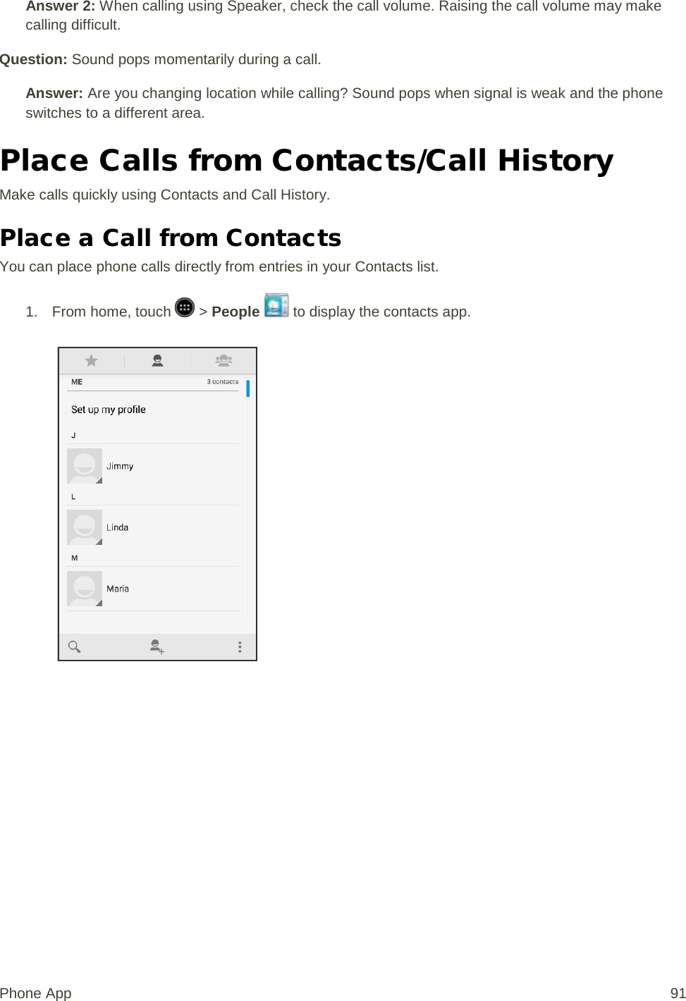 Answer 2: When calling using Speaker, check the call volume. Raising the call volume may make calling difficult. Question: Sound pops momentarily during a call. Answer: Are you changing location while calling? Sound pops when signal is weak and the phone switches to a different area. Place Calls from Contacts/Call History Make calls quickly using Contacts and Call History. Place a Call from Contacts You can place phone calls directly from entries in your Contacts list. 1.  From home, touch   &gt; People   to display the contacts app.   Phone App 91 