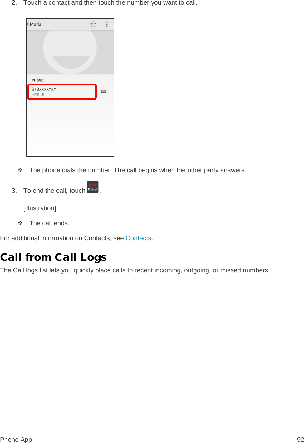 2. Touch a contact and then touch the number you want to call.    The phone dials the number. The call begins when the other party answers. 3. To end the call, touch  .  [illustration]  The call ends. For additional information on Contacts, see Contacts. Call from Call Logs The Call logs list lets you quickly place calls to recent incoming, outgoing, or missed numbers. Phone App 92 