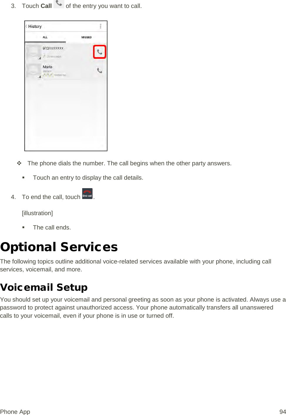 3. Touch Call   of the entry you want to call.    The phone dials the number. The call begins when the other party answers.  Touch an entry to display the call details. 4. To end the call, touch  .  [illustration]  The call ends. Optional Services The following topics outline additional voice-related services available with your phone, including call services, voicemail, and more. Voicemail Setup You should set up your voicemail and personal greeting as soon as your phone is activated. Always use a password to protect against unauthorized access. Your phone automatically transfers all unanswered calls to your voicemail, even if your phone is in use or turned off. Phone App 94 