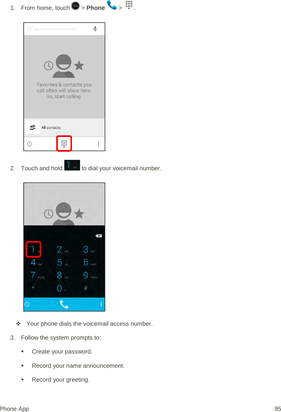 1. From home, touch   &gt; Phone   &gt;  .   2. Touch and hold   to dial your voicemail number.    Your phone dials the voicemail access number. 3. Follow the system prompts to:  Create your password.  Record your name announcement.  Record your greeting. Phone App 95 