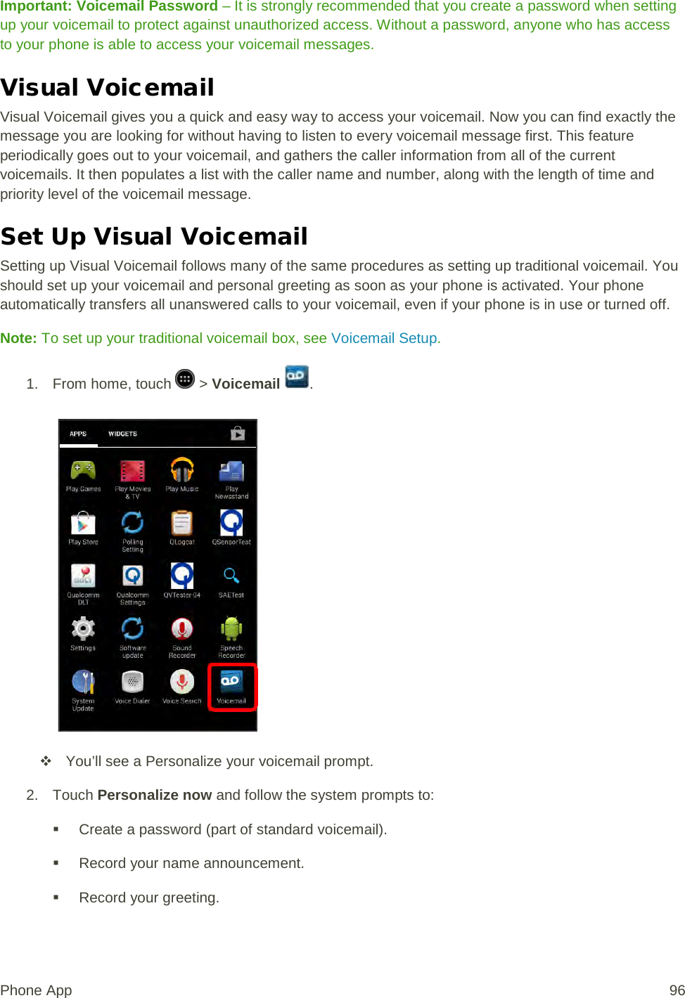 Important: Voicemail Password – It is strongly recommended that you create a password when setting up your voicemail to protect against unauthorized access. Without a password, anyone who has access to your phone is able to access your voicemail messages. Visual Voicemail Visual Voicemail gives you a quick and easy way to access your voicemail. Now you can find exactly the message you are looking for without having to listen to every voicemail message first. This feature periodically goes out to your voicemail, and gathers the caller information from all of the current voicemails. It then populates a list with the caller name and number, along with the length of time and priority level of the voicemail message.  Set Up Visual Voicemail Setting up Visual Voicemail follows many of the same procedures as setting up traditional voicemail. You should set up your voicemail and personal greeting as soon as your phone is activated. Your phone automatically transfers all unanswered calls to your voicemail, even if your phone is in use or turned off. Note: To set up your traditional voicemail box, see Voicemail Setup. 1.  From home, touch   &gt; Voicemail  .    You’ll see a Personalize your voicemail prompt. 2. Touch Personalize now and follow the system prompts to:  Create a password (part of standard voicemail).  Record your name announcement.  Record your greeting. Phone App 96 