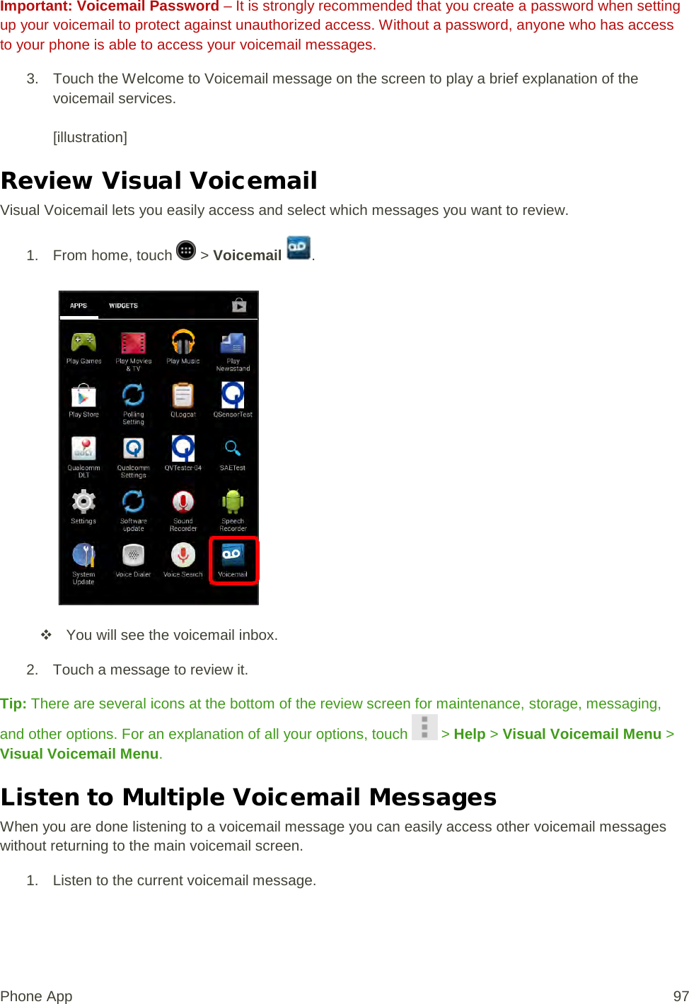 Important: Voicemail Password – It is strongly recommended that you create a password when setting up your voicemail to protect against unauthorized access. Without a password, anyone who has access to your phone is able to access your voicemail messages. 3. Touch the Welcome to Voicemail message on the screen to play a brief explanation of the voicemail services.  [illustration] Review Visual Voicemail Visual Voicemail lets you easily access and select which messages you want to review. 1.  From home, touch   &gt; Voicemail  .    You will see the voicemail inbox. 2. Touch a message to review it. Tip: There are several icons at the bottom of the review screen for maintenance, storage, messaging, and other options. For an explanation of all your options, touch   &gt; Help &gt; Visual Voicemail Menu &gt; Visual Voicemail Menu. Listen to Multiple Voicemail Messages When you are done listening to a voicemail message you can easily access other voicemail messages without returning to the main voicemail screen. 1. Listen to the current voicemail message. Phone App 97 
