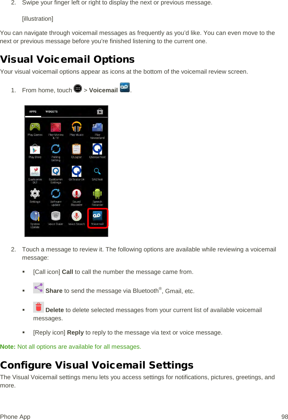 2. Swipe your finger left or right to display the next or previous message.   [illustration] You can navigate through voicemail messages as frequently as you’d like. You can even move to the next or previous message before you’re finished listening to the current one. Visual Voicemail Options Your visual voicemail options appear as icons at the bottom of the voicemail review screen. 1.  From home, touch   &gt; Voicemail  .   2. Touch a message to review it. The following options are available while reviewing a voicemail message:  [Call icon] Call to call the number the message came from.    Share to send the message via Bluetooth®, Gmail, etc.    Delete to delete selected messages from your current list of available voicemail messages.  [Reply icon] Reply to reply to the message via text or voice message. Note: Not all options are available for all messages. Configure Visual Voicemail Settings The Visual Voicemail settings menu lets you access settings for notifications, pictures, greetings, and more. Phone App 98 