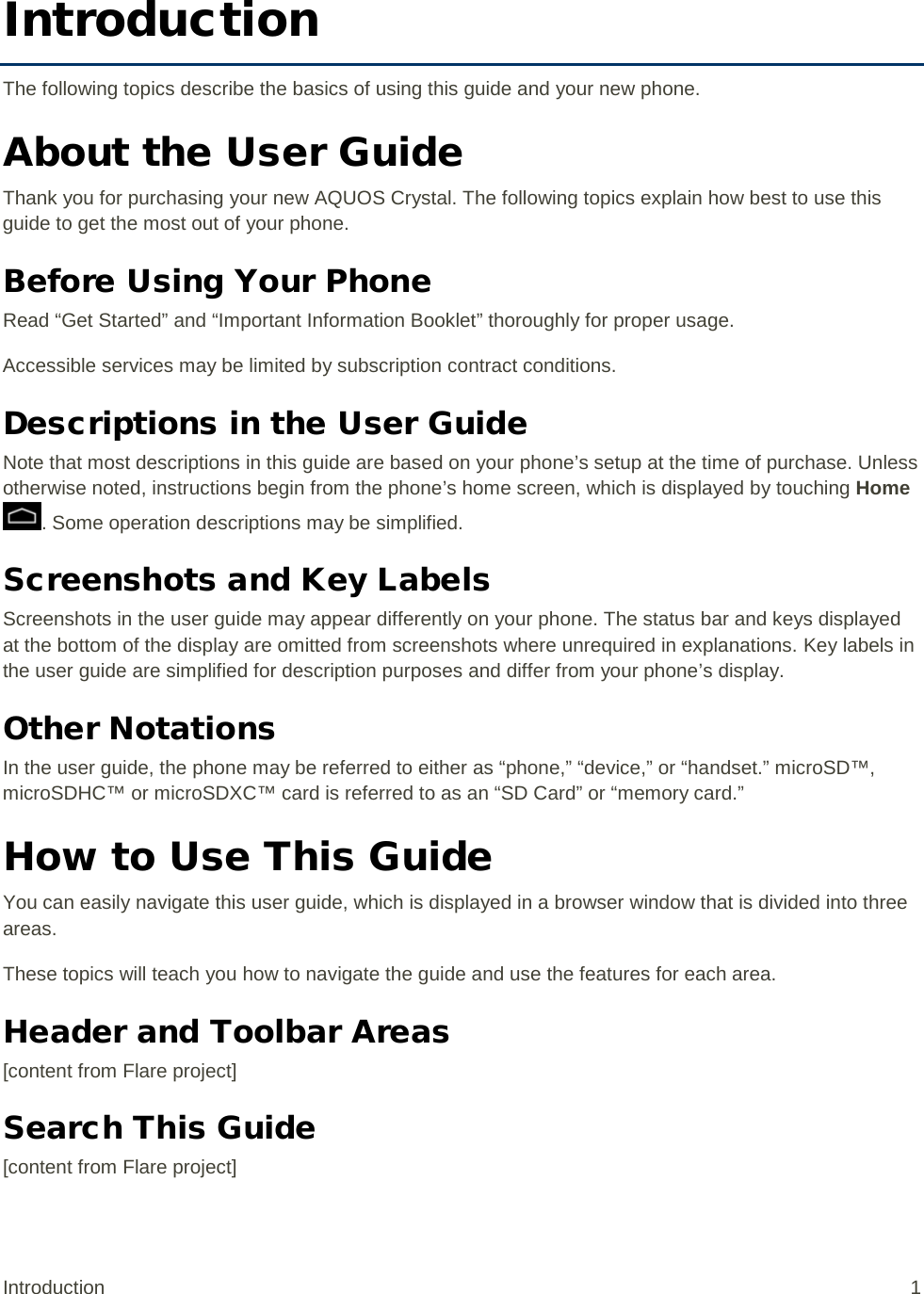 Introduction The following topics describe the basics of using this guide and your new phone. About the User Guide Thank you for purchasing your new AQUOS Crystal. The following topics explain how best to use this guide to get the most out of your phone. Before Using Your Phone Read “Get Started” and “Important Information Booklet” thoroughly for proper usage. Accessible services may be limited by subscription contract conditions. Descriptions in the User Guide Note that most descriptions in this guide are based on your phone’s setup at the time of purchase. Unless otherwise noted, instructions begin from the phone’s home screen, which is displayed by touching Home . Some operation descriptions may be simplified. Screenshots and Key Labels Screenshots in the user guide may appear differently on your phone. The status bar and keys displayed at the bottom of the display are omitted from screenshots where unrequired in explanations. Key labels in the user guide are simplified for description purposes and differ from your phone’s display. Other Notations In the user guide, the phone may be referred to either as “phone,” “device,” or “handset.” microSD™, microSDHC™ or microSDXC™ card is referred to as an “SD Card” or “memory card.” How to Use This Guide You can easily navigate this user guide, which is displayed in a browser window that is divided into three areas. These topics will teach you how to navigate the guide and use the features for each area. Header and Toolbar Areas [content from Flare project] Search This Guide [content from Flare project] Introduction  1 