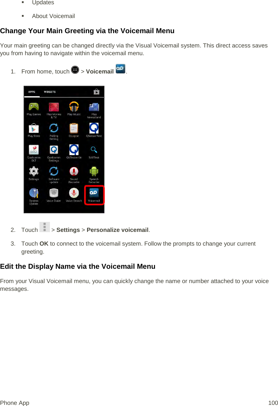  Updates  About Voicemail Change Your Main Greeting via the Voicemail Menu Your main greeting can be changed directly via the Visual Voicemail system. This direct access saves you from having to navigate within the voicemail menu. 1.  From home, touch   &gt; Voicemail  .   2. Touch   &gt; Settings &gt; Personalize voicemail. 3. Touch OK to connect to the voicemail system. Follow the prompts to change your current greeting. Edit the Display Name via the Voicemail Menu From your Visual Voicemail menu, you can quickly change the name or number attached to your voice messages. Phone App 100 