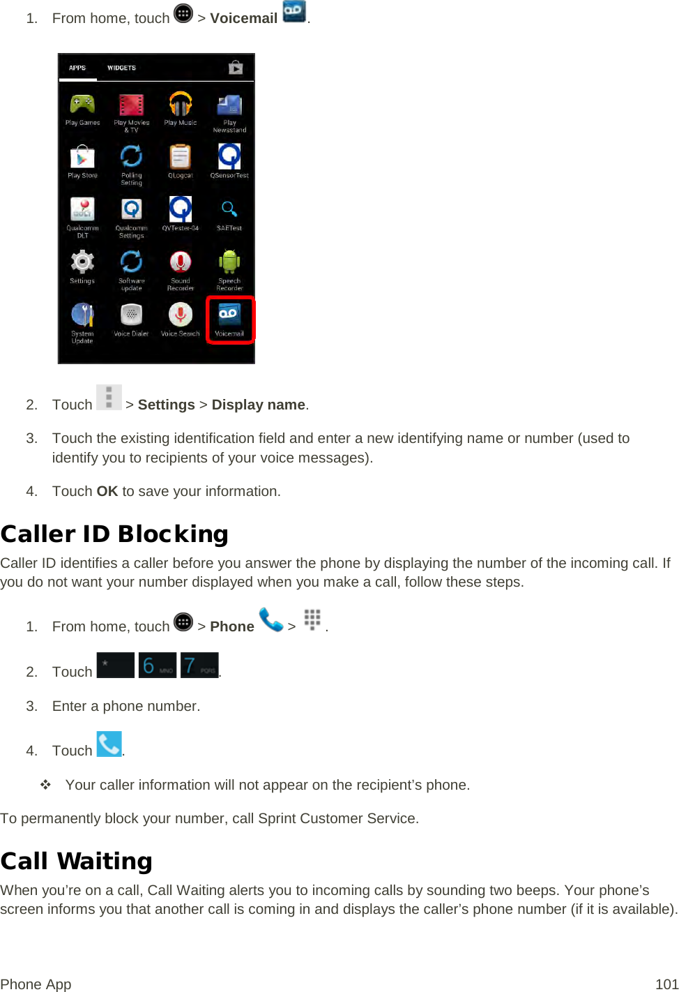 1.  From home, touch   &gt; Voicemail  .   2. Touch   &gt; Settings &gt; Display name. 3. Touch the existing identification field and enter a new identifying name or number (used to identify you to recipients of your voice messages). 4. Touch OK to save your information. Caller ID Blocking Caller ID identifies a caller before you answer the phone by displaying the number of the incoming call. If you do not want your number displayed when you make a call, follow these steps. 1.  From home, touch   &gt; Phone   &gt;  . 2. Touch      . 3. Enter a phone number. 4. Touch  .  Your caller information will not appear on the recipient’s phone. To permanently block your number, call Sprint Customer Service. Call Waiting When you’re on a call, Call Waiting alerts you to incoming calls by sounding two beeps. Your phone’s screen informs you that another call is coming in and displays the caller’s phone number (if it is available). Phone App 101 