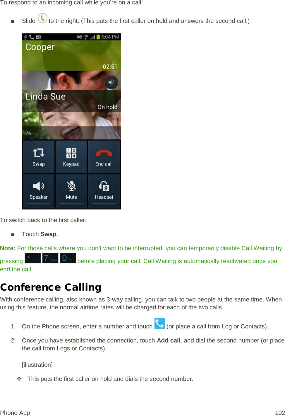 To respond to an incoming call while you’re on a call: ■ Slide   to the right. (This puts the first caller on hold and answers the second call.)   To switch back to the first caller: ■ Touch Swap. Note: For those calls where you don’t want to be interrupted, you can temporarily disable Call Waiting by pressing       before placing your call. Call Waiting is automatically reactivated once you end the call. Conference Calling With conference calling, also known as 3-way calling, you can talk to two people at the same time. When using this feature, the normal airtime rates will be charged for each of the two calls. 1. On the Phone screen, enter a number and touch   (or place a call from Log or Contacts). 2. Once you have established the connection, touch Add call, and dial the second number (or place the call from Logs or Contacts).   [illustration]  This puts the first caller on hold and dials the second number. Phone App 102 