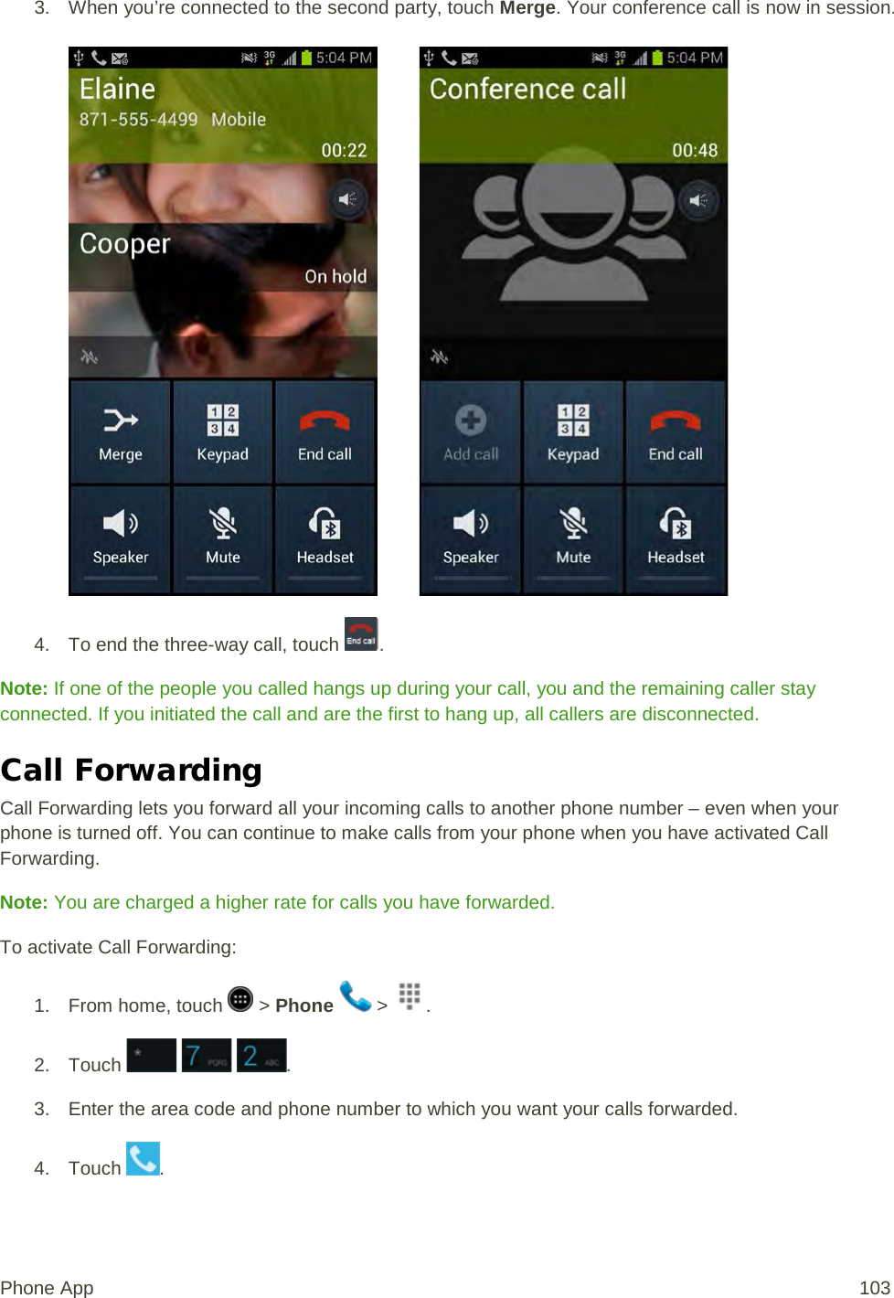 3. When you’re connected to the second party, touch Merge. Your conference call is now in session.            4. To end the three-way call, touch  . Note: If one of the people you called hangs up during your call, you and the remaining caller stay connected. If you initiated the call and are the first to hang up, all callers are disconnected. Call Forwarding Call Forwarding lets you forward all your incoming calls to another phone number – even when your phone is turned off. You can continue to make calls from your phone when you have activated Call Forwarding. Note: You are charged a higher rate for calls you have forwarded. To activate Call Forwarding: 1.  From home, touch   &gt; Phone   &gt;  . 2. Touch      . 3. Enter the area code and phone number to which you want your calls forwarded. 4. Touch  .  Phone App 103 
