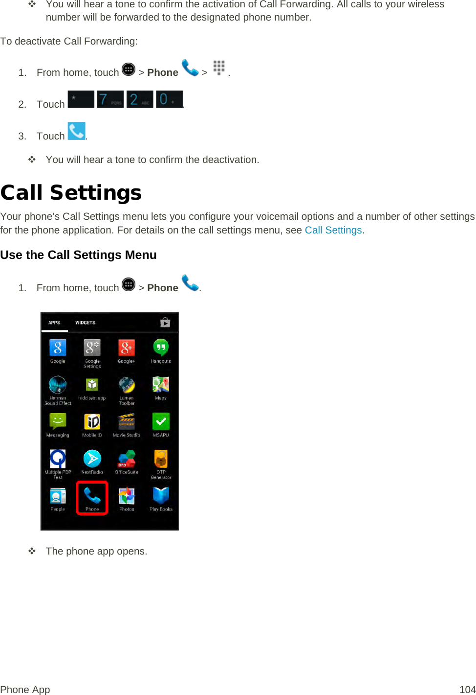  You will hear a tone to confirm the activation of Call Forwarding. All calls to your wireless number will be forwarded to the designated phone number. To deactivate Call Forwarding: 1.  From home, touch   &gt; Phone   &gt;  . 2. Touch    . 3. Touch  .   You will hear a tone to confirm the deactivation. Call Settings Your phone’s Call Settings menu lets you configure your voicemail options and a number of other settings for the phone application. For details on the call settings menu, see Call Settings. Use the Call Settings Menu 1.  From home, touch   &gt; Phone  .    The phone app opens. Phone App 104 