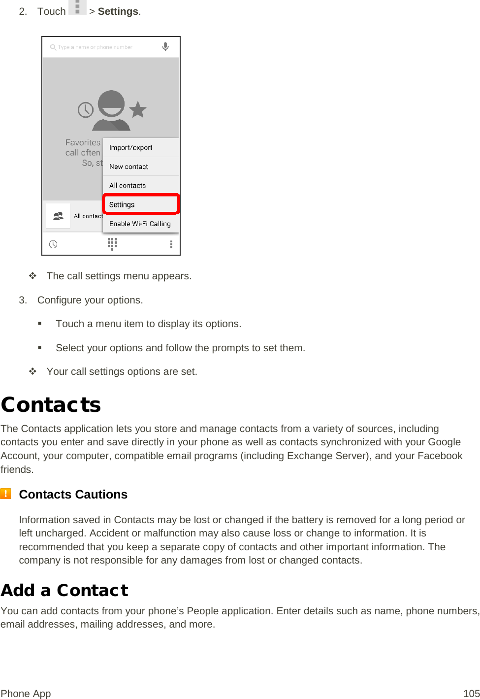 2. Touch   &gt; Settings.    The call settings menu appears. 3. Configure your options.  Touch a menu item to display its options.  Select your options and follow the prompts to set them.  Your call settings options are set. Contacts The Contacts application lets you store and manage contacts from a variety of sources, including contacts you enter and save directly in your phone as well as contacts synchronized with your Google Account, your computer, compatible email programs (including Exchange Server), and your Facebook friends.  Contacts Cautions Information saved in Contacts may be lost or changed if the battery is removed for a long period or left uncharged. Accident or malfunction may also cause loss or change to information. It is recommended that you keep a separate copy of contacts and other important information. The company is not responsible for any damages from lost or changed contacts. Add a Contact You can add contacts from your phone’s People application. Enter details such as name, phone numbers, email addresses, mailing addresses, and more. Phone App 105 